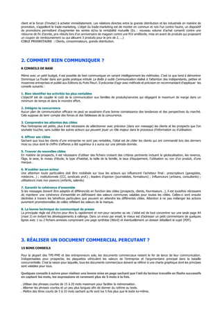 client et le forcer (l’inviter) à acheter immédiatement. Les relations directes entre la grande distribution et les industriels en matière de
promotion, s’appellent le trade-marketing. L’objet du trade-marketing est de monter en commun et non l’un contre l’autre, un dispositif
de promotions permettant d’augmenter les ventes et/ou la rentabilité mutuelle (Ex. : nouveau volume d’achat consenti contre une
ristourne de fin d’année, prix réduits lors d’un anniversaire de magasin contre une PLV améliorée, mise en avant de produits qui proposent
un coupon de remboursement ou qui allouent 3 produits pour le prix de 2, ...)
CIBLE PRIORITAIRE : Clients, consommateurs, grande distribution.
2. COMMENT BIEN COMMUNIQUER ?
8 CONSEILS DE BASE
Même avec un petit budget, il est possible de bien communiquer en variant intelligemment les méthodes. C’est ce que tend à démontrer
Dominique Le Fouler dans son guide pratique intitulé La Boîte à outils Communication réalisé à l’attention des indépendants, petites et
moyennes entreprises et publié aux Editions du Puits Fleuri. Il préconise d’agir avec méthode et précision en recommandant d’appliquer les
conseils suivants :
1. Bien identifier les activités les plus rentables
L’objectif est de coupler le coût de la communication aux familles de produits/services qui dégagent le maximum de marge dans un
minimum de temps et dans le moindre effort.
2. Intégrer la concurrence
Aucun plan de communication efficace ne peut se soustraire d’une bonne connaissance des tendances et des perspectives du marché.
Cela suppose de tenir compte des forces et des faiblesses de la concurrence.
3. Comprendre les attentes des cibles
Plus l’entreprise est petite, plus il est nécessaire de sélectionner avec précision (dans son message) les clients et les prospects que l’on
souhaite toucher, sans oublier les autres acteurs qui peuvent jouer un rôle majeur dans le processus d’information ou d’utilisation.
4. Affiner ses cibles
Sachant que tous les clients d’une entreprise ne sont pas rentables, l’idéal est de cibler les clients qui ont commandé lors des derniers
mois ou ceux dont le chiffre d’affaires a été supérieur à x euros sur une période donnée.
5. Trouver de nouvelles cibles
En matière de prospects, il est nécessaire d’utiliser des fichiers croisant des critères pertinents incluant la géolocalisation, les revenus,
l’âge, le sexe, le niveau d’étude, le type d’habitat, la taille de la famille, le taux d’équipement, l’utilisation ou non d’un produit, d’une
marque…
6. N’oublier aucun acteur
Une attention toute particulière doit être mobilisée sur tous les acteurs qui influencent l’acheteur final : prescripteurs (garagistes,
médecins…) ; institutionnels (CCI, syndicats prof.) ; leaders d’opinion (journalistes, formateurs) ; Influenceurs (artisans, consultants) ;
utilisateurs mais non payeurs (enfants, salariés)
7. Garantir la cohérence d’ensemble
Si les messages doivent être adaptés et différenciés en fonction des cibles (prospects, clients, fournisseurs…), il est toutefois nécessaire
de maintenir une cohérence d’ensemble en définissant des valeurs communes valables pour toutes les cibles. Celles-ci sont ensuite
déclinées à travers les bénéfices particuliers que peuvent en attendre les différentes cibles. Attention à ne pas mélanger les actions
purement promotionnelles de celles reflétant les valeurs de la marque.
8. La bonne technique du communiqué de presse
La principale règle est d’écrire pour être lu rapidement et non pour raconter sa vie. L’idéal est de tout concentrer sur une seule page A4
(maxi 2) en évitant les développements à rallonge. Dans un envoi par email, le mieux est d’adresser un petit commentaire de quelques
lignes avec 1 ou 2 fichiers annexes comprenant une page synthèse (Word) et éventuellement un dossier détaillant le sujet (PDF).
3. RÉALISER UN DOCUMENT COMMERCIAL PERCUTANT ?
15 BONS CONSEILS
Pour la plupart des TPE-PME et des entrepreneurs solo, les documents commerciaux restent le fer de lance de leur communication.
Indispensables pour prospecter, les plaquettes véhiculent les valeurs de l’entreprise et l’argumentaire principal dans la bataille
concurrentielle. C’est la raison pour laquelle, tous les documents commerciaux doivent se référer à une charte graphique dont les principes
sont valables pour tous.
Quelques conseils à suivre pour réaliser une bonne mise en page sachant que l’œil du lecteur travaille en flashs successifs
en captant les mots, les expressions et rarement plus de 5 mots à la fois.
. Utiliser des phrases courtes de 15 à 20 mots maximum pour faciliter la mémorisation.
. Alterner les phrases courtes et un peu plus longues afin de donner du rythme au texte.
. Mettre des titres courts de 5 à 10 mots sachant qu’ils sont lus 5 fois plus que le texte lui-même.
 