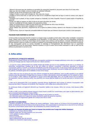 . Jalonner le document avec des intertitres qui permettent de comprendre l’essentiel du document sans devoir lire le texte entier.
. Opter pour des mots simples, connus et courants qui confortent l’efficacité.
. N’utiliser que les termes techniques que la cible connaît.
. S’obliger à mettre un autre verbe à la place de : être, avoir, dire, trouver…
. Privilégier la forme active avec un sujet suivi du verbe et d’un complément d’objet direct de façon à rendre le contenu court, léger et
dynamique.
. N’employer que le présent, le futur, le passé composé ou l’impératif, à la limite l’imparfait. Proscrire le passé simple et l’imparfait du
subjonctif.
. Se plier à la règle qui suppose une idée à la fois et une seule information par phrase.
. Favoriser si possible les formules imagées et les associations d’idées.
. Utiliser une grande lettrine au début du texte sachant que cela augmente de 10% le taux de lecture.
. Disséminer quelques mots en gras, soulignés ou en couleurs.
. Manier l’italique avec parcimonie, uniquement lors de la reprise de citations d’auteur, réponse à une interview ou chapeau (texte de
départ).
. A part les titres, n’écrire en majuscule qu’exceptionnellement d’autant plus que l’absence d’accent peut conduire à des quiproquos.
TOUJOURS FAIRE RESPIRER LE LECTEUR
1/3 de la surface du document doit être consacré à un espace vierge, si possible sur fond coloré. Cette surface «protégée» comprend la
marge, l’espace entre les lignes, les paragraphes et les illustrations. Il a été vérifié que le blanc entre les paragraphes (interlignes)
augmente la lecture de 12% et que moins larges sont les marges moins nombreux sont les lecteurs. L’inclusion d’illustrations et/ou de
schémas destinés à vanter les mérites d’un produit ou à expliquer une technologie participe de l’aspect percutant du document commercial.
En fait, l’iconographie permet au cerveau d’accélérer le décodage et l’enregistrement des informations tout en augmentant
considérablement le taux de mémorisation. Attention toutefois à ce que le contenu soit lui-même intéressant ou utile car alors tous les
artifices de présentation ne servent à rien.
4. Infos utiles
LES EFFETS DE LA PUBLICITE AMBIANTE
Paradoxalement, lorsque l’individu est immergé dans une exposition quotidienne de messages publicitaires moins celui-ci se rappelle avoir
vu tel ou tel message, plus leur impact est fort pour les 3 raisons suivantes :
1. Ce que l’on a perçu antérieurement nous semble d’autant plus familier que nous ne nous rappelons pas les avoir vu ou entendu. Ce
phénomène neuropsychique s’explique par le fait, qu’à défaut de mémoire «consciente» (c’est-à-dire raisonnée), la mémoire
«inconsciente» génère un ressenti, un sentiment de familiarité, par le fait même que la raison n’a pas accès à l’origine de cette familiarité.
Cette familiarité est alors vécue, a priori, comme une émotion positive ayant «forcément» une source crédible et/ou sélective. En matière
de publicité, la familiarité génère de la crédibilité en faveur de la marque.
2. Alors même que nous ne savons pas que notre mémoire enregistre les stimuli publicitaires, toute nouvelle exposition à une publicité
ambiante active des associations d’images liées à la marque en rendant, cette dernière, encore plus saillante et en lui conférant un statut,
un air de déjà-vu. Cette «saillance» fait apparaître la marque comme étant déjà établie. Ainsi, une nouvelle marque XYZ vue plusieurs
fois auparavant, mais sans conscience active, nous paraît être une marque déjà bien établie sur le marché, alors que ce n’est pas du tout
le cas.
3. Alors que la mémorisation liée à une exposition consciente diminue régulièrement avec le temps, la mémoire «inconsciente» reste
beaucoup plus fidèle à l’impression de familiarité. Plus l’exposition a été multiple plus le phénomène est fort.
De nombreuses études ont également démontré que l’exposition répétée à des marques, même non connues, induit plusieurs effets
positifs.
Il suffit, en effet, qu’une publicité ambiante traverse le champ visuel ou auditif d’un consommateur, sans capter sa pleine attention, pour
que se produisent automatiquement 3 types d’effets :
. Une augmentation de la crédibilité de cette nouvelle marque en tant qu’acteur du marché ;
. Une réactivation positive de l’image de la marque (familiarité) auprès des personnes exposées ;
. Une amélioration de l’appréciation globale de la marque ainsi mise en avant.
LES PME ET LE HORS MÉDIA
2 tactiques permettent de compenser l’absence de moyens publicitaires : l’action directe sur le terrain et la loi de proximité avec les
clients. Le marketing de terrain se fonde sur le principe qui dit que «Si le consommateur ne vient pas à toi, tu iras à lui» et sur le fait que
les premiers consommateurs doivent devenir des ambassadeurs du produit (marketing viral).
Il existe une douzaine de pistes pour lancer et imposer des produits sans l’usage des médias classiques :
. Conférence ou chronique dans les médias
. Publicité croisée avec une autre entreprise non concurrente
. T-shirt, gadgets et cadeaux d’affaires
. Street-marketing
. Concours promotionnel
. Salons professionnels, lieux de rencontre
. Création d’un événement original autour du produit
 