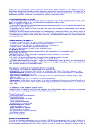 Elle doit jouer sur une valeur ajoutée reposant sur l’innovation conceptuelle et la distribution. Elle doit, pour cela, être porteuse de valeurs
susceptibles de se décliner sur l’ensemble des produits et services et surtout, pouvoir solutionner efficacement un choix crucial : celui de
s’engager dans une logique de volume autorisant une réduction des écarts de prix avec les marques concurrentes ; ou celui d’opter pour
la segmentation permettant d’impliquer le consommateur en lui apportant une offre personnalisée.
LA COMMUNICATION DANS LES MEDIAS
La publicité reste la partie la plus visible de la mise en place d’une stratégie de marque. Pourtant malgré les budgets mobilisés, elle est
souvent confrontée à un manque de trace et/ou d’impression durable auprès des cibles concernées.
2 facteurs expliquent ce phénomène :
. L’encombrement (tunnel de pubs) qui fait que les consommateurs sont exposés, en moyenne, à 200-300 messages publicitaires par jour
faisant ainsi qu’il est difficile de sortir du lot.
. La détérioration (perte de mémoire) qui résulte du fait que la plus grande partie du message est oubliée quelques minutes plus tard,
voire quelques jours après.
Dans les 2 cas, la solution habituelle consiste à prévoir une campagne fondée sur la fréquence (répétition) ainsi que sur le nombre de
supports présentant le message. Les études montrent que face à une offre pléthorique de produits, le consommateur passe en moyenne
16 secondes dans chaque rayon d’un hyper marché, faisant que chacun a tendance à aller instinctivement vers sa marque favorite sans
se préoccuper des autres.
COMMENT RAJEUNIR UNE MARQUE ?
Pour rajeunir une marque qui vieillit, il est toujours nécessaire d’effectuer 3 opérations distinctes :
. La première consiste à conquérir une clientèle plus jeune que précédemment ;
. La seconde est une mise au goût du jour de la marque (slogan, logo, communication…).
. La troisième consiste à tester les effets auprès des clients intéressés
Pour cela, il est d’abord nécessaire de réaliser un audit portant sur 3 points :
1. L’identité de la marque
Il s’agit d’analyser ce qui a fait ou fait encore aujourd’hui la force de la marque auprès des consommateurs et clients.
2. La notoriété de la marque
L’objectif est de mesurer de manière quantitative le niveau actuel de notoriété par rapport à la concurrence.
3. La différenciation de la marque
Le but consiste à vérifier que les consommateurs ne confondent pas la marque avec celle d’un concurrent.
… Vendent des idées fortes, telles le «Think different» d’Apple ou le «Just do it» de Nike.
… Utilisent les vieilles recettes publicitaires comme : montrer dans un langage simple à quoi sert le produit ; faire la démonstration de
l’efficacité du produit ; profiter de la popularité d’une vedette s’exprimant avec des arguments spécifiques ; inclure ou reprendre des films
cultes, des bandes dessinées ou des personnages célèbres.
LES MESURES D’AUDIENCE ET DE FRÉQUENTATION DE L’E-PUBLICITÉ
. Clic : Nombre de fois où l’internaute a cliqué sur un lien ou une image de la page.
. Nombre de hits : Nombre d’appels des différents fichiers qui constituent une page (fichiers HTML, textes, images, son, vidéo).
. Nombre de pages vues : Nombre de fois où une page est totalement téléchargée sur la machine de l’utilisateur. On distingue les
pages vues sur site et les pages vues hors site.
. Pages vues avec publicité (PAP) : Pages vues sur lesquelles figurent une ou plusieurs annonces publicitaires (bandeau, objet
publicitaire, icône).
. Visite : Ensemble de pages vues sur un même site au cours d’une même session.
. Visiteur unique : Individu identifié par son adresse IP ou un cookie qui consulte un même site au cours d’une période définie. Le
nombre total de visiteurs est limité aux visiteurs uniques sans tenir compte de la déduplication du nombre de visites par un même individu.
Source : CESP
LES TENDANCES ACTUELLES DE LA «HUMAN TOUCH»
L’agence de conseil en marketing Scopes a établi le classement des grandes tendances marketing, publicitaires, psychologiques,
permettant d’apporter une touche personnalisée au lancement de nouveaux produits :
Tendance fondamentale
. Touche humaine (besoin de personnalisation)
Tendances émergentes
. Natures urbaines (verdure dans la ville)
. Illusion (fin du rationnel)
. Extrême (dépassement des limites)
. Simplicité (recherche de gain de temps)
Tendances «Toujours et encore»
. Corps (redécouverte des sens)
. Voyage (envie d’autres cultures)
. Convention (recherche de repères)
. MTV (généralisation des codes des adolescents)
. Zoom (quête de l’essentiel)
Source Newscoping/Scopes
REMUNERATION AU RESULTAT
En général, cette disposition s’applique sur une part comprise entre 10 à 30% des honoraires perçus. Exiger une partie variable est un
bon moyen pour faire partager les objectifs de l’annonceur à son agence. Ces derniers doivent être assez motivants pour l’agence et
surtout mesurables : augmentation du chiffre d’affaires ; évolution de la part de marché ; score d’attribution ; évolution du taux de
 