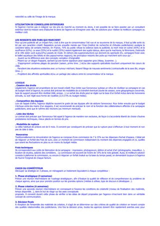 notoriété ou celle de l’image de la marque.
UTILISATION DE CONSEILLERS EXTERIEURS
Si l’agence n’arrive pas à s’aligner sur les prix du marché au moment du devis, il est possible de se faire assister par un consultant
extérieur dont la mission sera d’éplucher le devis de l’agence et d’imaginer avec elle, les solutions pour réaliser la meilleure campagne au
meilleur coût.
LES RESSORTS DES PUBS QUI MARCHENT
Pour qu’une publicité ait un impact fort, c’est à dire que le consommateur l’ait vue et se souvienne de la marque, il faut qu’elle sorte du
lot par son caractère créatif. Rappelons qu’une enquête menée par l’Irep (Institut de recherche et d’études publicitaires) souligne le
caractère tabou de certains thèmes. En France, 75% du public refuse la violence dans la publicité, la mort mise en scène (65%) et la
souffrance (63%). Le sexe (55%) et la nudité (35%) restent également des sujets tabous, alors que le machisme, le féminisme, l’esbroufe
et le «life style» sont aujourd’hui passés de mode. En dehors des superproductions qui donnent du spectacle (Ex. campagne Evian avec
le ballet aquatique des bébés et des papys/mamys nageurs), les principaux ressorts des pubs qui marchent sont ceux qui …
… Jouent sur la différence avec des concepts «simples» d’originalité.
… Misent sur un slogan frappant, sachant qu’une bonne signature peut rapporter gros (Wasa, Juvamine…).
… S’approprient certaines plages de parution (saison, prime time…) et/ou des supports spécialisés touchant uniquement les cœurs de
cible.
… Parodient des situations existantes avec un humour méchant, faisant l’éloge de mauvais sentiments (contractuelle de la saxo Bic, singes
Omo…)
… Projettent des affinités spirituelles et/ou un partage des valeurs entre le consommateur et la marque.
LEXIQUE
. Cession des droits
Légalement, l’agence est propriétaire de son travail créatif. Pour éviter que l’annonceur subisse un refus de réutiliser sa campagne en cas
de budget retiré à l’agence, le contrat doit préciser les modalités de ce transfert éventuel (durée de cession, zone géographique concernée,
type de support pouvant être réutilisé (télé, presse…). Le rachat des droits peut se régler sur la base d’un forfait inclus dans les honoraires
annuels, ou soit réglé sous forme de royalties (2,5 à 5% du budget média).
. Composition des équipes
Lors de l’appel d’offre, l’agence dépêche souvent le gratin de ses équipes afin de séduire l’annonceur. Pour éviter ensuite que le budget
n’échoue entre les mains d’un stagiaire, il est recommandé de préciser le nom et la fonction des collaborateurs affectés à la campagne
publicitaire, ainsi que le rythme des réunions (au minimum mensuel).
. Liste des tâches
Le contrat doit préciser que l’annonceur fait appel à l’agence de manière non exclusive, de façon à s’accorderla liberté de choisir d’autres
prestataires techniques, mieux placés en termes de prix.
. Modalités de rupture
Le délai habituel de préavis est de 6 mois. Il convient par conséquent de préciser que la rupture peut s’effectuer à tout moment et non
pas de date à date.
Honoraires
Traditionnellement la rémunération de l’agence se compose d’une commission de 7 à 15% sur les dépenses d’achat d’espace. L’idéal est
de négocier un forfait des frais de suivi, avec un montant de commission indépendant du montant des dépenses engagées et ce, quelles
que soient les fluctuations en plus ou en moins du budget média.
Frais techniques
Ils correspondent aux coûts de fabrication de la campagne : impression, photogravure, édition et achat d’art (photographe, maquilleur…),
location de studios, salaires des comédiens… La commission est souvent de l’ordre de 15% de la note globale. Aussi, la meilleure solution
consiste à plafonner la commission, ou encore à négocier un forfait évalué sur la base du temps passé, en demandant toujours à l’agence
de fournir l’original de chaque facture.
CHOIX DU COMPÉTITEUR
Découper sa stratégie en 3 phases, en ménageant un traitement équivalent à chaque compétiteur :
1. Phase stratégique (3 semaines)
Prévoir une réunion intermédiaire de «cadrage stratégique», afin d’évaluer la qualité de réflexion et de compréhension du problème de
chaque agence, ainsi que pour prendre position sur les grandes options (médias à utiliser, type de discours à développer…).
2. Phase créative (6 semaines)
Prévoir une seconde réunion intermédiaire en connaissant à l’avance les conditions de créativité (niveau de finalisation des matériels,
temps disponible…), dans le but de réagir sur les axes conceptuels
proposés. Il convient durant cette phase de vérifier si les idées de départ proposées par l’agence s’inscrivent bien dans un véritable
concept de communication.
3. Décision finale
A réception de l’ensemble des matériels de création, il s’agit de se déterminer sur des critères de qualité de création en tenant compte
des qualités relationnelles des publicitaires. Une fois la décision prise, toutes les agences doivent être rapidement averties avec pour
 