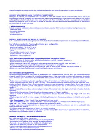 chacunel’explication des raisons du choix. Les matériels de création leur sont retournés, car celles-ci en restent propriétaires.
COMMENT NÉGOCIER UNE BONNE PRESTATION PUBLICITAIRE ?
Une agence de pub n’est pas un prestataire tout à fait comme les autres. Elle vend des idées et la valeur de celles-ci ne se mesure pas
au temps passé. Il est par conséquent difficile de négocier le prix d’un travail aussi subjectif que la conception d’un slogan ou d’un scénario
de film publicitaire. La tâche est d’autant moins aisée, qu’aucun tarif officiel n’est affiché. Pourtant 5 postes peuvent cependant être
négociés sans prendre de risque sur la qualité du résultat : la rédaction d’un contrat, les honoraires, les frais techniques, la rémunération
au résultat, l’aide de conseils extérieurs.
1. Rédaction du contrat
Outre la durée de la collaboration et les conditions de rémunération, le contrat doit impérativement préciser les 4 points suivants :
. Cession des droits
. Composition des équipes
. Liste des tâches
. Modalités de rupture
COMMENT SÉLECTIONNER UNE AGENCE DE PUBLICITÉ ?
Il n’y a pas de bonne ou de mauvaise agence, mais une multitude d’agences dont les compétences et les caractéristiques sont différentes.
Pour effectuer une sélection d’agences, 2 méthodes «pro» sont possibles :
. Utiliser un annuaire professionnel (Guide des
agences de Stratégies : Tél. 01 46 29 46 29
. Guide agences de CB News : Tél. 01 41 86
70 00
. Faire appel à un conseil en choix d’agences
(Gibory Consultant : Tél. 01 42 65 07 08 ;
Vidéothèque : Tél. 01 41 43 70 10)
Toute sélection doit cependant rester rigoureuse et répondre aux objectifs suivants :
. Définition de critères de sélection : taille, spécialisation, localisation, créativité, implication, souplesse… ;
. Etablir une short list de 3 ou 4 agences ;
. Définir un cahier des charges avec des objectifs précis (augmentation des ventes, notoriété, travail sur l’image…) ;
. Préparer un briefing précis et complet délivré séparément à chaque agence en compétition ;
. Préciser les règles du jeu (nom des agences en compétition, délais de remise, budget envisagé, rémunération prévue…) ;
. Définir une rémunération forfaitaire pour le travail réalisé par les agences non retenues.
SE DÉCOMPLEXER DANS L’ÉCRITURE
L’écriture professionnelle n’est pas une question de talent littéraire mais surtout de méthode. Pour cela, il faut bien comprendre comment
chacun de nous fonctionne en essayant de vaincre les obstacles un par un. Il faut également se convaincre qu’il n’existe pas de méthode
unique et idéale et que 9 personnes sur 10 se mettent à la tâche au dernier moment. Aussi le mieux pour commencer à écrire consiste
à :
. Mettre en scène son histoire en utilisant le rapport personnel que l’on entretient avec la littérature et la culture de son entreprise.
. Ne pas hésiter à pratiquer des «tours de main» c’est-à-dire à accoucher spontanément du texte comme on le sent. Selon Alain André,
directeur de l’atelier d’écriture Aleph «Certains écrivent n’importe comment et retravaillent ensuite ; d’autres écrivent une phrase, la
corrigent jusqu’à ce qu’elle soit parfaite avant d’aborder la deuxième ; d’autres encore font un brouillon mental et écrivent au dernier
moment.»
. Définir son objectif et penser à son lecteur en adaptant le type d’informations, le ton et le degré de technicité en fonction directe du
destinataire.
. Rassembler les informations en évitant d’être submergé de paperasses et en n’hésitant pas à trier.
. Choisir un modèle de présentation en fonction des usages internes et/ou des documents similaires déjà rédigés par le passé dans
l’entreprise.
. Adopter un plan clair selon le bon vieux triptyque : introduction, développement et conclusion, mais aussi en utilisant 3 autres types de
plans :
- Plan Chronologique : Présent - Passé - Futur (le plus évident et le plus simple)
- Plan journalistique : Exposé - Exemple - Application - Recommandation (utile pour mettre en avant l’information principale)
- Plan FOR : Faits - Opinion - Recommandation (conseillé pour déclencher une action)
. Préparer une première mouture (brouillon) en ne cherchant pas le mot juste mais en écrivant comme cela vient en améliorant le style
final au moment de la relecture.
. Privilégier un style simple et dynamique en épurant au maximum le contenu.
. Adapter la mise en page à la nature du message sachant qu’un bon texte peut être desservi par une apparence confuse. En ce domaine,
les conseils d’un graphiste sont toujours les bienvenus.
LES PRINCIPAUX OBJECTIFS DE LA COMMUNICATION
Dans le but essentiel de fidéliser à la marque :
. Informer sur un fait précis, une décision notable, une situation particulière
. Entretenir des contacts avec le public, la presse, le milieu professionnel
. Transmettre de nouvelles coordonnées, site Internet, visite d’entreprise
. Faire valoir une certification, un label, un prix, une récompense
. Mettre en valeur les résultats, les investissements, les agrandissements
. Informer sur un déménagement/emménagement
. Honorer les hommes et femmes de l’entreprise méritants
 