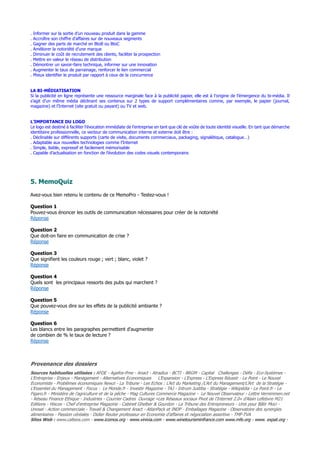 . Informer sur la sortie d’un nouveau produit dans la gamme
. Accroître son chiffre d’affaires sur de nouveaux segments
. Gagner des parts de marché en BtoB ou BtoC
. Améliorer la notoriété d’une marque
. Diminuer le coût de recrutement des clients, faciliter la prospection
. Mettre en valeur le réseau de distribution
. Démontrer un savoir-faire technique, informer sur une innovation
. Augmenter le taux de parrainage, renforcer le lien commercial
. Mieux identifier le produit par rapport à ceux de la concurrence
LA BI-MÉDIATISATION
Si la publicité en ligne représente une ressource marginale face à la publicité papier, elle est à l’origine de l’émergence du bi-média. Il
s’agit d’un même média déclinant ses contenus sur 2 types de support complémentaires comme, par exemple, le papier (journal,
magazine) et l’Internet (site gratuit ou payant) ou TV et web.
L’IMPORTANCE DU LOGO
Le logo est destiné à faciliter l’évocation immédiate de l’entreprise en tant que clé de voûte de toute identité visuelle. En tant que démarche
identitaire professionnelle, ce vecteur de communication interne et externe doit être :
. Déclinable sur différents supports (carte de visite, documents commerciaux, packaging, signalétique, catalogue…)
. Adaptable aux nouvelles technologies comme l’Internet
. Simple, lisible, expressif et facilement mémorisable
. Capable d’actualisation en fonction de l’évolution des codes visuels contemporains
5. MemoQuiz
Avez-vous bien retenu le contenu de ce MemoPro - Testez-vous !
Question 1
Pouvez-vous énoncer les outils de communication nécessaires pour créer de la notoriété
Réponse
Question 2
Que doit-on faire en communication de crise ?
Réponse
Question 3
Que signifient les couleurs rouge ; vert ; blanc, violet ?
Réponse
Question 4
Quels sont les principaux ressorts des pubs qui marchent ?
Réponse
Question 5
Que pouvez-vous dire sur les effets de la publicité ambiante ?
Réponse
Question 6
Les blancs entre les paragraphes permettent d'augmenter
de combien de % le taux de lecture ?
Réponse
Provenance des dossiers
Sources habituelles utilisées : AFDE - Agefos-Pme - Anact - Atradius - BCTI - BRGM - Capital Challenges - Défis - Eco-Systèmes -
L’Entreprise - Enjeux - Management - Alternatives Economiques L’Expansion - L’Express - L'Express Réussir - Le Point - Le Nouvel
Economiste - Problèmes économiques Newzi - La Tribune - Les Echos : L’Art du Marketing /L'Art du Management/L'Art de la Stratégie -
L’Essentiel du Management - Focus - Le Monde.fr - Investir Magazine - TAJ - Intrum Justitia - Stratégie - Wikipédia - Le Point.fr - Le
Figaro.fr - Ministère de l’agriculture et de la pêche - Mag Cultures Commerce Magazine - Le Nouvel Observateur - Lettre Vernimmen.net
- Réseau Finance Ethique - Industries - Courrier Cadres Ouvrage «Les Réseaux sociaux Pivot de l’Internet 2.0» d’Alain Lefebvre M21
Editions - Hiscox - Chef d'entreprise Magazine - Cabinet Ghelber & Gourdon - La Tribune des Entrepreneurs - Unis pour Bâtir Moci -
Unosel - Action commerciale - Travail & Changement Anact - AtlanPack et INDP - Emballages Magazine - Observatoire des synergies
alimentaires - Passion céréales - Didier Reuter professeur en Economie d’affaires et négociation assertive - TMF-TVA
Sites Web : www.calteos.com - www.icomos.org - www.vinivia.com - www.winetourisminfrance.com www.mfe.org - www. expat.org -
 