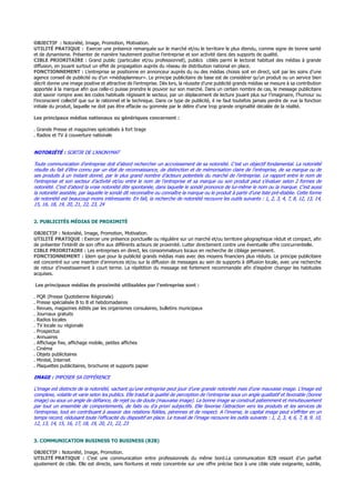 OBJECTIF : Notoriété, Image, Promotion, Motivation.
UTILITÉ PRATIQUE : Exercer une présence remarquée sur le marché et/ou le territoire le plus étendu, comme signe de bonne santé
et de dynamisme. Présenter de manière hautement positive l’entreprise et son activité dans des supports de qualité.
CIBLE PRIORITAIRE : Grand public (particulier et/ou professionnel), publics ciblés parmi le lectorat habituel des médias à grande
diffusion, en jouant surtout un effet de propagation auprès du réseau de distribution national en place.
FONCTIONNEMENT : L’entreprise se positionne en annonceur auprès du ou des médias choisis soit en direct, soit par les soins d’une
agence conseil de publicité ou d’un «médiaplanneur». Le principe publicitaire de base est de considérer qu’un produit ou un service bien
décrit donne une image positive et attractive de l’entreprise. Dès lors, la réussite d’une publicité grands médias se mesure à sa contribution
apportée à la marque afin que celle-ci puisse prendre le pouvoir sur son marché. Dans un certain nombre de cas, le message publicitaire
doit savoir rompre avec les codes habituels régissant le secteur, par un déplacement de lecture jouant plus sur l’imaginaire, l’humour ou
l’inconscient collectif que sur le rationnel et le technique. Dans ce type de publicité, il ne faut toutefois jamais perdre de vue la fonction
initiale du produit, laquelle ne doit pas être effacée ou gommée par le délire d’une trop grande originalité décalée de la réalité.
Les principaux médias nationaux ou génériques concernent :
. Grande Presse et magazines spécialisés à fort tirage
. Radios et TV à couverture nationale
NOTORIÉTÉ : SORTIR DE L’ANONYMAT
Toute communication d’entreprise doit d’abord rechercher un accroissement de sa notoriété. C’est un objectif fondamental. La notoriété
résulte du fait d’être connu par un état de reconnaissance, de distinction et de mémorisation claire de l’entreprise, de sa marque ou de
ses produits à un instant donné, par le plus grand nombre d’acteurs potentiels du marché de l’entreprise. Le rapport entre le nom de
l’entreprise et son secteur d’activité et/ou entre le nom de l’entreprise et sa marque ou son produit peut s’évaluer selon 2 formes de
notoriété. C’est d’abord la vraie notoriété dite spontanée, dans laquelle le sondé prononce de lui-même le nom ou la marque. C’est aussi
la notoriété assistée, par laquelle le sondé dit reconnaître ou connaître la marque ou le produit à partir d’une liste pré-établie. Cette forme
de notoriété est beaucoup moins intéressante. En fait, la recherche de notoriété recouvre les outils suivants : 1, 2, 3, 4, 7, 8, 12, 13, 14,
15, 16, 18, 19, 20, 21, 22, 23, 24
2. PUBLICITÉS MÉDIAS DE PROXIMITÉ
OBJECTIF : Notoriété, Image, Promotion, Motivation.
UTILITÉ PRATIQUE : Exercer une présence ponctuelle ou régulière sur un marché et/ou territoire géographique réduit et compact, afin
de présenter l’intérêt de son offre aux différents acteurs de proximité. Lutter directement contre une éventuelle offre concurrentielle.
CIBLE PRIORITAIRE : Les entreprises en direct, les consommateurs locaux en recherche de ciblage permanent.
FONCTIONNEMENT : Idem que pour la publicité grands médias mais avec des moyens financiers plus réduits. Le principe publicitaire
est concentré sur une insertion d’annonces et/ou sur la diffusion de messages au sein de supports à diffusion locale, avec une recherche
de retour d’investissement à court terme. La répétition du message est fortement recommandée afin d’espérer changer les habitudes
acquises.
Les principaux médias de proximité utilisables par l’entreprise sont :
. PQR (Presse Quotidienne Régionale)
. Presse spécialisée B to B et hebdomadaires
. Revues, magazines édités par les organismes consulaires, bulletins municipaux
. Journaux gratuits
. Radios locales
. TV locale ou régionale
. Prospectus
. Annuaires
. Affichage fixe, affichage mobile, petites affiches
. Cinéma
. Objets publicitaires
. Minitel, Internet
. Plaquettes publicitaires, brochures et supports papier
IMAGE : IMPOSER SA DIFFÉRENCE
L’image est distincte de la notoriété, sachant qu’une entreprise peut jouir d’une grande notoriété mais d’une mauvaise image. L’image est
complexe, volatile et varie selon les publics. Elle traduit la qualité de perception de l’entreprise sous un angle qualitatif et favorable (bonne
image) ou sous un angle de défiance, de rejet ou de doute (mauvaise image). La bonne image se construit patiemment et minutieusement
par tout un ensemble de comportements, de faits ou d’a priori subjectifs. Elle favorise l’attraction vers les produits et les services de
l’entreprise, tout en contribuant à asseoir des relations fidèles, pérennes et de respect. A l’inverse, le capital image peut s’effriter en un
temps record, réduisant toute l’efficacité du dispositif en place. Le travail de l’image recouvre les outils suivants : 1, 2, 3, 4, 6, 7, 8, 9, 10,
12, 13, 14, 15, 16, 17, 18, 19, 20, 21, 22, 23
3. COMMUNICATION BUSINESS TO BUSINESS (B2B)
OBJECTIF : Notoriété, Image, Promotion.
UTILITÉ PRATIQUE : C’est une communication entre professionnels du même bord.La communication B2B ressort d’un parfait
ajustement de cible. Elle est directe, sans fioritures et reste concentrée sur une offre précise face à une cible visée exigeante, subtile,
 