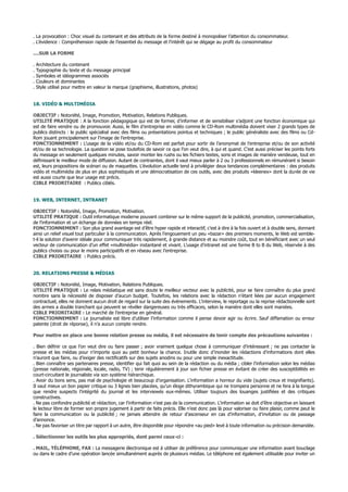 . La provocation : Choc visuel du contenant et des attributs de la forme destiné à monopoliser l’attention du consommateur.
. L’évidence : Compréhension rapide de l’essentiel du message et l’intérêt qui se dégage au profit du consommateur
....SUR LA FORME
. Architecture du contenant
. Typographie du texte et du message principal
. Symboles et idéogrammes associés
. Couleurs et dominantes
. Style utilisé pour mettre en valeur la marque (graphisme, illustrations, photos)
18. VIDÉO & MULTIMÉDIA
OBJECTIF : Notoriété, Image, Promotion, Motivation, Relations Publiques.
UTILITÉ PRATIQUE : A la fonction pédagogique qui est de former, d’informer et de sensibiliser s’adjoint une fonction économique qui
est de faire vendre ou de promouvoir. Aussi, le film d’entreprise en vidéo comme le CD-Rom multimédia doivent viser 2 grands types de
publics distincts : le public spécialisé avec des films ou présentations pointus et techniques ; le public généraliste avec des films ou Cd-
Rom jouant principalement sur l’image de l’entreprise.
FONCTIONNEMENT : L’usage de la vidéo et/ou du CD-Rom est parfait pour sortir de l’anonymat de l’entreprise et/ou de son activité
et/ou de sa technologie. La question se pose toutefois de savoir ce que l’on veut dire, à qui et quand. C’est aussi préciser les points forts
du message en seulement quelques minutes, savoir monter les rushs ou les fichiers textes, sons et images de manière vendeuse, tout en
définissant le meilleur mode de diffusion. Autant de contraintes, dont il vaut mieux parler à 2 ou 3 professionnels en rémunérant si besoin
est, leurs propositions de scénari ou de maquettes. L’évolution actuelle tend à privilégier deux tendances complémentaires : des produits
vidéo et multimédia de plus en plus sophistiqués et une démocratisation de ces outils, avec des produits «kleenex» dont la durée de vie
est aussi courte que leur usage est précis.
CIBLE PRIORITAIRE : Publics ciblés.
19. WEB, INTERNET, INTRANET
OBJECTIF : Notoriété, Image, Promotion, Motivation.
UTILITÉ PRATIQUE : Outil informatique moderne pouvant combiner sur le même support de la publicité, promotion, commercialisation,
de l’information et un échange de données en temps réel.
FONCTIONNEMENT : Son plus grand avantage est d’être hyper rapide et interactif, c’est à dire à la fois ouvert et à double sens, donnant
ainsi un relief visuel tout particulier à la communication. Après l’engouement un peu «bazar» des premiers moments, le Web est semble-
t-il la solution d’avenir idéale pour communiquer très rapidement, à grande distance et au moindre coût, tout en bénéficiant avec un seul
vecteur de communication d’un effet «multimédia» instantané et vivant. L’usage d’intranet est une forme B to B du Web, réservée à des
publics choisis ou pour le moins participatifs et en réseau avec l’entreprise.
CIBLE PRIORITAIRE : Publics précis.
20. RELATIONS PRESSE & MÉDIAS
OBJECTIF : Notoriété, Image, Motivation, Relations Publiques.
UTILITÉ PRATIQUE : Le relais médiatique est sans doute le meilleur vecteur avec la publicité, pour se faire connaître du plus grand
nombre sans la nécessité de disposer d’aucun budget. Toutefois, les relations avec la rédaction n’étant liées par aucun engagement
contractuel, elles ne donnent aucun droit de regard sur la suite des événements. L’interview, le reportage ou la reprise rédactionnelle sont
des armes a double tranchant qui peuvent se révéler dangereuses ou très efficaces, selon la manière dont elles sont maniées.
CIBLE PRIORITAIRE : Le marché de l’entreprise en général.
FONCTIONNEMENT : Le journaliste est libre d’utiliser l’information comme il pense devoir agir ou écrire. Sauf diffamation ou erreur
patente (droit de réponse), il n’a aucun compte rendre.
Pour mettre en place une bonne relation presse ou média, il est nécessaire de tenir compte des précautions suivantes :
. Bien définir ce que l’on veut dire ou faire passer ; avoir vraiment quelque chose à communiquer d’intéressant ; ne pas contacter la
presse et les médias pour n’importe quoi au petit bonheur la chance. Inutile donc d’inonder les rédactions d’informations dont elles
n’auront que faire, ou d’exiger des rectificatifs sur des sujets anodins ou pour une simple inexactitude.
. Bien connaître ses partenaires presse, identifier qui fait quoi au sein de la rédaction ou du média ; cibler l’information selon les médias
(presse nationale, régionale, locale, radio, TV) ; tenir régulièrement à jour son fichier presse en évitant de créer des susceptibilités en
court-circuitant le journaliste via son système hiérarchique.
. Avoir du bons sens, pas mal de psychologie et beaucoup d’organisation. L’information a horreur du vide (sujets creux et insignifiants).
Il vaut mieux un bon papier critique ou 3 lignes bien placées, qu’un éloge dithyrambique qui ne trompera personne et ne fera à la longue
que rendre suspects l’intégrité du journal et les interviewés eux-mêmes. Utiliser toujours des louanges justifiées et des critiques
constructives.
. Ne pas confondre publicité et rédaction, car l’information n’est pas de la communication. L’information se doit d’être objective en laissant
le lecteur libre de former son propre jugement à partir de faits précis. Elle n’est donc pas là pour valoriser ou faire plaisir, comme peut le
faire la communication ou la publicité ; ne jamais attendre de retour d’ascenseur en cas d’information, d’invitation ou de passage
d’annonce.
. Ne pas favoriser un titre par rapport à un autre, être disponible pour répondre «au pied» levé à toute information ou précision demandée.
. Sélectionner les outils les plus appropriés, dont parmi ceux-ci :
. MAIL, TÉLÉPHONE, FAX : La messagerie électronique est à utiliser de préférence pour communiquer une information avant bouclage
ou dans le cadre d’une opération lancée simultanément auprès de plusieurs médias. Le téléphone est également utilisable pour inviter un
 