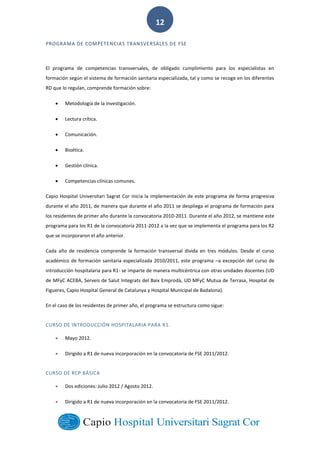  
        
12  
PROGRAMA  DE  COMPETENCIAS  TRANSVERSALES  DE  FSE  
El   programa   de   competencias   transversales,   de   obligado   cumplimiento   para   los   especialistas   en  
formación  según  el  sistema  de  formación  sanitaria  especializada,  tal  y  como  se  recoge  en  los  diferentes  
RD  que  lo  regulan,  comprende  formación  sobre:  
Metodología  de  la  investigación.  
Lectura  crítica.  
Comunicación.  
Bioética.  
Gestión  clínica.  
Competencias  clínicas  comunes.  
Capio  Hospital  Universitari  Sagrat  Cor  inicia  la  implementación  de  este  programa  de  forma  progresiva  
durante  el  año  2011,  de  manera  que  durante  el  año  2011  se  despliega  el  programa  de  formación  para  
los  residentes  de  primer  año  durante  la  convocatoria  2010-­‐2011.  Durante  el  año  2012,  se  mantiene  este  
programa  para  los  R1  de  la  convocatoria  2011-­‐2012  a  la  vez  que  se  implementa  el  programa  para  los  R2  
que  se  incorporaron  el  año  anterior.  
Cada   año   de   residencia   comprende   la   formación   transversal   divida   en   tres   módulos.   Desde   el   curso  
académico  de  formación  sanitaria  especializada  2010/2011,  este  programa   a  excepción  del  curso  de  
introducción  hospitalaria  para  R1-­‐  se  imparte  de  manera  multicéntrica  con  otras  unidades  docentes  (UD  
de  MFyC  ACEBA,  Serveis  de  Salut  Integrats  del  Baix  Emprodà,  UD  MFyC  Mutua  de  Terrasa,  Hospital  de  
Figueres,  Capio  Hospital  General  de  Catalunya  y  Hospital  Municipal  de  Badalona).  
En  el  caso  de  los  residentes  de  primer  año,  el  programa  se  estructura  como  sigue:  
CURSO  DE  INTRODUCCIÓN  HOSPITALARIA  PARA  R1.  
Mayo  2012.  
Dirigido  a  R1  de  nueva  incorporación  en  la  convocatoria  de  FSE  2011/2012.  
CURSO  DE  RCP  BÁSICA  
Dos  ediciones:  Julio  2012  /  Agosto  2012.  
Dirigido  a  R1  de  nueva  incorporación  en  la  convocatoria  de  FSE  2011/2012.  
 