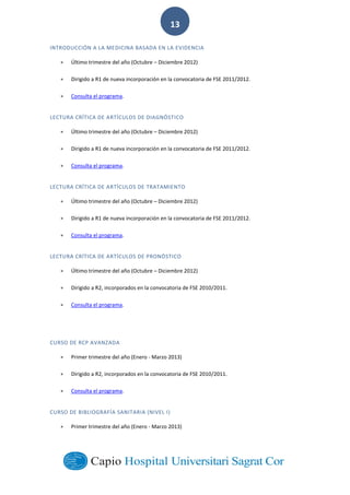  
        
13  
INTRODUCCIÓN  A  LA  MEDICINA  BASADA  EN  LA  EVIDENCIA  
Último  trimestre  del  año  (Octubre     Diciembre  2012)  
Dirigido  a  R1  de  nueva  incorporación  en  la  convocatoria  de  FSE  2011/2012.  
Consulta  el  programa.  
LECTURA  CRÍTICA  DE  ARTÍCULOS  DE  DIAGNÓSTICO  
Último  trimestre  del  año  (Octubre     Diciembre  2012)  
Dirigido  a  R1  de  nueva  incorporación  en  la  convocatoria  de  FSE  2011/2012.  
Consulta  el  programa.  
LECTURA  CRÍTICA  DE  ARTÍCULOS  DE  TRATAMIENTO  
Último  trimestre  del  año  (Octubre     Diciembre  2012)  
Dirigido  a  R1  de  nueva  incorporación  en  la  convocatoria  de  FSE  2011/2012.  
Consulta  el  programa.  
LECTURA  CRÍTICA  DE  ARTÍCULOS  DE  PRONÓSTICO  
Último  trimestre  del  año  (Octubre     Diciembre  2012)  
Dirigido  a  R2,  incorporados  en  la  convocatoria  de  FSE  2010/2011.  
Consulta  el  programa.  
  
CURSO  DE  RCP  AVANZADA  
Primer  trimestre  del  año  (Enero  -­‐  Marzo  2013)  
Dirigido  a  R2,  incorporados  en  la  convocatoria  de  FSE  2010/2011.  
Consulta  el  programa.    
CURSO  DE  BIBLIOGRAFÍA  SANITARIA  (NIVEL  I)  
Primer  trimestre  del  año  (Enero  -­‐  Marzo  2013)  
 
