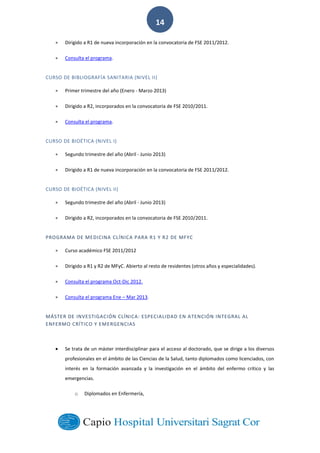  
        
14  
Dirigido  a  R1  de  nueva  incorporación  en  la  convocatoria  de  FSE  2011/2012.  
Consulta  el  programa.    
CURSO  DE  BIBLIOGRAFÍA  SANITARIA  (NIVEL  II)  
Primer  trimestre  del  año  (Enero  -­‐  Marzo  2013)  
Dirigido  a  R2,  incorporados  en  la  convocatoria  de  FSE  2010/2011.  
Consulta  el  programa.    
CURSO  DE  BIOÉTICA  (NIVEL  I)  
Segundo  trimestre  del  año  (Abril  -­‐  Junio  2013)  
Dirigido  a  R1  de  nueva  incorporación  en  la  convocatoria  de  FSE  2011/2012.  
CURSO  DE  BIOÉTICA  (NIVEL  II)  
Segundo  trimestre  del  año  (Abril  -­‐  Junio  2013)  
Dirigido  a  R2,  incorporados  en  la  convocatoria  de  FSE  2010/2011.  
PROGRAMA  DE  MEDICINA  CLÍNICA  PARA  R1  Y  R2  DE  MFYC
Curso  académico  FSE  2011/2012  
Dirigido  a  R1  y  R2  de  MFyC.  Abierto  al  resto  de  residentes  (otros  años  y  especialidades).    
Consulta  el  programa  Oct-­‐Dic  2012.  
Consulta  el  programa  Ene     Mar  2013.  
MÁSTER  DE  INVESTIGACIÓN  CLÍNICA:  ESPECIALIDAD  EN  ATENCIÓN  INTEGRAL  AL  
ENFERMO  CRÍTICO  Y  EMERGENCIAS  
Se  trata  de  un  máster  interdisciplinar  para  el  acceso  al  doctorado,  que  se  dirige  a  los  diversos  
profesionales  en  el  ámbito  de  las  Ciencias  de  la  Salud,  tanto  diplomados  como  licenciados,  con  
interés   en   la   formación   avanzada   y   la   investigación   en   el   ámbito   del   enfermo   crítico   y   las  
emergencias.  
o Diplomados  en  Enfermería,  
 