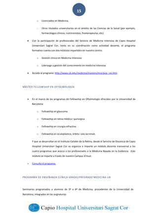  
        
15  
o Licenciados  en  Medicina,  
o Otros  titulados  universitarios  en  el  ámbito  de  las  Ciencias  de  la  Salud  (por  ejemplo,  
farmacólogos  clínicos,  nutricionistas,  fisioterapeutas,  etc).  
Con   la   participación   de   profesionales   del   Servicio   de   Medicina   Intensiva   de   Capio   Hospital  
Universitari   Sagrat   Cor,   tanto   en   su   coordinación   como   actividad   docente,   el   programa  
formativo  cuenta  con  dos  módulos  impartidos  en  nuestro  centro:  
o Gestión  clínica  en  Medicina  Intensiva  
o Liderazgo  y  gestión  del  conocimiento  en  medicina  intensiva  
Acceda  al  programa:  http://www.ub.edu/medicina/masters/mce/pop_cas.htm  
  
MÁSTER  FELLOWSHIP  EN  OFTALMOLOGÍA  
En  el  marco  de  los  programas  de  Fellowship  en  Oftalmología  ofrecidos  por  la  Universidad  de  
Barcelona:  
o Fellowship  en  glaucoma  
o Fellowship  en  retina  mèdica  i  quirúrgica  
o Fellowship  en  cirurgia  refractiva  
o Fellowship  en  oculoplàstica,  òrbita  i  vies  lacrimals  
Y  que  se  desarrollan  en  el  Instituto  Catalán  de  la  Retina,  desde  el  Servicio  de  Docencia  de  Capio  
Hospital   Universitari   Sagrat   Cor   se   organiza   e   imparte   un   módulo   docente   transversal   a   los  
cuatro  programas  que  acerca  a  los  profesionales  a  la  Medicina  Basada  en  la  Evidencia.    Este  
módulo  se  imparte  a  través  de  nuestro  Campus  Virtual.  
Consulta  el  programa.
PROGRAMA  DE  ENSEÑANZA  CLÍNICA  GRADO/PREGRADO  MEDICINA  UB  
Seminarios   programados   a   alumnos   de   3º   a   6º   de   Medicina,   procedentes   de   la   Universidad   de  
Barcelona,  integrados  en  las  asignaturas:  
 
