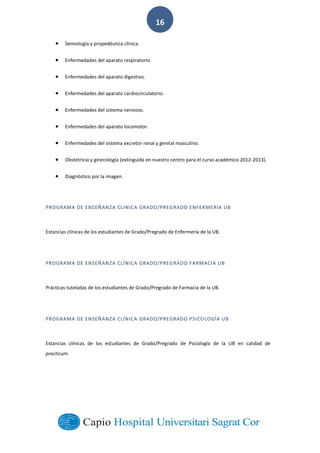  
        
16  
Semiología  y  propedéutica  clínica.  
Enfermedades  del  aparato  respiratorio.  
Enfermedades  del  aparato  digestivo.  
Enfermedades  del  aparato  cardiocirculatorio.  
Enfermedades  del  sistema  nervioso.  
Enfermedades  del  aparato  locomotor.  
Enfermedades  del  sistema  excretor  renal  y  genital  masculino.  
Obstetricia  y  ginecología  (extinguida  en  nuestro  centro  para  el  curso  académico  2012-­‐2013).  
Diagnóstico  por  la  imagen.  
PROGRAMA  DE  ENSEÑANZA  CLINICA  GRADO/PREGRADO  ENFERMERÍA  UB  
Estancias  clínicas  de  los  estudiantes  de  Grado/Pregrado  de  Enfermería  de  la  UB.  
PROGRAMA  DE  ENSEÑANZA  CLÍNICA  GRADO/PREGRADO  FARMACIA  UB  
Prácticas  tuteladas  de  los  estudiantes  de  Grado/Pregrado  de  Farmacia  de  la  UB.  
PROGRAMA  DE  ENSEÑANZA  CLÍNICA  GRADO/PREGRADO  PSICOLOGÍA  UB  
Estancias   clínicas   de   los   estudiantes   de   Grado/Pregrado   de   Psicología   de   la   UB   en   calidad   de  
practicum.  
  
  
  
 