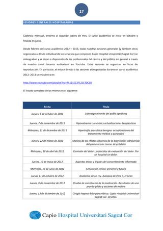  
        
17  
SESIONES  GENERALES  HOSPITALARIAS  
Cadencia   mensual,   entorno   al   segundo   jueves   de   mes.   El   curso   académico   se   inicia   en   octubre   y  
finaliza  en  junio.    
Desde  febrero  del  curso  académico  2012     2013,  todas  nuestras  sesiones  generales  (y  también  otras  
organizadas  a  título  individual  de  los  servicios  que  componen  Capio  Hospital  Universitari  Sagrat  Cor)  se  
videograban  y  se  dejan  a  disposición  de  los  profesionales  del  centro  y  del  público  en  general  a  través  
de   nuestro   canal   docente   audiovisual   en   Youtube.   Estas   sesiones   se   organizan   en   listas   de  
reproducción.  En  particular,  el  enlace  directo  a  las  sesiones  videograbadas  durante  el  curso  académico  
2012-­‐  2013  se  encuentra  en:  
http://www.youtube.com/playlist?list=PL121EC3F121E70C1B     
El  listado  completo  de  las  mismas  es  el  siguiente:  
Fecha   Título  
Jueves,  6  de  octubre  de  2011   Liderazgo  a  través  del  public  speaking  
Jueves,  7  de  noviembre  de  2011   Hiponatremia  :  revisión  y  actualizaciones  terapéuticas  
Miércoles,  21  de  diciembre  de  2011   Hipertrofia  prostática  benigna:  actualizaciones  del  
tratamiento  médico  y  quirúrgico  
Jueves,  22  de  marzo  de  2012   Manejo  de  los  efectos  adversos  de  la  deprivación  adrogénica  
del  paciente  con  cancer  de  próstata  
Miércoles,  18  de  abril  de  2012   Comisión  del  dolor  :  protocolos  de  evaluación  del  dolor.  Por  
un  hospital  sin  dolor.  
Jueves,  10  de  mayo  de  2012   Aspectos  éticos  y  legales  del  consentimiento  informado  
Miércoles,  13  de  junio  de  2012   Simulación  clínica:  presente  y  futuro  
Jueves  11  de  octubre  de  2012   Anatomía  de  un  rey.  Autopsia  de  Pere  II,  el  Gran  
Jueves,  8  de  noviembre  de  2012   Prueba  de  conciliación  de  la  medicación.  Resultados  de  una  
prueba  piloto  y  acciones  de  mejora  
Jueves,  13  de  diciembre  de  2012   Cirugía  hepato-­‐bilio-­‐pancreática.  Capio  Hospital  Universitari  
Sagrat  Cor.  10  años.  
     
 