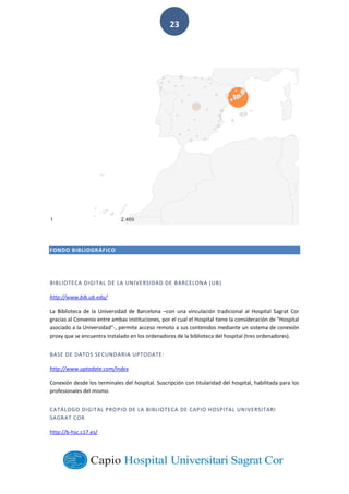 
        
23  
FONDO  BIBLIOGRÁFICO
BIBLIOTECA  DIGITAL  DE  LA  UNIVERSIDAD  DE  BARCELONA  (UB)  
http://www.bib.ub.edu/  
La   Biblioteca   de   la   Universidad   de   Barcelona   con   una   vinculación   tradicional   al   Hospital   Sagrat   Cor  
-­‐,  permite  acceso  remoto  a  sus  contenidos  mediante  un  sistema  de  conexión  
proxy  que  se  encuentra  instalado  en  los  ordenadores  de  la  biblioteca  del  hospital  (tres  ordenadores).    
BASE  DE  DATOS  SECUNDARIA  UPTODATE:  
http://www.uptodate.com/index  
Conexión  desde  los  terminales  del  hospital.  Suscripción  con  titularidad  del  hospital,  habilitada  para  los  
profesionales  del  mismo.    
CATÁLOGO  DIGITAL  PROPIO  DE  LA  BIBLIOTECA  DE  CAPIO  HOSPITAL  UNIVERSITARI  
SAGRAT  COR  
http://b-­‐hsc.c17.es/  
 