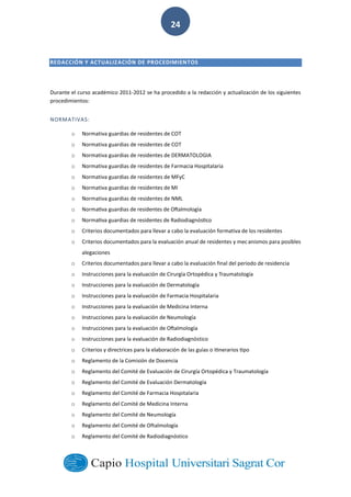  
        
24  
  
REDACCIÓN  Y  ACTUALIZACIÓN  DE  PROCEDIMIENTOS
  
Durante  el  curso  académico  2011-­‐2012  se  ha  procedido  a  la  redacción  y  actualización  de  los  siguientes  
procedimientos:  
NORMATIVAS:  
o Normativa  guardias  de  residentes  de  COT  
o Normativa  guardias  de  residentes  de  COT  
o Normativa  guardias  de  residentes  de  DERMATOLOGIA  
o Normativa  guardias  de  residentes  de  Farmacia  Hospitalaria  
o Normativa  guardias  de  residentes  de  MFyC  
o Normativa  guardias  de  residentes  de  MI  
o Normativa  guardias  de  residentes  de  NML  
o   
o   
o Criterios  documentados  para  llevar  a  cabo  la  evaluación  formativa  de  los  residentes  
o anismos  para  posibles  
alegaciones  
o Criterios  documentados  para  llevar  a  cabo  la  evaluación  final  del  periodo  de  residencia  
o   
o   
o Instruc   
o   
o   
o   
o tico  
o   
o Reglamento  de  la  Comisión  de  Docencia  
o Reglamento  del  Comité  de  Evaluación  de  Cirurgía  Ortopédica  y  Traumatología  
o Reglamento  del  Comité  de  Evaluación  Dermatología  
o Reglamento  del  Comité  de  Farmacia  Hospitalaria  
o Reglamento  del  Comité  de  Medicina  Interna  
o Reglamento  del  Comité  de  Neumología  
o Reglamento  del  Comité  de  Oftalmología  
o Reglamento  del  Comité  de  Radiodiagnóstico  
 