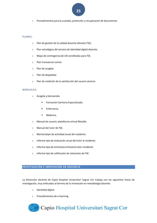  
        
25  
o Procedimientos  para  la  custodia,   e  documentos  
  
PLANES:  
o Plan  de  gestión  de  la  calidad  docente  (división  FSE).  
o Plan  estratégico  del  servicio  de  identidad  digital  docente.  
o Mapa  de  contingencia  de  UD  acreditadas  para  FSE.  
o Plan  transversal  común.  
o Plan  de  acogida.  
o Plan  de  despedida.  
o Plan  de  medición  de  la  satisfacción  del  usuario  alumno.  
MANUALES:  
o Acogida  y  bienvenida:  
Formación  Sanitaria  Especializada.  
Enfermería.  
Medicina.  
o Manual  de  usuario:  plataforma  virtual  Moodle.  
o Manual  del  tutor  de  FSE.  
o Memoriatipo  de  actividad  anual  del  residente.  
o Informe  tipo  de  evaluación  anual  del  tutor  al  residente.  
o Informe  tipo  de  entrevista  trimestral  tutor-­‐residente.  
o Informe  tipo  de  calificación  de  rotaciones  de  FSE.  
  
INVESTIGACIÓN  E  INNOVACIÓN  EN  DOCENCIA  
La   dimensión   docente   de   Capio   Hospital   Universitari   Sagrat   Cor   trabaja   con   las   siguientes   líneas   de  
investigación,  muy  enfocadas  al  terreno  de  la  innovación  en  metodología  docente:  
o Identidad  digital.  
o Procedimientos  de  e-­‐learning.  
 