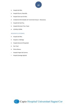  
        
27  
Hospital  del  Mar.  
Hospital  Duran  y  Reynalds.  
Hospital  Sant  Joan  de  Déu.  
Unidad  de  Enfermedades  de  Transmisión  Sexual     Atarazanas.  
Hospital  de  Sant  Pau.  
Hospital  Germans  Tries  i  Pujol.  
UD  MFyC  ACEBA.  
RESIDENTES  EXTERNOS  
Hospital  del  Mar.  
Hospital  U.  Bellvitge  
  
Parc  Taulí.  
Clínica  Dexeus.  
Hospital  Virgen  Del  Camino
Hospital  Santiago  Apóstol
 