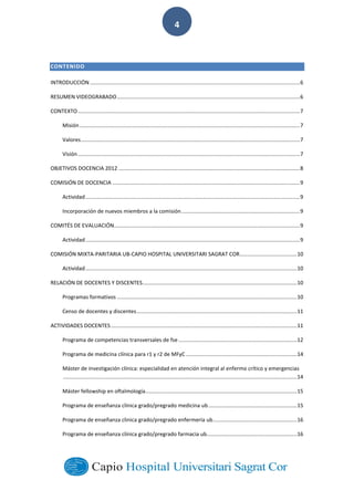  
        
4  
CONTENIDO  
INTRODUCCIÓN  ............................................................................................................................................  6	
  
RESUMEN  VIDEOGRABADO  ..........................................................................................................................  6	
  
CONTEXTO  ....................................................................................................................................................  7	
  
Misión  ...................................................................................................................................................  7	
  
Valores  ..................................................................................................................................................  7	
  
Visión  ....................................................................................................................................................  7	
  
OBJETIVOS  DOCENCIA  2012  .........................................................................................................................  8	
  
COMISIÓN  DE  DOCENCIA  .............................................................................................................................  9	
  
Actividad  ...............................................................................................................................................  9	
  
Incorporación  de  nuevos  miembros  a  la  comisión  ...............................................................................  9	
  
COMITÉS  DE  EVALUACIÓN............................................................................................................................  9	
  
Actividad  ...............................................................................................................................................  9	
  
COMISIÓN  MIXTA-­‐PARITARIA  UB-­‐CAPIO  HOSPITAL  UNIVERSITARI  SAGRAT  COR  ......................................  10	
  
Actividad  .............................................................................................................................................  10	
  
RELACIÓN  DE  DOCENTES  Y  DISCENTES  .......................................................................................................  10	
  
Programas  formativos  ........................................................................................................................  10	
  
Censo  de  docentes  y  discentes  ...........................................................................................................  11	
  
ACTIVIDADES  DOCENTES  ............................................................................................................................  11	
  
Programa  de  competencias  transversales  de  fse  ...............................................................................  12	
  
Programa  de  medicina  clínica  para  r1  y  r2  de  MFyC  ..........................................................................  14	
  
Máster  de  investigación  clínica:  especialidad  en  atención  integral  al  enfermo  crítico  y  emergencias
  ............................................................................................................................................................  14	
  
Máster  fellowship  en  oftalmología  .....................................................................................................  15	
  
Programa  de  enseñanza  clínica  grado/pregrado  medicina  ub  ...........................................................  15	
  
Programa  de  enseñanza  clinica  grado/pregrado  enfermería  ub  ........................................................  16	
  
Programa  de  enseñanza  clínica  grado/pregrado  farmacia  ub  ............................................................  16	
  
 