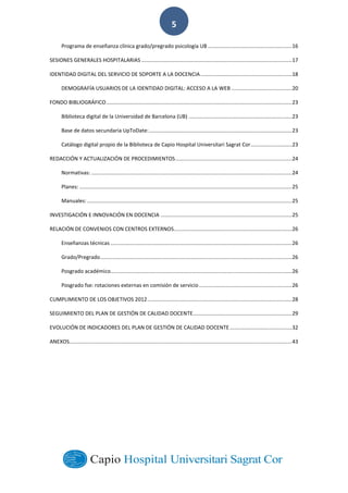  
        
5  
Programa  de  enseñanza  clínica  grado/pregrado  psicología  UB  .........................................................  16	
  
SESIONES  GENERALES  HOSPITALARIAS  ......................................................................................................  17	
  
IDENTIDAD  DIGITAL  DEL  SERVICIO  DE  SOPORTE  A  LA  DOCENCIA  ..............................................................  18	
  
DEMOGRAFÍA  USUARIOS  DE  LA  IDENTIDAD  DIGITAL:  ACCESO  A  LA  WEB  .........................................  20	
  
FONDO  BIBLIOGRÁFICO  ..............................................................................................................................  23	
  
Biblioteca  digital  de  la  Universidad  de  Barcelona  (UB)  ......................................................................  23	
  
Base  de  datos  secundaria  UpToDate:  .................................................................................................  23	
  
Catálogo  digital  propio  de  la  Biblioteca  de  Capio  Hospital  Universitari  Sagrat  Cor............................  23	
  
REDACCIÓN  Y  ACTUALIZACIÓN  DE  PROCEDIMIENTOS  ...............................................................................  24	
  
Normativas:  ........................................................................................................................................  24	
  
Planes:  ................................................................................................................................................  25	
  
Manuales:  ...........................................................................................................................................  25	
  
INVESTIGACIÓN  E  INNOVACIÓN  EN  DOCENCIA  .........................................................................................  25	
  
RELACIÓN  DE  CONVENIOS  CON  CENTROS  EXTERNOS  ................................................................................  26	
  
Enseñanzas  técnicas  ...........................................................................................................................  26	
  
Grado/Pregrado  ..................................................................................................................................  26	
  
Posgrado  académico...........................................................................................................................  26	
  
Posgrado  fse:  rotaciones  externas  en  comisión  de  servicio  ...............................................................  26	
  
CUMPLIMIENTO  DE  LOS  OBJETIVOS  2012  ..................................................................................................  28	
  
SEGUIMIENTO  DEL  PLAN  DE  GESTIÓN  DE  CALIDAD  DOCENTE  ...................................................................  29	
  
EVOLUCIÓN  DE  INDICADORES  DEL  PLAN  DE  GESTIÓN  DE  CALIDAD  DOCENTE  ..........................................  32	
  
ANEXOS.......................................................................................................................................................  43	
  
  
 