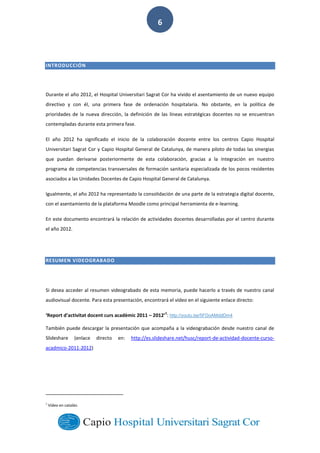  
        
6  
INTRODUCCIÓN  
Durante  el  año  2012,  el  Hospital  Universitari  Sagrat  Cor  ha  vivido  el  asentamiento  de  un  nuevo  equipo  
directivo   y   con   él,   una   primera   fase   de   ordenación   hospitalaria.   No   obstante,   en   la   política   de  
prioridades  de  la  nueva  dirección,  la  definición  de  las   líneas   estratégicas  docentes  no  se  encuentran  
contempladas  durante  esta  primera  fase.  
El   año   2012   ha   significado   el   inicio   de   la   colaboración   docente   entre   los   centros   Capio   Hospital  
Universitari  Sagrat  Cor  y  Capio  Hospital  General  de  Catalunya,  de  manera  piloto  de  todas  las  sinergias  
que   puedan   derivarse   posteriormente   de   esta   colaboración,   gracias   a   la   integración   en   nuestro  
programa  de  competencias  transversales  de  formación  sanitaria  especializada  de  los  pocos  residentes  
asociados  a  las  Unidades  Docentes  de  Capio  Hospital  General  de  Catalunya.    
Igualmente,  el  año  2012  ha  representado  la  consolidación  de  una  parte  de  la  estrategia  digital  docente,  
con  el  asentamiento  de  la  plataforma  Moodle  como  principal  herramienta  de  e-­‐learning.  
En  este  documento  encontrará  la  relación  de  actividades  docentes  desarrolladas  por  el  centro  durante  
el  año  2012.  
RESUMEN  VIDEOGRABADO  
  
Si  desea  acceder  al  resumen  videograbado  de  esta  memoria,  puede  hacerlo  a  través  de  nuestro  canal  
audiovisual  docente.  Para  esta  presentación,  encontrará  el  vídeo  en  el  siguiente  enlace  directo:    
ivitat  docent  curs  acadèmic  2011     2012
1
:  http://youtu.be/5FDoAMddDm4  
También  puede  descargar  la  presentación  que  acompaña  a  la  videograbación  desde  nuestro  canal  de  
Slideshare   (enlace   directo   en:   http://es.slideshare.net/husc/report-­‐de-­‐actividad-­‐docente-­‐curso-­‐
acadmico-­‐2011-­‐2012)  
                                                                                                                                  
1
  Vídeo  en  catalán.
 