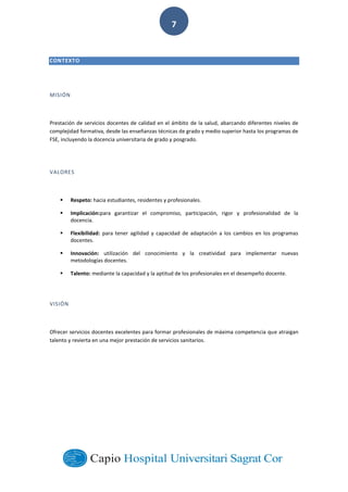  
        
7  
CONTEXTO  
  
MISIÓN  
  
Prestación  de  servicios  docentes  de  calidad  en  el  ámbito  de  la  salud,  abarcando  diferentes  niveles  de  
complejidad  formativa,  desde  las  enseñanzas  técnicas  de  grado  y  medio  superior  hasta  los  programas  de  
FSE,  incluyendo  la  docencia  universitaria  de  grado  y  posgrado.  
  
VALORES  
  
Respeto:  hacia  estudiantes,  residentes  y  profesionales.  
Implicación:para   garantizar   el   compromiso,   participación,   rigor   y   profesionalidad   de   la  
docencia.  
Flexibilidad:   para   tener   agilidad   y   capacidad   de   adaptación   a   los   cambios   en   los   programas  
docentes.  
Innovación:   utilización   del   conocimiento   y   la   creatividad   para   implementar   nuevas  
metodologías  docentes.  
Talento:  mediante  la  capacidad  y  la  aptitud  de  los  profesionales  en  el  desempeño  docente.  
  
VISIÓN  
  
Ofrecer  servicios  docentes  excelentes  para  formar  profesionales  de  máxima  competencia  que  atraigan  
talento  y  revierta  en  una  mejor  prestación  de  servicios  sanitarios.  
  
  
  
  
  
  
  
 