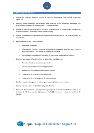  
        
8  
OBJETIVOS  DOCENCIA  2012  
Ordenar   los   convenios   docentes   vigentes   de   las   líneas   docentes   de   Capio   Hospital   Universitari  
Sagrat  Cor.  
Elaborar   planes   individuales   de   formación   para   cada   uno   de   los   residentes,   adecuados   a   la  
guia/itinerario  formativo  de  su  especialidad  y  a  sus  características.    
Establecer   alianzas   con   otros   centros   docentes   para   desarrollar   la   formación   en   competencias  
transversales  de  FSE  mediante  plataformas  de  e-­‐learning.  
Diseñar   e   implementar   el   programa   de   competencias   transversales   de   FSE   para   residentes   de  
segundo  año.  
Redacción  de  manuales  y  procedimientos:  
o Manual  del  tutor  de  FSE.  
o Informes  tipo:  entrevista  trimestral  tutor-­‐residente,  evaluación  anual  del  tutor,  memoria  
anual  del  residente,  calificaciones  de  rotación  del  residente.    
o Normativa  de  responsabilidad  progresiva  de  guardias  del  residente  (área  médica).  
Diseñar  y  operativizar  el  Plan  Estratégico  de  la  Identidad  Digital  Docente:  
o Alimentar  el  website  docente  independiente.  
o Generar  presencia  en  redes  sociales  generalistas.  
o Maximizar  el  microblogging  para  compartir  noticias.  
o Lanzamiento  de  un  canal  docente  audiovisual.  
o Lanzamiento  de  un  canal  docente  de  presentaciones.  
Diseñar  y  soportar  el  programa  de  sesiones  generales  hospitalarias  en  medios  2.0.  
Generar  presencia  activa  en  foros  de  investigación  docente.  
Adecuar   la   documentación   a   los   requisitos   exigidos   por   la   auditoría   docente   hospitalaria   de   las  
Unidades  de  FSE,  de  la  que  será  objeto  durante  el  año  2012  el  centro,  a  petición  del  Ministerio  de  
Sanidad.  
  
  
  
  
  
  
 