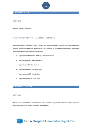  
        
9  
COMISIÓN  DE  DOCENCIA
ACTIVIDAD
Reunión  periódica  trimestral.  
INCORPORACIÓN  DE  NUEVOS  MIEMBROS  A  LA  COMISIÓN
En  cumplimiento  a  la  orden  SCO/581/2008  que  rige  la  normativa  de  la  comisión  de  Docencia  de  Capio  
Hospital  Universitari  Sagrat  Cor,  se  incorporan  a  esta  comisión  los  cargos  eventuales  anuales,  renovables  
según  curso  académico,  que  corresponden  con:  
Representante  MI/Dermat./NML:  Dra.  Mª  José  González  
Representante  OFT:  Dra.  Ana  Eixarch  
Representante  FIR:  Sra.  Núria  Pi  
Representante  MFiC:  Dr.  Jaume  Puig  
Representante  COT:  Dr.  Iván  Díez  
Representante  Rx:  Dr.  Jaime  Isern  
COMITÉS  DE  EVALUACIÓN
ACTIVIDAD
Reunión  anual,  coincidiendo  con  el  final  del  curso  académico,  según  dicta  normativa  propia  amparada  
en  la  legislación  actual  vigente  en  materia  docente  de  FSE.  
 
