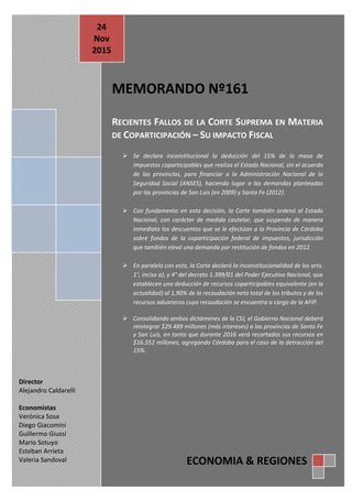 E&R Memo Nº 161 24/11/2015
E c o n o m í a & R e g i o n e s
Tte. Gral. Juan D. Perón 725 Piso 8º - Capital Federal - CP (C1038AAO) TE/Fax: (54.11) 4325.4339/4373
www.economiayregiones.com.ar - E-mail: info@economiayregiones.com.ar
MEMORANDO Nº161
RECIENTES FALLOS DE LA CORTE SUPREMA EN MATERIA
DE COPARTICIPACIÓN – SU IMPACTO FISCAL
 Se declara inconstitucional la deducción del 15% de la masa de
impuestos coparticipables que realiza el Estado Nacional, sin el acuerdo
de las provincias, para financiar a la Administración Nacional de la
Seguridad Social (ANSES), haciendo lugar a las demandas planteadas
por las provincias de San Luis (en 2009) y Santa Fe (2012).
 Con fundamento en esta decisión, la Corte también ordenó al Estado
Nacional, con carácter de medida cautelar, que suspenda de manera
inmediata los descuentos que se le efectúan a la Provincia de Córdoba
sobre fondos de la coparticipación federal de impuestos, jurisdicción
que también elevó una demanda por restitución de fondos en 2012.
 En paralelo con esto, la Corte declaró la inconstitucionalidad de los arts.
1°, inciso a), y 4° del decreto 1.399/01 del Poder Ejecutivo Nacional, que
establecen una deducción de recursos coparticipables equivalente (en la
actualidad) al 1,90% de la recaudación neta total de los tributos y de los
recursos aduaneros cuya recaudación se encuentra a cargo de la AFIP.
 Consolidando ambos dictámenes de la CSJ, el Gobierno Nacional deberá
reintegrar $29.489 millones (más intereses) a las provincias de Santa Fe
y San Luis, en tanto que durante 2016 verá recortados sus recursos en
$16.552 millones, agregando Córdoba para el caso de la detracción del
15%.
24
Nov
2015
Director
Alejandro Caldarelli
Economistas
Verónica Sosa
Diego Giacomini
Guillermo Giussi
Mario Sotuyo
Esteban Arrieta
Valeria Sandoval ECONOMIA & REGIONES
 