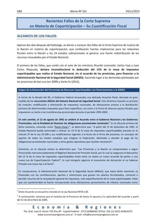 E&R Memo Nº 161 24/11/2015
E c o n o m í a & R e g i o n e s
Tte. Gral. Juan D. Perón 725 Piso 8º - Capital Federal - CP (C1038AAO) TE/Fax: (54.11) 4325.4339/4373
www.economiayregiones.com.ar - E-mail: info@economiayregiones.com.ar
Recientes Fallos de la Corte Suprema
en Materia de Coparticipación – Su Cuantificación Fiscal
ALCANCES DE LOS FALLOS
Apenas dos días después del ballotage, se dieron a conocer dos fallos de la Corte Suprema de Justicia de
la Nación en materia de coparticipación, que conllevarán fuertes implicancias para las relaciones
fiscales entre la Nación y los 24 estados subnacionales al generar una fuerte redistribución de los
recursos recaudados por el Estado Nacional.
El primero de los fallos, que contó con el voto de los ministros Ricardo Lorenzetti, Carlos Fayt y Juan
Carlos Maqueda, declara inconstitucional la deducción del 15% de la masa de impuestos
coparticipables que realiza el Estado Nacional, sin el acuerdo de las provincias, para financiar a la
Administración Nacional de la Seguridad Social (ANSES), haciendo lugar a las demandas planteadas por
las provincias de San Luis (en 2009) y Santa Fe (2012).
Origen de la Detracción del Porcentaje de Recursos Coparticipables con financiamiento a la ANSES
A inicios de la década del 90, el Gobierno Federal atravesaba una delicada situación fiscal, derivada en gran
medida de los recurrentes déficits del Sistema Nacional de Seguridad Social. Esta dinámica impulsó un proceso
de creación, modificación y eliminación de impuestos nacionales, de afectaciones previas a la distribución
primaria de determinados impuestos para fines específicos, así como a la firma de diversos pactos fiscales que
impusieron un techo a las transferencias provinciales durante el período 1992-2002.
En este sentido, el 12 de agosto de 1992 se celebró el Acuerdo entre el Gobierno Nacional y los Gobiernos
Provinciales, con la finalidad de financiar las obligaciones previsionales nacionales
1
. En la cláusula primera de
dicho convenio, conocido como “Pacto Fiscal I”, se determinó que: “A partir del 1º de Setiembre de 1992, el
Estado Nacional queda autorizado a retener un 15 % de la masa de impuestos coparticipables prevista en el
artículo 2º de la Ley 23.548 y sus modificatorias vigentes a la fecha de la firma del presente, en concepto de
aportes de todos los niveles estatales que integran la Federación, destinado a atender el pago de las
obligaciones provisionales nacionales y otros gastos operativos que resulten necesarios”.
Asimismo, en la cláusula octava se determinó que: “Las Provincias y la Nación se comprometen a seguir
financiando mancomunadamente el Régimen Nacional de Previsión Social, por lo cual se asegurara el descuento
del 15 % de la masa de impuestos coparticipables hasta tanto no exista un nuevo acuerdo de partes o una
nueva Ley de Coparticipación Federal”, lo cual otorgaría vigencia al mecanismo de detracción al no haberse
firmado una nueva ley a la fecha
2
.
En consecuencia, la Administración Nacional de la Seguridad Social (ANSeS), que hasta dicho momento se
financiaba con las contribuciones, aportes y retenciones que gravan los salarios formalizados, comenzó a
percibir recursos de la recaudación general de impuestos, más específicamente de la masa coparticipable. Dado
que con posterioridad se fueron incorporando otras afectaciones (provenientes de tributos nacionales como
1
Dicho Acuerdo se encuentra incluido en la Ley Nacional Nº24.130.
2
A continuación, veremos que el reclamo de la Provincia de Santa Fe apunta a la caducidad del acuerdo a partir
del 31 de diciembre de 2005.
 