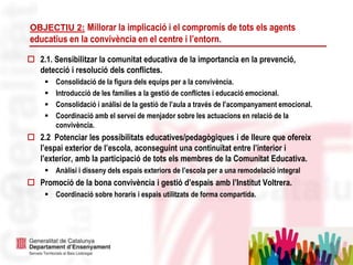5
OBJECTIU 2: Millorar la implicació i el compromís de tots els agents
educatius en la convivència en el centre i l’entorn.
 2.1. Sensibilitzar la comunitat educativa de la importancia en la prevenció,
detecció i resolució dels conflictes.
 Consolidació de la figura dels equips per a la convivència.
 Introducció de les famílies a la gestió de conflictes i educació emocional.
 Consolidació i anàlisi de la gestió de l’aula a través de l’acompanyament emocional.
 Coordinació amb el servei de menjador sobre les actuacions en relació de la
convivència.
 2.2 Potenciar les possibilitats educatives/pedagògiques i de lleure que ofereix
l’espai exterior de l’escola, aconseguint una continuïtat entre l’interior i
l’exterior, amb la participació de tots els membres de la Comunitat Educativa.
 Anàlisi i disseny dels espais exteriors de l’escola per a una remodelació integral
 Promoció de la bona convivència i gestió d’espais amb l’Institut Voltrera.
 Coordinació sobre horaris i espais utilitzats de forma compartida.
 