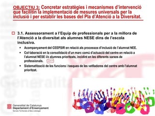 7
OBJECTIU 3: Concretar estratègies i mecanismes d’intervenció
que facilitin la implementació de mesures universals per la
inclusió i per establir les bases del Pla d’Atenció a la Diversitat.
 3.1. Assessorament a l’Equip de professionals per a la millora de
l’Atenció a la diversitat als alumnes NESE dins de l’escola
inclusiva.
 Acompanyament del CEEPSIR en relació als processos d’inclusió de l’alumnat NEE.
 Col·laboració en la consolidació d’un marc comú d’actuació del centre en relació a
l’alumnat NESE i/o alumnes prioritzats, incidint en les diferents xarxes de
professionals.
 Sistematització de les funcions i tasques de les vetlladores del centre amb l’alumnat
prioritzat.
 