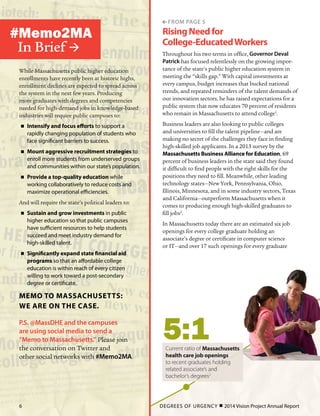 RisingNeedfor
College-EducatedWorkers
Throughout his two terms in office, Governor Deval
Patrick has focused relentlessly on the growing impor-
tance of the state’s public higher education system in
meeting the “skills gap.” With capital investments at
every campus, budget increases that bucked national
trends, and repeated reminders of the talent demands of
our innovation sectors, he has raised expectations for a
public system that now educates 70 percent of residents
who remain in Massachusetts to attend college1
.
Business leaders are also looking to public colleges
and universities to fill the talent pipeline—and are
making no secret of the challenges they face in finding
high-skilled job applicants. In a 2013 survey by the
Massachusetts Business Alliance for Education, 69
percent of business leaders in the state said they found
it difficult to find people with the right skills for the
positions they need to fill. Meanwhile, other leading
technology states—New York, Pennsylvania, Ohio,
Illinois, Minnesota, and in some industry sectors, Texas
and California—outperform Massachusetts when it
comes to producing enough high-skilled graduates to
fill jobs2
.
In Massachusetts today there are an estimated six job
openings for every college graduate holding an
associate’s degree or certificate in computer science
or IT—and over 17 such openings for every graduate
While Massachusetts public higher education
enrollments have recently been at historic highs,
enrollment declines are expected to spread across
the system in the next few years. Producing
more graduates with degrees and competencies
needed for high-demand jobs in knowledge-based
industries will require public campuses to:
„„ Intensify and focus efforts to support a
rapidly changing population of students who
face significant barriers to success.
„„ Mount aggressive recruitment strategies to
enroll more students from underserved groups
and communities within our state’s population.
„„ Provide a top-quality education while
working collaboratively to reduce costs and
maximize operational efficiencies.
And will require the state’s political leaders to:
„„ Sustain and grow investments in public
higher education so that public campuses
have sufficient resources to help students
succeed and meet industry demand for
high-skilled talent.
„„ Significantly expand state financial aid
programs so that an affordable college
education is within reach of every citizen
willing to work toward a post-secondary
degree or certificate.
Memo to Massachusetts:
We are on the case.
P.S. @MassDHE and the campuses
are using social media to send a
“Memo to Massachusetts.” Please join
the conversation on Twitter and
other social networks with #Memo2MA.
#Memo2MA
In Brief 
 from page 5
5:1Current ratio of Massachusetts
health care job openings
to recent graduates holding
related associate’s and
bachelor’s degrees2
DEGREES OF URGENCY  2014 Vision Project Annual Report6
 