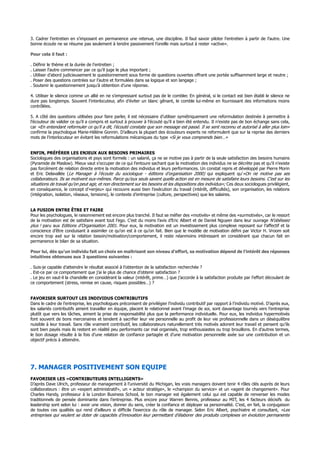 3. Cadrer l’entretien en s’imposant en permanence une retenue, une discipline. Il faut savoir piloter l’entretien à partir de l’autre. Une
bonne écoute ne se résume pas seulement à tendre passivement l’oreille mais surtout à rester «active».
Pour cela il faut :
. Définir le thème et la durée de l’entretien ;
. Laisser l’autre commencer par ce qu’il juge le plus important ;
. Utiliser d’abord judicieusement le questionnement sous forme de questions ouvertes offrant une portée suffisamment large et neutre ;
. Poser des questions centrées sur l’autre et formulées dans sa logique et son langage ;
. Soutenir le questionnement jusqu’à obtention d’une réponse.
4. Utiliser le silence comme un allié en ne s’empressant surtout pas de le combler. En général, si le contact est bien établi le silence ne
dure pas longtemps. Souvent l’interlocuteur, afin d’éviter un blanc gênant, le comble lui-même en fournissant des informations moins
contrôlées.
5. A côté des questions utilisées pour faire parler, il est nécessaire d’utiliser symétriquement une reformulation destinée à permettre à
l’écouteur de valider ce qu’il a compris et surtout à prouver à l’écouté qu’il a bien été entendu. Il n’existe pas de bon échange sans cela,
car «En entendant reformuler ce qu’il a dit, l’écouté constate que son message est passé. Il se sent reconnu et autorisé à aller plus loin»
confirme la psychologue Marie-Hélène Gonnin. D’ailleurs la plupart des écouteurs experts ne reformulent que sur la reprise des derniers
mots de l’interlocuteur en évitant les reformulations mécaniques du type «Si je vous comprends bien…»
ENFIN, PRÉFÉRER LES ENJEUX AUX BESOINS PRIMAIRES
Sociologues des organisations et psys sont formels : un salarié, ça ne se motive pas à partir de la seule satisfaction des besoins humains
(Pyramide de Maslow). Mieux vaut s’occuper de ce qui l’entoure sachant que la motivation des individus ne se décrète pas et qu’il n’existe
pas forcément de relation directe entre la motivation des individus et leurs performances. Un constat repris et développé par Pierre Morin
et Eric Delavallée (Le Manager à l’écoute du sociologue - éditions d’organisation 2000) qui expliquent qu’«On ne motive pas ses
collaborateurs. Ils se motivent eux-mêmes. Parce qu’eux seuls savent quelle action est en mesure de satisfaire leurs besoins. C’est sur les
situations de travail qu’on peut agir, et non directement sur les besoins et les dispositions des individus»; Ces deux sociologues privilégient,
en conséquence, le concept d’«enjeu» qui recouvre aussi bien l’exécution du travail (intérêt, difficultés), son organisation, les relations
(intégration, isolation, réseaux, tensions), le contexte d’entreprise (culture, perspectives) que les salaires.
LA FUSION ENTRE ÊTRE ET FAIRE
Pour les psychologues, le raisonnement est encore plus tranché. Il faut se méfier des «motivés» et même des «surmotivés», car le ressort
de la motivation est de satisfaire avant tout l’ego. C’est du moins l’avis d’Eric Albert et de Daniel Nguyen dans leur ouvrage N’obéissez
plus ! paru aux Editions d’Organisation 2001. Pour eux, la motivation est un investissement plus complexe reposant sur l’affectif et la
conscience d’être conduisant à assimiler ce qu’on est à ce qu’on fait. Bien que le modèle de motivation défini par Victor H. Vroom soit
encore trop axé sur la relation besoin/motivation/comportement, il reste néanmoins intéressant en considérant que chacun fait en
permanence le bilan de sa situation.
Pour lui, dès qu’un individu fait un choix en maîtrisant son niveau d’effort, sa motivation dépend de l’intérêt des réponses
intuitives obtenues aux 3 questions suivantes :
. Suis-je capable d’atteindre le résultat associé à l’obtention de la satisfaction recherchée ?
. Est-ce par ce comportement que j’ai le plus de chance d’obtenir satisfaction ?
. Le jeu en vaut-il la chandelle en considérant la valeur (intérêt, prime…) que j’accorde à la satisfaction produite par l’effort découlant de
ce comportement (stress, remise en cause, risques possibles…) ?
FAVORISER SURTOUT LES INDIVIDUS CONTRIBUTIFS
Dans le cadre de l’entreprise, les psychologues préconisent de privilégier l’individu contributif par rapport à l’individu motivé. D’après eux,
les salariés contributifs aiment travailler en équipe, placent le relationnel avant l’image de soi, sont davantage tournés vers l’entreprise
plutôt que vers les tâches, aiment la prise de responsabilité plus que la performance individuelle. Pour eux, les individus hypermotivés
font souvent de bons mercenaires et tendent à sacrifier leur vie personnelle au profit de leur vie professionnelle dans un déséquilibre
nuisible à leur travail. Sans rôle vraiment contributif, les collaborateurs naturellement très motivés adorent leur travail et pensent qu’ils
sont bien payés mais ils restent en réalité peu performants car mal organisés, trop enthousiastes ou trop brouillons. En d’autres termes,
le bon dosage résulte à la fois d’une relation de confiance partagée et d’une motivation personnelle axée sur une contribution et un
objectif précis à atteindre.
7. MANAGER POSITIVEMENT SON EQUIPE
FAVORISER LES «CONTRIBUTEURS INTELLIGENTS»
D’après Dave Ulrich, professeur de management à l’université du Michigan, les vrais managers doivent tenir 4 rôles clés auprès de leurs
collaborateurs : être un «expert administratif», un « acteur stratège», le «champion du service» et un «agent de changement». Pour
Charles Handy, professeur à la London Business School, le bon manager est également celui qui est capable de renverser les modes
traditionnels de pensée dominante dans l’entreprise. Plus encore pour Warren Bennis, professeur au MIT, les 4 facteurs décisifs du
leadership sont selon lui : avoir une vision, donner du sens, créer la confiance et déployer sa personnalité. C’est, en fait, la conjugaison
de toutes ces qualités qui rend d’ailleurs si difficile l’exercice du rôle de manager. Selon Eric Albert, psychiatre et consultant, «Les
entreprises qui veulent se doter de capacités d’innovation leur permettant d’élaborer des produits complexes en évolution permanente
 
