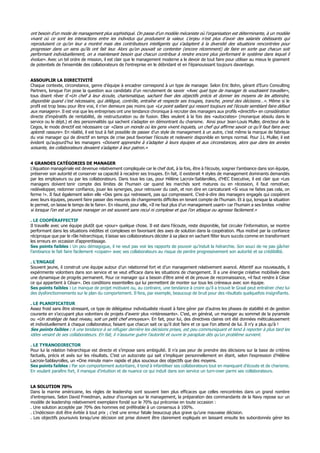 ont besoin d’un mode de management plus sophistiqué. On passe d’un modèle mécaniste où l’organisation est déterminante, à un modèle
vivant où ce sont les interactions entre les individus qui produisent la valeur. L’enjeu n’est plus d’avoir des salariés obéissants qui
reproduisent ce qu’on leur a montré mais des contributeurs intelligents qui s’adaptent à la diversité des situations rencontrées pour
progresser dans un sens qu’ils ont fait leur. Alors qu’on pouvait se contenter (encore récemment) de faire en sorte que chacun soit
performant individuellement, on a maintenant besoin que chacun contribue à rendre encore plus performant le système dans lequel il
évolue». Avec un tel ordre de mission, il est clair que le management moderne a le devoir de tout faire pour utiliser au mieux le gisement
de potentiels de l’ensemble des collaborateurs de l’entreprise en le débridant et en l’épanouissant toujours davantage.
ASSOUPLIR LA DIRECTIVITÉ
Chaque contexte, circonstance, genre d’équipe à encadrer correspond à un type de manager. Selon Eric Bohn, gérant d’Euro Consulting
Partners, lorsque l’on pose la question aux candidats d’un recrutement de savoir «Avec quel type de manager ils voudraient travailler»,
tous disent rêver d’«Un chef à leur écoute, charismatique, sachant fixer des objectifs précis et donner les moyens de les atteindre,
disponible quand c’est nécessaire, qui délègue, contrôle, entraîne et respecte ses troupes, tranche, prend des décisions…». Même si le
profil est trop beau pour être vrai, il n’en demeure pas moins que «Le point saillant qui ressort toujours est l’écoute semblant faire défaut
aux managers». Il est vrai que les entreprises ont une tendance chronique à recruter des managers aux profils «directifs» en considération
directe d’impératifs de rentabilité, de restructuration ou de fusion. Elles veulent à la fois des «autocrates» (monarque absolu dans le
service ou le dépt.) et des personnalités qui sachent s’adapter en démontrant du charisme. Ainsi pour Jean-Louis Muller, directeur de la
Cegos, le mode directif est nécessaire car «Dans un monde où les gens vivent inquiets, un chef qui affirme savoir ce qu’il faut faire avec
aplomb rassure». En réalité, il est tout à fait possible de passer d’un style de management à un autre, c’est même la marque de fabrique
du vrai manager qui de directif en temps de crise peut favoriser l’écoute et redevenir disponible en temps normal. Pour J.L Muller, il est
évident qu’aujourd’hui les managers «Doivent apprendre à s’adapter à leurs équipes et aux circonstances, alors que dans les années
soixante, les collaborateurs devaient s’adapter à leur patron.»
4 GRANDES CATÉGORIES DE MANAGER
L’équation managériale est devenue relativement compliquée car le chef doit, à la fois, être à l’écoute, soigner l’ambiance dans son équipe,
préserver son autorité et conserver sa capacité à recadrer ses troupes. En fait, iI existerait 4 styles de management dominants demandés
par les employeurs ou par les collaborateurs. Dans tous les cas, pour Hélène Lacroix-Sablarolles, d’HEC Executive, il est clair que «Les
managers doivent tenir compte des limites de l’humain car quand les marchés sont matures ou en récession, il faut remotiver,
redévelopper, redonner confiance, jouer les synergies, pour retrouver du cash, et non dire en caricaturant «Si vous ne faites pas cela, on
ferme !». Il faut également selon elle «Des gens qui redressent, pas qui compressent. C’est-à-dire des managers engagés qui coopèrent
avec leurs équipes, peuvent faire passer des mesures de changements difficiles en tenant compte de l’humain. Et à qui, lorsque la situation
le permet, on laisse le temps de le faire». En résumé, pour elle, «Il ne faut plus d’un management usant» car l’humain a ses limites «même
si lorsque l’on est un jeune manager on est souvent sans recul ni complexe et que l’on attaque ou agresse facilement.»
. LE COOPÉRAFFECTIF
Il travaille avec une équipe plutôt que «pour» quelque chose. Il est dans l’écoute, reste disponible, fait circuler l’information, se montre
performant dans les situations inédites et complexes en favorisant des axes de solution dans la coopération. Plus motivé par la confiance
réciproque que par le rôle hiérarchique, il laisse ses collaborateurs décider à sa place en sachant fêter leurs succès comme en transformant
les erreurs en occasion d’apprentissage.
Ses points faibles : Un peu démagogue, il ne veut pas voir les rapports de pouvoir qu’induit la hiérarchie. Son souci de ne pas gâcher
l’ambiance le fait faire facilement «copain» avec ses collaborateurs au risque de perdre progressivement son autorité et sa crédibilité.
. L’ENGAGÉ
Souvent jeune, il construit une équipe autour d’un relationnel fort et d’un management relativement avancé. Attentif aux nouveautés, il
expérimente volontiers dans son service et se veut efficace dans les situations de changement. Il a une énergie créative mobilisée dans
une dynamique de progrès permanent. Pour ce manager qui a besoin d’être aimé et de preuve de reconnaissance, «il faut rendre à César
ce qui appartient à César». Des conditions essentielles qui lui permettent de monter sur tous les créneaux avec son équipe.
Ses points faibles : Le manque de projet motivant ou, au contraire, une tendance à croire qu’il a trouvé le Graal peut entraîner chez lui
des dysfonctionnements sur le plan du comportement. Il fera, par exemple, beaucoup de bruit pour des résultats quelquefois insignifiants.
. LE PLANIFICATEUR
Assez froid sans être stressant, ce type de délégateur individualiste réussit à faire gérer par d’autres les phases de stabilité et de gestion
courante en s’occupant plus volontiers de projets d’avenir plus «intéressants». C’est, en général, un manager au sommet de la pyramide
ou «Un stratège de haut niveau, soit un petit chef ennuyeux». En fait, pour lui, des directives claires ont été données méticuleusement
et individuellement à chaque collaborateur, faisant que chacun sait ce qu’il doit faire et ce que l’on attend de lui. Il n’y a plus qu’à !
Ses points faibles : A une tendance à se réfugier derrière les décisions prises, est peu communiquant et tend à reporter à plus tard les
idées venant de ses collaborateurs. En fait, il n’assume guère l’autorité et ouvre le parapluie dès qu’un problème survient.
. LE TYRANODIRECTOR
Pour lui la relation hiérarchique est directe et s’impose sans ambiguïté. Il n’a pas peur de prendre des décisions sur la base de critères
factuels, précis et axés sur les résultats. C’est un autocrate qui sait s’impliquer personnellement en étant, selon l’expression d’Hélène
Lacroix-Sablayrolles, un «One minute man» rapide et plus soucieux des objectifs que des moyens.
Ses points faibles : Par son comportement autoritaire, il tend à infantiliser ses collaborateurs tout en manquant d’écoute et de charisme.
En voulant paraître fort, il manque d’intuition et de nuance ce qui induit dans son service un turn-over parmi ses collaborateurs.
LA SOLUTION 70%
Dans la marine américaine, les règles de leadership sont souvent bien plus efficaces que celles rencontrées dans un grand nombre
d’entreprises. Selon David Freedman, auteur d’ouvrages sur le management, la préparation des commandants de la Navy repose sur un
modèle de leadership relativement exemplaire fondé sur le 70% qui préconise en toute occasion :
. Une solution acceptée par 70% des hommes est préférable à un consensus à 100%.
. L’indécision doit être évitée à tout prix ; c’est une erreur fatale beaucoup plus grave qu’une mauvaise décision.
. Les objectifs poursuivis lorsqu’une décision est prise doivent être clairement expliqués en laissant ensuite les subordonnés gérer les
 
