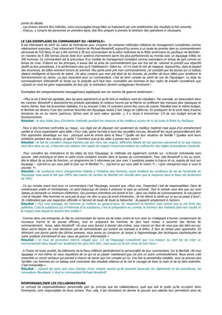points de détails.
. Les erreurs doivent être tolérées, voire encouragées lorsqu’elles se traduisent par une amélioration des résultats la fois suivante.
. Chacun, y compris les personnes en première ligne, doit être préparé à prendre la direction des opérations si nécessaire.
LE CAS EXEMPLAIRE DU COMMANDANT DU «BENFOLD»
Il est intéressant de sortir du cadre de l’entreprise pour s’inspirer de certaines méthodes militaires de management considérées comme
relativement avancées. C’est notamment l’histoire de Michael Abrashoff, aujourd’hui promu à un poste de premier plan au commandement
aéronaval de l’US Navy, et qui a été nommé à 38 ans commandant de la pièce maîtresse de la flotte américaine du pacifique «le Benfold».
Un monstre de 8 300 tonnes d’acier doté d’un système d’armement parmi les plus perfectionnés au monde avec un équipage d’élite de
300 hommes. Ce commandant est le précurseur d’un modèle de management considéré comme exemplaire en temps de paix comme en
temps de crise. D’abord sur les principes, il avoue dès sa prise de commandement que son but est de «donner la priorité aux objectifs
plutôt qu’aux procédures, à la performance plus qu’à l’obéissance». Selon lui, «Il n’y avait là rien de magique. Aujourd’hui, dans la plupart
des structures, les idées viennent encore du sommet. Peu après avoir pris mon commandement, j’ai constaté que les jeunes sur ce bateau
étaient intelligents et bourrés de talent. J’ai alors compris que mon job était de les écouter, de profiter de leurs idées pour améliorer le
fonctionnement du navire. Le plus important pour un commandant, c’est de tenir compte du point de vue de l’équipage». Le style de
commandement d’Abrashoff se fonde sur le postulat qu’il faut bien «connaître ses hommes et leur cadre de travail» considérant que
«Quand on rend les gens responsables de leur job, la motivation devient contagieuse» forcément !
Exemples de comportements managériaux appliqués sur un navire de guerre américain :
. «Plus la vie à bord est agréable, plus les gens apprécient ce qu’ils font et meilleurs sont les résultats». Par exemple, en descendant dans
les cuisines, Abrashoff a abandonné les produits spécialisés et coûteux fournis par la Marine en préférant des marques plus classiques et
moins chères. Avec les économies réalisées, il a pu envoyer 5 des 15 cuisiniers suivre des cours de cuisine. Résultat avec le même budget,
le Benfold est devenu l’une des cantines favorites des équipages basés à San Diego en Californie. En pratiquant de la sorte dans d’autres
domaines de vie du navire (peinture, tâches avec et sans valeur ajoutée…), il a réussi à économiser 1/4 de son budget annuel de
fonctionnement.
Résultat : le plus faible taux d’incidents matériels pendant les missions et les meilleurs scores de tir de toute la flotte du Pacifique.
. Face à des hommes confrontés au risque, «La règle est de disposer non seulement du meilleur matériel mais aussi d’un entraînement
parfait et d’une organisation sans faille.» Pour cela, après l’arrivée à bord des nouvelles recrues, Abrashoff les reçoit personnellement afin
d’en apprendre davantage sur eux : pourquoi sont-ils entrés dans la Navy ? Quelle est leur situation de famille ? Quelles sont leurs
ambitions pendant leur service, et après ? Comment puis-je les aider à penser leur avenir ?
Résultat : le fait de connaître chaque membre par son nom, son origine, différents détails de son parcours personnel et ce que chacun
veut faire dans sa vie, a favorisé une relation très rapide de respect mutuel permettant de s’affranchir des règles protocolaires d’autorité.
. Pour connaître les motivations et les idées de tout l’équipage, la méthode est également centrée sur «L’écoute individuelle sans
aucune idée préconçue et dans le cadre d’une invitation sincère dans le bureau du commandant». Pour cela Abrashoff a mis au point,
dès le début de sa prise de fonction, un programme de 5 interviews par jour avec 3 questions posées à chacun et ce, auprès de tout son
équipage : «Qu’est-ce qui vous plaît le plus sur le Benfold ?» ; «Qu’est-ce qui vous plaît le moins ?» ; «Que changeriez-vous si vous le
pouviez ?».
Résultat : de nombreux micro changements réalisés à l’initiative des hommes, ayant amélioré les conditions de vie de l’ensemble de
l’équipage mais aussi le fait que 100% des marins de carrière du Benfold ont rempilé alors que la moyenne dans la Navy est seulement
de 54%.
. Ce qui compte avant tout pour ce commandant c’est l’équipage, avouant que «Pour moi, l’important c’est de responsabiliser. Dans de
nombreuses unités et d’entreprises, on perd beaucoup de temps à entourer le type au sommet. Tout le monde vous dira que sur mon
bateau je demande un minimum d’attention. Ces premiers entretiens ont donné le ton : dans ma chaîne de commandement, le vrai patron
c’est le résultat. Mes hommes ne sont pas là pour me dire ce que j’ai envie d’entendre ; ils me disent la vérité sur ce qui se passe à bord ;
Ils n’attendent pas une inspection officielle ni l’accord de toute de toute la hiérarchie : ils passent simplement à l’action».
Résultat : «Sur mon passage, les hommes se mettent au garde-à-vous. Ils respectent la fonction mais savent que je me fiche des
paillettes. C’est la substance qui m’intéresse et la substance, c’est la préparation au combat, le bonheur des matelots dans leur boulot et
le respect avec lequel ils doivent être traités.»
. Comme dans une entreprise, le rôle du commandant de navire est de lutter contre le turn-over en s’obligeant à former constamment de
nouveaux marins et de jeunes officiers, tout en préparant les hommes de plus haut niveau à assumer des tâches de
commandement. Aussi, selon Abrashoff «Si vous vous bornez à donner des ordres, vous n’aurez en face de vous que des béni-oui-oui.
Nous avons besoin de vrais décideurs pas de somnambules qui suivent les manuels à la lettre. Il faut du temps pour apprendre. En
éliminant une bonne partie des tâches annexes, nous avons pu consacrer du temps à l’apprentissage des techniques sophistiquées de
notre système d’armement et aux «jeux de guerre» informatisés.»
Résultat : Un taux de promotion interne inégalé pour 1/3 de l’équipage considérant que «La mission du chef est de créer un
environnement dans lequel non seulement les gens font bien, mais aussi où ils ont envie de bien faire.»
. A l’instar de toute société, les bâtiments de la Navy reflètent généralement la personnalité de leur commandant. Sur le Benfold «Ni mon
équipage ni moi-même ne nous inquiétons de ce qui va se passer maintenant que j’ai pris un autre commandement. Nous avons créé
ensemble un cercle vertueux qui permet à chacun de savoir que l’on compte sur lui. Une fois la perestroïka installée, vous ne pouvez plus
l’arrêter. Les hommes sur ce bateau sont conscients des résultats obtenus et ils ont le courage de lever la main et de se faire entendre.
C’est irréversible.»
Résultat : «Quand les gens que vous chargez d’une mission savent qu’ils peuvent bousculer les règlements et les procédures, les
innovations fleurissent !» dixit le commandant Michael Abrashoff.
RESPONSABILISER LES COLLABORATEURS
Le concept de responsabilisation personnelle part du principe que les collaborateurs, quel que soit le poste qu’ils occupent dans
l’entreprise, sont responsables de leurs actions. Pour cela, il est nécessaire de donner le pouvoir aux salariés leur permettant ainsi de
 