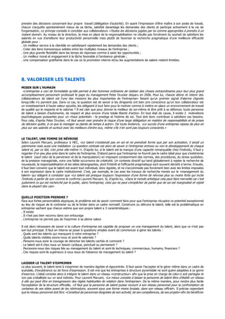 prendre des décisions concernant leur propre travail (délégation d’autorité). En ayant l’impression d’être maître à son poste de travail,
chacun s’acquitte spontanément mieux de sa tâche, satisfait davantage les demandes des clients et participe activement à la vie de
l’organisation. Le principe consiste à concéder aux collaborateurs «Toutes les décisions jugées par lui comme appropriées à prendre à un
instant donné». Au niveau de la direction, la mise en place de la responsabilisation ne résulte pas forcément du souhait de satisfaire les
salariés en vue d’améliorer leur productivité personnelle mais plutôt de favoriser la recherche pragmatique d’une meilleure efficacité
globale pour :
. Un meilleur service à la clientèle en satisfaisant rapidement les demandes des clients ;
. Créer des liens transversaux solides entre les multiples niveaux de l’entreprise ;
. Une plus grande flexibilité dans les temps de réponses comme à saisir les opportunités ;
. Un meilleur moral et engagement à la tâche favorable à l’ambiance générale ;
. Une compensation gratifiante dans le cas où la promotion interne et/ou les augmentations de salaire restent limitées.
8. VALORISER LES TALENTS
MISER SUR L’HUMAIN
«L’entreprise a ceci de formidable qu’elle permet à des hommes ordinaires de réaliser des choses extraordinaires pour leur plus grand
accomplissement personnel» professait le pape du management Peter Drucker disparu en 2006. Pour lui, «Savoir attirer et retenir des
collaborateurs de talent est l’une des missions les plus importantes de l’entreprise» faisant qu’un premier signal d’alarme clignote
lorsqu’elle n’y parvient pas. Dans ce cas, la question est de savoir si les dirigeants ont bien pris conscience qu’un bon collaborateur est
un investissement à haute valeur ajoutée, les obligeant à tout faire pour le motiver comme à mettre en place un environnement de travail
de qualité qui le respecte et le valorise ? Il est clair que pour donner le meilleur de soi-même et être prêt à se défoncer, toute personne
de talent a besoin d’autonomie, de respect et plus encore d’une totale liberté d’action. En tout état de cause, il existe 2 motivations
psychologiques puissantes pour un «haut potentiel» : le prestige et l’estime de soi. Tout doit donc contribuer à satisfaire ces besoins.
Pour cela, d’après Peter Drucker, «Il faut savoir oser prendre le risque d’une large délégation en matière de responsabilités et de prises
de décision quitte, à ce que le manager se plante de temps à autre». De toute évidence, «Le succès d’une entreprise repose de plus en
plus sur ses salariés et surtout avec les meilleurs d’entre eux, même s’ils n’en sont pas toujours conscients.»
LE TALENT, UNE FORME DE NÉVROSE
Selon Laurent Maruani, professeur à HEC, «Le talent n’existerait pas en soi et ne prendrait forme que par son activation, il serait un
patrimoine mais aussi une médiation. La question centrale est alors de savoir si l’entreprise entrave ou non le développement de chaque
talent et, par ce fait, s’en prive elle-même !». D’après lui, si le talent est la marque d’une capacité remarquable chez l’individu, il faut y
regarder d’un peu plus près dans le cadre de l’entreprise. D’abord parce que l’entreprise ne fournit pas le cadre idéal pour que s’extériorise
le talent (sauf celui de la perversion et de la manipulation) en imposant constamment des normes, des procédures, du stress quotidien,
de la pression managériale, voire une faible occurrence de créativité. Un contexte directif qui tend globalement à rejeter la recherche de
nouveauté, la responsabilisation et les idées dérangeantes, dont l’intérêt et l’efficacité pragmatique sont souvent décisifs à terme. Ensuite,
il faut bien convenir que le talent est avant tout individuel, donc égoïste, et ne s’accommode pas forcément bien avec les limites imposées
à son expression dans le cadre institutionnel. C’est, par exemple, le cas avec les travaux de recherche menés sur le «management du
talent» qui obligent à constater que «Le talent est presque toujours l’expression d’une forme de névrose plus ou moins forte qui incite
l’individu à parler de soi» comme le confirme Laurent Maruani. Si, d’après lui, «Dans le monde artistique cela peut faire merveille car c’est
justement ce qui est recherché par le public, dans l’entreprise, celui qui ne peut s’empêcher de parler que de soi est marginalisé et rejeté
dans la plupart des cas».
QUELLE POSITION PRENDRE ?
Face aux fortes personnalités atypiques, le problème est de savoir comment faire pour que l’entreprise récupère ce potentiel exceptionnel
au lieu de risquer de le contrarier ou de le brider dans un cadre normatif. Construire ou détruire le talent, telle est la problématique en
entreprise sachant que chacun estime que son propre talent a 3 caractéristiques :
. Il existe
. Il n’est pas bien reconnu dans son entourage
. L’entreprise ne permet pas de l’exprimer à sa pleine valeur
Il est alors nécessaire de savoir si la culture d’entreprise est capable de proposer un vrai management du talent, alors que ce n’est pas
son but principal. Il faut en interne se poser 6 questions simples avant de commencer à gérer les talents :
. Quels sont les talents qui manquent à notre entreprise ?
. Quels talents visibles avons-nous et sont-ils valorisés ?
. Pensons-nous avoir le courage de dénicher les talents cachés et comment ?
. Le talent est-il chez nous un besoin cyclique, ponctuel ou permanent ?
. Percevons-nous des risques liés au management du talent et sont-ils techniques, commerciaux, humains, financiers ?
. Ces risques sont-ils supérieurs à ceux issus de l’absence de management du talent ?
LAISSER LE TALENT S’EXPRIMER
Le plus souvent, le talent tend à s’exprimer de manière égoïste et égocentrée. Il faut savoir l’accepter et le gérer même dans un cadre de
scandale, d’exubérance ou de force d’expression. Il est vrai que les entreprises à structure pyramidale ne sont guère adaptées à ce genre
d’exercice. L’idéal consiste alors à intégrer le talent dans un réseau «constructeur» afin que la prise en charge de celui-ci soit partagée et
non pas cristallisée sur un seul individu. Pour Laurent Maruani, «Le mieux consiste à laisser la personne de talent libre d’établir un réseau
à elle qui peut être en transgression des règles habituelles de relation dans l’entreprise». De la même manière, pour rendre plus facile
l’acceptation de la structure officielle, «Il faut que la personne de talent puisse recourir à son réseau personnel pour la confrontation de
certaines de ses idées avant de les réintroduire, souvent sous une forme moins brutale, dans son réseau officiel». Il précise cependant
que le réseau personnel doit être «Constitué de personnes éloignées de son activité, de ses compétences, de ses projets» afin de bénéficier
 