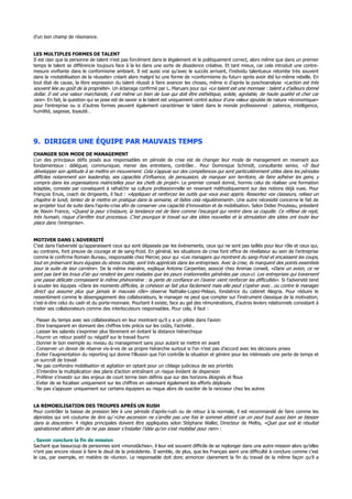 d’un bon champ de résonance.
LES MULTIPLES FORMES DE TALENT
Il est clair que la personne de talent n’est pas forcément dans le légalement et le politiquement correct, alors même que dans un premier
temps le talent se différencie toujours face à la loi dans une sorte de dissidence créative. Et tant mieux, car cela introduit une contre-
mesure vivifiante dans le conformisme ambiant. Il est aussi vrai qu’avec le succès arrivant, l’individu talentueux retombe très souvent
dans la «notabilisation de la réussite» créant alors malgré lui une forme de «conformisme du futur» après avoir été lui-même rebelle. En
tout état de cause, la libre expression du talent réussit à faire avancer les choses, même si d’après la pyschoanalyse «Laction est très
souvent liée au goût de la propriété». Un éclairage confirmé par L. Maruani pour qui «Le talent est une monnaie : talent a d’ailleurs donné
dollar. Il est une valeur marchande, il est même un bien de luxe qui doit être esthétique, solide, agréable, de haute qualité et cher car
rare». En fait, la question qui se pose est de savoir si le talent est uniquement centré autour d’une valeur ajoutée de nature «économique»
pour l’entreprise ou si d’autres formes peuvent également caractériser le talent dans le monde professionnel : patience, intelligence,
humilité, sagesse, loyauté…
9. DIRIGER UNE ÉQUIPE PAR MAUVAIS TEMPS
CHANGER SON MODE DE MANAGEMENT
L’un des principaux défis posés aux responsables en période de crise est de changer leur mode de management en revenant aux
fondamentaux : déléguer, communiquer, mener des entretiens, contrôler… Pour Dominique Schmidt, consultante senior, «Il faut
développer son aptitude à se mettre en mouvement. Cela s’appuie sur des compétences qui sont particulièrement utiles dans les périodes
difficiles notamment son leadership, ses capacités d’influence, de persuasion, de marquer son territoire, de faire adhérer les gens, y
compris dans les organisations matricielles pour les chefs de projet». Le premier conseil donné, hormis celui de réaliser une formation
adaptée, consiste par conséquent à rafraîchir sa culture professionnelle en revenant méthodiquement sur des notions déjà vues. Pour
François Enuis, coach de dirigeants, il faut : «Appliquez et renforcez les outils que vous avez appris. Ressortez vos classeurs, relisez un
chapitre le lundi, tentez de le mettre en pratique dans la semaine, et faites cela régulièrement». Une autre nécessité concerne le fait de
se projeter tout de suite dans l’après-crise afin de conserver une capacité d’innovation et de mobilisation. Selon Didier Prouteau, président
de Wavin France, «Quand la peur s’instaure, la tendance est de faire comme l’escargot qui rentre dans sa coquille. Ce réflexe de repli,
très humain, risque d’arrêter tout processus. C’est pourquoi le travail sur des idées nouvelles et la stimulation des idées ont toute leur
place dans l’entreprise».
MOTIVER DANS L’ADVERSITÉ
C’est dans l’adversité qu’apparaissent ceux qui sont dépassés par les événements, ceux qui ne sont pas taillés pour leur rôle et ceux qui,
au contraire, font preuve de courage et de sang-froid. En général, les situations de crise font office de révélateur au sein de l’entreprise
comme le confirme Romain Bureau, responsable chez Mercer, pour qui «Les managers qui montrent du sang-froid et encaissent les coups,
tout en préservant leurs équipes du stress inutile, sont très appréciés dans les entreprises. Avec la crise, ils marquent des points essentiels
pour la suite de leur carrière». De la même manière, explique Antoine Carpentier, associé chez Animae conseil, «Dans un avion, ce ne
sont pas tant les trous d’air qui rendent les gens malades que les peurs irrationnelles générées par ceux-ci. Les entreprises qui traversent
une passe délicate connaissent le même phénomène : la perte de confiance en l’avenir vient renforcer les difficultés». Si l’adversité tend
à souder les équipes «Dans les moments difficiles, la cohésion se fait plus facilement mais elle peut s’opérer avec…ou contre le manager
direct qui assume plus que jamais le mauvais rôle» observe Nathalie-Lopez-Pelayo, fondatrice du cabinet Alegria. Pour réduire le
ressentiment comme le désengagement des collaborateurs, le manager ne peut que compter sur l’instrument classique de la motivation,
c’est-à-dire celui du cash et du porte-monnaie. Pourtant il existe, face au gel des rémunérations, d’autres leviers relationnels consistant à
traiter ses collaborateurs comme des interlocuteurs responsables. Pour cela, il faut :
. Passer du temps avec ses collaborateurs en leur montrant qu’il y a un pilote dans l’avion
. Etre transparent en donnant des chiffres très précis sur les coûts, l’activité…
. Laisser les salariés s’exprimer plus librement en évitant la distance hiérarchique
. Fournir un retour positif ou négatif sur le travail fourni
. Donner le bon exemple au niveau du management sans pour autant se mettre en avant
. Conserver un devoir de réserve vis-à-vis de sa propre hiérarchie surtout si l’on n’est pas d’accord avec les décisions prises
. Eviter l’augmentation du reporting qui donne l’illusion que l’on contrôle la situation et génère pour les intéressés une perte de temps et
un surcroît de travail
. Ne pas confondre mobilisation et agitation en optant pour un ciblage judicieux de ses priorités
. S’interdire la multiplication des plans d’action entraînant un risque évident de dispersion
. Préférer s’investir sur des enjeux de court terme bien définis que sur des horizons éloignés et flous
. Eviter de se focaliser uniquement sur les chiffres en valorisant également les efforts déployés
. Ne pas s’appuyer uniquement sur certains équipiers au risque alors de susciter de la rancoeur chez les autres
LA REMOBILISATION DES TROUPES APRÈS UN RUSH
Pour contrôler la baisse de pression liée à une période d’après-rush ou de retour à la normale, il est recommandé de faire comme les
alpinistes qui ont coutume de dire qu’«Une ascension ne s’arrête pas une fois le sommet atteint car on peut tout aussi bien se blesser
dans la descente». 4 règles principales doivent être appliquées selon Stéphane Waller, Directeur de Meltis, «Quel que soit le résultat
opérationnel atteint afin de ne pas laisser s’installer l’idée qu’on s’est mobilisé pour rien» :
. Savoir conclure la fin de mission
Sachant que beaucoup de personnes sont «monotâches», il leur est souvent difficile de se replonger dans une autre mission alors qu’elles
n’ont pas encore réussi à faire le deuil de la précédente. Il semble, de plus, que les Français aient une difficulté à conclure comme c’est
le cas, par exemple, en matière de réunion. Le responsable doit donc annoncer clairement la fin du travail de la même façon qu’il a
 