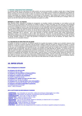 5. TRAITER L’INSATISFACTION CHRONIQUE
Le cinquième objectif est de ne pas laisser les conflits prendre une tournure personnelle. La solution consiste alors à diriger l’énergie
libérée en faveur des intérêts de l’entreprise et non des individus. Une exception concerne toutefois les collaborateurs qui diffusent de
fausses informations et qui se font ensuite un plaisir de compter les coups. Selon Bramson, ce type de comportement négatif est le plus
souvent imperméable aux méthodes classiques de communication et de persuasion. Toute tentative pour essayer de convaincre ces
employés à un changement d’attitude s’avère peine perdue. Inutile donc d’en faire une affaire personnelle pour le manager, même si ce
type de cas doit être traité selon les techniques habituelles de la gestion de conflits.
OBTENIR LE «FLOW» AU TRAVAIL
Selon Alexandre Martin, spécialiste en stratégies de management «Le travailleur moderne vit davantage un «non-malheur» qu’un réel
bonheur au sein de son entreprise. Plus personne ne considère le métier, le contenu d’une tâche, son sens, alors que c’est précisément
ce qui rend les salariés fiers et heureux. On ne parle plus que des contraintes, du rapport coûts-bénéfices et de la réalisation des objectifs».
Une forme de «nostalgie de l’œuvre» selon l’avis des chercheurs du Lest (Laboratoire d’économie et sociologie du travail) au CNRS pour
qui «Les salariés modernes se ressentent comme des boulangers qui pétriraient la pâte, mais ne verraient jamais sortir le pain. Aujourd’hui,
l’objectif, c’est de gagner des parts de marché, non plus de faire de la belle ouvrage». En fait, selon eux, l’entreprise induit davantage
une «expérience de la déception» qui se nourrit par une rémunération insuffisante, des perspectives d’évolution trop lointaines et/ou des
relations conflictuelles avec la hiérarchie… qu’un cadre favorisant le bien-être personnel. Pourtant selon Mihaly Csikszentmihalyi,
psychologue hongrois, il est nécessaire de créer le «flow» dans l’entreprise, c’est-à-dire «Un état psychologique de fluidité mentale et
d’intense concentration face à une tâche professionnelle qui met suffisamment au défi pour éviter de s’ennuyer, mais pas trop, afin d’éviter
de susciter l’anxiété». D’après lui, le «flow» doit permettre à l’entreprise de «Devenir un lieu de tolérance, de respect, d’aide à la
construction de soi et de plaisirs intenses.»
À LA RECHERCHE DU BIEN-ÊTRE DES SALARIÉS
La question du bonheur au travail est «Un élément essentiel de la gestion des équipes et indique que la première ressource d’une
entreprise, ce n’est pas la ressource financière mais les hommes. D’ailleurs, plutôt que de parler de «ressources humaines», on devrait
évoquer les «richesses humaines» souligne Jacques-André Autret, consultant et coach de grands patrons. Même avis pour les chercheurs
du Lest, pour qui la problématique des entreprises est que «Les managers doivent saisir que le capital de leurs sociétés ne réside plus
uniquement dans sa productivité, mais dans ses hommes et ses femmes qu’il s’agit désormais de valoriser». En d’autres termes, il ne
s’agit plus seulement d’attirer des professionnels compétents et talentueux mais de parvenir à les garder, à participer à leur progression
et leur garantir un équilibre psychologique personnel au sein de l’entreprise. En clair, le bonheur au travail devient le nouveau partenaire
officiel de la compétitivité des entreprises. Pour Rémy Baulez, chargé de mission au sein de l’INRS (Institut national de recherche et de
sécurité pour la prévention des accidents du travail et des maladies professionnelles) «Chercher le bien-être de ses équipes, c’est, avant
tout, définir de nouveaux moyens pour réduire l’absentéisme, la démotivation et le départ des cadres, les fléaux de l’entreprise moderne.
Pouvoir compter sur des salariés bien dans leur corps et dans leur tête devient donc un facteur clé du succès.
10. INFOS UTILES
ÊTRE VAINQUEUR OU PERDANT
Le vainqueur est celui qui agit.
Le perdant est celui qui réagit.
Le vainqueur voit une solution à chaque problème.
Le perdant voit un problème dans chaque solution.
Le vainqueur a toujours une proposition.
Le perdant a toujours une excuse.
Le vainqueur dit «laissez moi faire ceci pour vous».
Le perdant dit «ce n’est pas mon affaire».
Le vainqueur dit «ce n’est pas facile, mais c’est possible».
Le perdant dit «c’est peut-être possible, mais c’est trop difficile».
Le vainqueur est toujours disponible et passionné.
Le perdant est toujours surchargé.
Source : CRECI Consultants
LES 10 APTITUDES DU BON MENEUR D’HOMMES
. COMPÉTENCE : souci d’actualiser son savoir-faire, maîtrise des techniques indispensables à son métier.
. COMBATIVITÉ : démonstration de pugnacité, de persévérance dans les situations difficiles.
. COMMUNICATION : art de créer un réseau de relations.
. CONSISTANCE : capacité à mettre ses idées en actes.
. ÉCOUTE : aptitude à faire dire plutôt qu’à dire.
. ENGAGEMENT : souci de fixer des objectifs collectifs et individuels, en évitant de dire «on va essayer».
. INNOVATION : aptitude à prendre le contre-pied.
. MOBILISATION : qualité de fédérateur, de rassembleur.
. ORGANISATION : capacité à fixer priorités et durées.
. STRATÉGIE : aptitude à tirer des enseignements d’une réussite ou d’un échec et capacité à anticiper les situations.
 