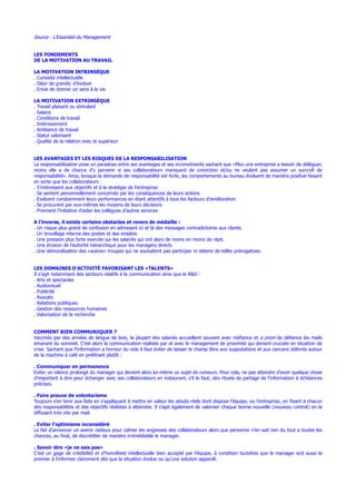 Source : L’Essentiel du Management
LES FONDEMENTS
DE LA MOTIVATION AU TRAVAIL
LA MOTIVATION INTRINSÈQUE
. Curiosité intellectuelle
. Désir de grandir, d’évoluer
. Envie de donner un sens à la vie
LA MOTIVATION EXTRINSÈQUE
. Travail plaisant ou stimulant
. Salaire
. Conditions de travail
. Intéressement
. Ambiance de travail
. Statut valorisant
. Qualité de la relation avec le supérieur
LES AVANTAGES ET LES RISQUES DE LA RESPONSABILISATION
La responsabilisation pose un paradoxe entre ses avantages et ses inconvénients sachant que «Plus une entreprise a besoin de déléguer,
moins elle a de chance d’y parvenir si ses collaborateurs manquent de conviction et/ou ne veulent pas assumer un surcroît de
responsabilité». Ainsi, lorsque la demande de responsabilité est forte, les comportements au bureau évoluent de manière positive faisant
en sorte que les collaborateurs :
. S’intéressent aux objectifs et à la stratégie de l’entreprise
. Se sentent personnellement concernés par les conséquences de leurs actions
. Evaluent constamment leurs performances en étant attentifs à tous les facteurs d’amélioration
. Se procurent par eux-mêmes les moyens de leurs décisions
. Prennent l’initiative d’aider les collègues d’autres services
A l’inverse, il existe certains obstacles et revers de médaille :
. Un risque plus grand de confusion en adressant ici et là des messages contradictoires aux clients
. Un brouillage interne des postes et des emplois
. Une pression plus forte exercée sur les salariés qui ont alors de moins en moins de répit.
. Une érosion de l’autorité hiérarchique pour les managers directs
. Une démoralisation des «autres» troupes qui ne souhaitent pas participer ni obtenir de telles prérogatives.
LES DOMAINES D’ACTIVITÉ FAVORISANT LES «TALENTS»
Il s’agit notamment des secteurs relatifs à la communication ainsi que le R&D :
. Arts et spectacles
. Audiovisuel
. Publicité
. Avocats
. Relations publiques
. Gestion des ressources humaines
. Valorisation de la recherche
COMMENT BIEN COMMUNIQUER ?
Vaccinés par des années de langue de bois, la plupart des salariés accueillent souvent avec méfiance et a priori de défiance les mails
émanant du sommet. C’est alors la communication réalisée par et avec le management de proximité qui devient cruciale en situation de
crise. Sachant que l’information a horreur du vide il faut éviter de laisser le champ libre aux supputations et aux cancans délivrés autour
de la machine à café en préférant plutôt :
. Communiquer en permanence
Eviter un silence prolongé du manager qui devient alors lui-même un sujet de rumeurs. Pour cela, ne pas attendre d’avoir quelque chose
d’important à dire pour échanger avec ses collaborateurs en instaurant, s’il le faut, des rituels de partage de l’information à échéances
précises.
. Faire preuve de volontarisme
Toujours s’en tenir aux faits en s’appliquant à mettre en valeur les atouts réels dont dispose l’équipe, ou l’entreprise, en fixant à chacun
des responsabilités et des objectifs réalistes à atteindre. Il s’agit également de valoriser chaque bonne nouvelle (nouveau contrat) en la
diffusant très vite par mail.
. Eviter l’optimisme inconsidéré
Le fait d’annoncer un avenir radieux pour calmer les angoisses des collaborateurs alors que personne n’en sait rien du tout a toutes les
chances, au final, de discréditer de manière irrémédiable le manager.
. Savoir dire «je ne sais pas»
C’est un gage de crédibilité et d’honnêteté intellectuelle bien accepté par l’équipe, à condition toutefois que le manager soit aussi le
premier à l’informer clairement dès que la situation évolue ou qu’une solution apparaît.
 