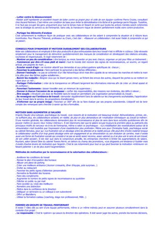 . Lutter contre le désoeuvrement
«Rester actif représente un excellent moyen de lutter contre sa propre peur et celle de son équipe» confirme Pierre Crozier, consultant
chez Ascend Partners. C’est même une condition de base pour éviter la démobilisation à la tâche et la gamberge parmi l’équipe. Toutefois,
il ne faut pas occuper les gens uniquement pour tuer le temps mais en faisant en sorte que toutes les actions menées soient cohérentes
avec la stratégie du service ou de l’entreprise. Sans cela, la manœuvre risque de devenir parfaitement inutile voire contre-productive.
. Partager les éléments d’analyse
C’est certainement la meilleure façon de pratiquer avec ses collaborateurs en les aidant à comprendre la situation et à réduire leurs
incertitudes. Pour Maurice Thévenet, professeur au Cnam, c’est clair : «Rassurer un collaborateur c’est aussi l’aider à comprendre ce qui
se passe».
CONSEILS POUR DYNAMISER ET MOTIVER DURABLEMENT SES COLLABORATEURS
Aider ses collaborateurs et employés à être plus productifs et plus enthousiastes dans leur travail n’est ni difficile ni coûteux. Cela nécessite
simplement pour le management de démontrer quotidiennement des marques de considération en développant des relations amicales,
courtoises et respectueuses. Il s’agit notamment de :
. Montrer un peu de considération : dire bonjour, au revoir, bavarder un peu avec chacun, organiser un pot pour fêter un événement ;
. Commencer par dire s’il vous plaît et merci : tout le monde doit recevoir des signes de reconnaissances, un sourire, un regard
amical, une poignée de main…;
. Ecouter avant d’agir : se montrer attentif aux demandes et aux préoccupations spécifiques de chacun ;
. Favoriser la polyvalence : faire participer le personnel à des tâches différentes ;
. Donner l’exemple : ne pas se contenter d’un rôle hiérarchique strict mais être capable de se retrousser les manches et mettre la main
à la pâte pour des tâches jugées subalternes ;
. Bannir les malpolis : éloigner ceux qui ne disent jamais merci, se fichent des ennuis des autres, claquent les portes ou se mettent en
rogne pour un rien ;
. Partager l’information : créer de la transparence en diffusant largement les informations internes afin de créer un climat apaisé et
de confiance ;
. Favoriser l’autonomie : laisser travailler avec un minimum de supervision ;
. Donner à chacun l’occasion de se surpasser : confier des responsabilités, des missions non évidentes, des défis à relever ;
. Etre souple : introduire une dose de flexibilité dans le travail en permettant une organisation personnalisée du travail ;
. Se renseigner sur l’ambiance de travail : demander régulièrement l’avis de salariés sur les changements souhaitables, l’appréciation
de leur travail dans le service, les propositions d’amélioration.
. S’informer sur sa propre image : Favoriser un 360° afin de se faire évaluer par ses propres subordonnés. L’objectif est de tenir
compte des remarques sans chercher à savoir qui les a formulées.
MOTIVER SANS AUGMENTER LE SALAIRE
D’après Claude Lévy-Leboyer, psychologue du travail, «Les ressorts de la motivation ont beaucoup évolué. Rémunérations, primes, etc.,
ne suffisent plus, les collaborateurs seraient, en réalité, de plus en plus demandeurs de «motivation intrinsèque» au travail lui-même».
D’une manière générale, les collaborateurs demandent plus de reconnaissance et plus de sens dans leurs activités quotidiennes afin de
pouvoir mettre en œuvre «leur moteur intérieur». Il est néanmoins clair que le salaire occupe toujours la première place au palmarès des
principaux motifs de rancoeur vis-à-vis de l’entreprise, même si selon ce psychologue : «La cristallisation des revendications autour de la
rémunération n’est toutefois que l’expression d’une insatisfaction plus profonde». Même avis pour Christophe Gadé, psychologue social
au cabinet Stimulus, pour qui «La frustration est un décalage entre les attentes et la réalité perçue. Elle peut être d’ordre matériel lorsque
le collaborateur souffre d’un trop grand décalage entre son engagement et sa rémunération ou son évolution de carrière, mais il existe
aussi une forme de frustration sociale qui consiste à ne pas se sentir assez reconnu, assez valorisé ou à ne plus voir le sens de son travail,
de son utilité sociale». Il est clair que dans la conjoncture actuelle, les entreprises cherchent à limiter les augmentations de salaire.
Pourtant, selon Gérard Silve du cabinet Towers Perrin, en dehors du champ des promotions, «Les dirigeants ont tendance à l’oublier mais
il existe d’autres leviers de motivation que l’argent». C’est le cas notamment pour tout ce qui peut favoriser la motivation «intérieure» en
faisant patienter 1 an de plus avant l’augmentation.
Méthodes de motivation par la reconnaissance et la valorisation des collaborateurs :
. Améliorer les conditions de travail
. Réviser le plan d’occupation des bureaux
. Allouer une place de parking
. Créer une meilleure ambiance (réunion croissants, dîner d’équipe, pots surprises…)
. Inviter au restaurant
. Favoriser les petits signes d’attention personnalisés
. Permettre la flexibilité des horaires
. Faire des compliments
. Augmenter le nombre de petits signes de reconnaissance au quotidien
. Féliciter en public ou par mail
. Faire accéder au «club des meilleurs»
. Remettre une distinction
. Mettre dans la confidence de la direction
. Déléguer un séminaire ou un colloque à son subordonné
. Offrir un BlackBerry
. Utiliser la formation-cadeau (coaching, stage non professionnel, MBA…)
FORMER UN GROUPE DE TRAVAIL PERFORMANT
Il existe 7 rôles clés au sein d’une équipe performante, même si un même individu peut en assumer plusieurs simultanément dans la
conduite d’un projet :
. Le responsable : C’est le «patron» qui assure la direction des opérations. Il doit savoir juger les autres, prendre les bonnes décisions,
 