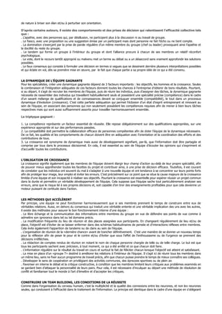 de nature à briser son élan et/ou à perturber son orientation.
D’après certains auteurs, il existe des comportements et des prises de décision qui ralentissent l’efficacité collective tels
que :
. L’apathie, avec des personnes qui, par désillusion, ne participent plus à la discussion ni au travail de groupe.
. Le fiasco, avec une proposition ou une suggestion émise par un participant mais dont personne ne fait l’écho ou ne tient compte.
. La domination s’exerçant par la prise de parole régulière d’un même membre du groupe (chef ou leader) provoquant ainsi l’apathie et
la docilité du reste du groupe.
. Le tandem qui forme un groupe à l’intérieur du groupe et dont l’alliance procure à chacun de ses membres un relatif réconfort
psychologique.
. Le vote, dont le recours tantôt approprié ou malvenu met un terme au débat ou a un désaccord sans vraiment approfondir les solutions
possibles.
. Le faux consensus qui consiste à formuler une décision en termes si vagues que se dessinent derrière plusieurs interprétations possibles
et qui éclate en vol, dès sa première mise en œuvre, par le fait que chaque partie a sa propre idée de ce qui a été convenu.
LA DYNAMIQUE DE L’ÉQUIPE GAGNANTE
Pour les spécialistes, créer une dynamique gagnante dépend de 3 facteurs importants : les objectifs, les hommes et la croissance. Seules
la combinaison et l’intégration adéquates de ces facteurs donnent toutes les chances à l’entreprise d’obtenir de bons résultats. Pourtant,
si au départ, il s’agit de recruter les membres de l’équipe, puis de réunir les individus, puis d’assigner des tâches, la dynamique gagnante
nécessite de rassembler des individus qui travaillent habituellement seuls et possèdent une spécialité précise (compétence) dans le cadre
d’un savant mélange de qualifications et de connaissances devant se conjuguer ensemble (compatibilité), le tout dans un processus
dynamique d’évolution (croissance). C’est cette parfaite adéquation qui permet l’éclosion d’un état d’esprit entreprenant et innovant au
sein de l’équipe, en associant des personnes qui non seulement possèdent les compétences requises afin de mener à bien leurs tâches
respectives mais qui sont aussi suffisamment assortis pour travailler harmonieusement ensemble.
Le triptyque gagnant :
1. La compétence représente un facteur essentiel de réussite. Elle repose obligatoirement sur des qualifications appropriées, sur une
expérience appropriée et sur des performances passées.
2. La compatibilité doit permettre la collaboration efficace de personnes compétentes afin de doter l’équipe de la dynamique nécessaire.
De ce fait, les qualités et les comportements de chacun doivent être en adéquation avec l’orientation et la coordination des efforts et des
contributions de tous.
3. La croissance est synonyme de dynamique mais aussi de développement signifiant, par-là, que l’information doit être partagée et
comprise par tous dans le processus décisionnel. En cela, il est essentiel au sein de l’équipe d’écouter les opinions qui s’expriment et
d’accueillir toutes les contributions.
L’OBLIGATION DE CROISSANCE
La croissance signifie également que les membres de l’équipe doivent élargir leur champ d’action au-delà de leur propre spécialité, afin
de pouvoir mieux appréhender toutes les facettes du projet et contribuer ainsi, à une prise de décision efficace. Toutefois, il est courant
de constater que les individus ont souvent du mal à s’adapter à une nouvelle équipe et ont tendance à se concentrer sur leurs points forts
afin de protéger leur image, leur emploi et éviter les erreurs. C’est précisément sur ce point que se situe la cause majeure de la croissance
limitée d’une équipe et son incapacité à réaliser ses objectifs. Pourtant la croissance est essentielle pour espérer réussir un projet commun
dans la durée et permettre un véritable développement de l’équipe. Cela suppose que l’équipe sache tout particulièrement analyser ses
erreurs, ainsi que le risque lié à ses propres décisions et, soit capable d’en tirer des enseignements profitables pour que cela devienne un
moteur puissant de certitude dans l’action.
LES MÉTHODES QUI ACCÉLÈRENT
Par principe, une équipe ne peut fonctionner harmonieusement que si ses membres prennent le temps de construire entre eux de
véritables relations. Aussi, en dehors du consensus qui traduit une véritable entente et une véritable implication des uns avec les autres,
il existe des méthodes pour assurer le bon fonctionnement interne d’une équipe :
. Le libre échange et la communication des informations entre membres du groupe en vue de défendre ses points de vue comme à
admettre son ignorance dans tel ou tel domaine précis.
. La modification fréquente du lieu de réunion et des places assignées aux participants. En changeant régulièrement de lieu et/ou de
place, l’objectif est d’éviter de se laisser enfermer dans des schémas habitudinaires de pensée et d’interactions réflexes entre membres.
Cela évite également l’apparition de tandems ou de clans au sein de l’équipe.
. L’organisation de réunion de la «dernière chance» avant de trancher définitivement. C’est une manière de se donner un nouveau temps
pour la réflexion afin de peser le pour et le contre et/ou d’éviter que sous l’effet de l’enthousiasme ou de l’urgence se prennent des
décisions irréfléchies.
. La rédaction de comptes rendus de réunion en notant le nom de chaque personne chargée de telle ou de telle charge. Le but est que
tous les participants sachent avec précision, à tout moment, ce qui a été arrêté et ce que chacun doit faire.
. L’information régulière sur le résultat du travail en cours et surtout le fait de féliciter chacun lorsque l’objectif est atteint et satisfaisant.
. La mise en place d’un «groupe T» destiné à améliorer les relations à l’intérieur de l’équipe. Il s’agit ici de réunir tous les membres dans
un même lieu, sans ne fixer aucun programme de travail précis, afin que chacun puisse prendre le temps de mieux connaître ses collègues.
. Développer le sens de coopération en privilégiant des activités communes, des épreuves sportives ou de plein air.
. Favoriser en interne le débat et la critique constructive, à condition que les membres limitent leurs critiques aux problèmes examinés en
se gardant bien d’attaquer la personnalité de leurs pairs. Pour cela, il est nécessaire d’inculquer au départ une méthode de résolution de
conflit et familiariser tout le monde à l’art d’émettre et d’accepter les critiques.
CONSTRUIRE UN TEAM BUILDING, LES CONDITIONS DE LA RÉUSSITE
Comme dans l’organisation du cerveau humain, c’est la multiplicité et la qualité des connexions entre les neurones, et non les neurones
seules, qui conduisent à l’efficacité dans le traitement de l’information. Le principe est identique dans le cadre d’une équipe en s’obligeant
 