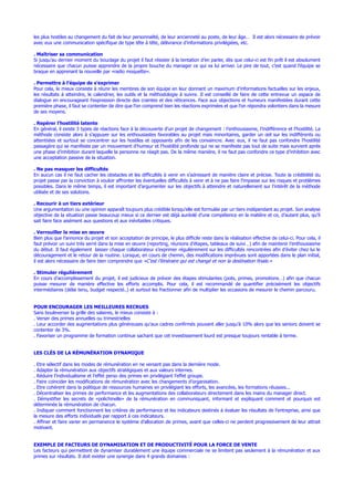 les plus hostiles au changement du fait de leur personnalité, de leur ancienneté au poste, de leur âge… Il est alors nécessaire de prévoir
avec eux une communication spécifique de type tête à tête, délivrance d’informations privilégiées, etc.
. Maîtriser sa communication
Si jusqu’au dernier moment du bouclage du projet il faut résister à la tentation d’en parler, dès que celui-ci est fin prêt il est absolument
nécessaire que chacun puisse apprendre de la propre bouche du manager ce qui va lui arriver. Le pire de tout, c’est quand l’équipe se
braque en apprenant la nouvelle par «radio moquette».
. Permettre à l’équipe de s’exprimer
Pour cela, le mieux consiste à réunir les membres de son équipe en leur donnant un maximum d’informations factuelles sur les enjeux,
les résultats à atteindre, le calendrier, les outils et la méthodologie à suivre. Il est conseillé de faire de cette entrevue un espace de
dialogue en encourageant l’expression directe des craintes et des réticences. Face aux objections et humeurs manifestées durant cette
première phase, il faut se contenter de dire que l’on comprend bien les réactions exprimées et que l’on répondra volontiers dans la mesure
de ses moyens.
. Repérer l’hostilité latente
En général, il existe 3 types de réactions face à la découverte d’un projet de changement : l’enthousiasme, l’indifférence et l’hostilité. La
méthode consiste alors à s’appuyer sur les enthousiastes favorables au projet mais minoritaires, garder un œil sur les indifférents ou
attentistes et surtout se concentrer sur les hostiles et opposants afin de les convaincre. Avec eux, il ne faut pas confondre l’hostilité
passagère qui se manifeste par un mouvement d’humeur et l’hostilité profonde qui ne se manifeste pas tout de suite mais survient après
une phase d’inhibition durant laquelle la personne ne réagit pas. De la même manière, il ne faut pas confondre ce type d’inhibition avec
une acceptation passive de la situation.
. Ne pas masquer les difficultés
En aucun cas il ne faut cacher les obstacles et les difficultés à venir en s’adressant de manière claire et précise. Toute la crédibilité du
projet passe par la conviction à vouloir affronter les éventuelles difficultés à venir et à ne pas faire l’impasse sur les risques et problèmes
possibles. Dans le même temps, il est important d’argumenter sur les objectifs à atteindre et naturellement sur l’intérêt de la méthode
utilisée et de ses solutions.
. Recourir à un tiers extérieur
Une argumentation ou une opinion apparaît toujours plus crédible lorsqu’elle est formulée par un tiers indépendant au projet. Son analyse
objective de la situation passe beaucoup mieux si ce dernier est déjà auréolé d’une compétence en la matière et ce, d’autant plus, qu’il
sait faire face aisément aux questions et aux inévitables critiques.
. Verrouiller la mise en œuvre
Bien plus que l’annonce du projet et son acceptation de principe, le plus difficile reste dans la réalisation effective de celui-ci. Pour cela, il
faut prévoir un suivi très serré dans la mise en œuvre (reporting, réunions d’étapes, tableaux de suivi…) afin de maintenir l’enthousiasme
du début. Il faut également laisser chaque collaborateur s’exprimer régulièrement sur les difficultés rencontrées afin d’éviter chez lui le
découragement et le retour de la routine. Lorsque, en cours de chemin, des modifications imprévues sont apportées dans le plan initial,
il est alors nécessaire de faire bien comprendre que «C’est l’itinéraire qui est changé et non la destination finale.»
. Stimuler régulièrement
En cours d’accomplissement du projet, il est judicieux de prévoir des étapes stimulantes (pots, primes, promotions…) afin que chacun
puisse mesurer de manière effective les efforts accomplis. Pour cela, il est recommandé de quantifier précisément les objectifs
intermédiaires (délai tenu, budget respecté..) et surtout les fractionner afin de multiplier les occasions de mesurer le chemin parcouru.
POUR ENCOURAGER LES MEILLEURES RECRUES
Sans bouleverser la grille des salaires, le mieux consiste à :
. Verser des primes annuelles ou trimestrielles
. Leur accorder des augmentations plus généreuses qu’aux cadres confirmés pouvant aller jusqu’à 10% alors que les seniors doivent se
contenter de 3%.
. Favoriser un programme de formation continue sachant que cet investissement lourd est presque toujours rentable à terme.
LES CLÉS DE LA RÉMUNÉRATION DYNAMIQUE
. Etre sélectif dans les modes de rémunération en ne versant pas dans la dernière mode.
. Adapter la rémunération aux objectifs stratégiques et aux valeurs internes.
. Réduire l’individualisme et l’effet perso des primes en privilégiant l’effet groupe.
. Faire coïncider les modifications de rémunération avec les changements d’organisation.
. Etre cohérent dans la politique de ressources humaines en privilégiant les efforts, les avancées, les formations réussies...
. Décentraliser les primes de performance et les augmentations des collaborateurs directement dans les mains du manager direct.
. Démystifier les secrets de «polichinelle» de la rémunération en communiquant, informant et expliquant comment et pourquoi est
déterminée la rémunération de chacun.
. Indiquer comment fonctionnent les critères de performance et les indicateurs destinés à évaluer les résultats de l’entreprise, ainsi que
la mesure des efforts individuels par rapport à ces indicateurs.
. Affiner et faire varier en permanence le système d’allocation de primes, avant que celles-ci ne perdent progressivement de leur attrait
motivant.
EXEMPLE DE FACTEURS DE DYNAMISATION ET DE PRODUCTIVITÉ POUR LA FORCE DE VENTE
Les facteurs qui permettent de dynamiser durablement une équipe commerciale ne se limitent pas seulement à la rémunération et aux
primes sur résultats. Il doit exister une synergie dans 4 grands domaines :
 