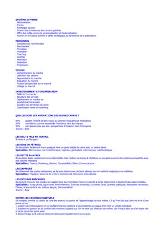 SYSTÈME DE VENTE
. Rémunération
. Primes
. Avantages sociaux
. Fournir des données sur les contacts générés
. Offrir des outils comme la personnalisation et l’automatisation
. Fournir un processus comme la vente stratégique, le partenariat et la prescription
PERSONNEL
. Compétences commerciales
. Recrutement
. Formation
. Promotion
. Coaching
. Contrôle
. Motivation
. Evaluation
. Progression
ETUDES
. Compréhension du marché
. Définition des besoins
. Segmentation du marché
. Evaluation du marché
. Fixation des priorités sur le marché
. Ciblage du marché
INVESTISSEMENT ET ORGANISATION
. Taille de l’entreprise
. Structure des services
. Déploiement en matière de
produit/marché/activité
. Equilibre des territoires de vente
. Coordination vente et marketing
.
QUELLES SONT LES ASPIRATIONS DES JEUNES CADRES ?
96% placent l’intérêt de leur travail au premier rang de leurs motivations
95% considèrent comme essentielle l’ambiance dans leur équipe
92% sont préoccupés par leurs perspectives d’évolution dans l’entreprise
Source : Apec
LES BAC+5 FACE AU TRAVAIL
Il existe 4 profils types :
LES ROIS DU PÉTROLE
Ils décrochent facilement et en quelques mois un poste stable de cadre avec un salaire élevé.
Spécialités :Electronique, micro-électronique, ingénieur généraliste, informatique, mathématiques
LES PETITS SALAIRES
Ils accèdent assez rapidement à un emploi stable mais mettent du temps à s’habituer en occupant souvent des postes sous qualifiés avec
des salaires modestes.
Spécialités : Finance, Marketing, Gestion, Comptabilité, Edition, Communication
LES ZAPPEURS
Ils obtiennent des postes intéressants et de bons statuts avec de bons salaires tout en mettant longtemps à se stabiliser.
Spécialités : Physique, Sciences de la Terre, Commercial, Commerce international
LES INTELLOS PRÉCAIRES
Ils peinent à trouver des emplois en rapport avec leur formation même en contrat à durée déterminée et touchent des salaires faibles.
Spécialités : Socioculturel, Agronomie, Environnement, Sciences humaines, Economie, Droit, Sciences politiques, Ressources Humaines,
Chimie, Sciences de la vie, Lettres, langue, Documentation
Source : Apec
EVITER LES 3 ECUEILS HABITUELS
Se tromper, prendre du retard et faire des erreurs fait partie de l’apprentissage de tout métier. Ce qu’il ne faut pas faire vis-à-vis d’une
jeune recrue :
1. Casser son enthousiasme en lui soufflant trop les solutions à ses problèmes au risque d’en faire un simple exécutant.
2. Exploiter sa passion en lui confiant des missions ingrates que l’on ne veut pas effectuer soi-même, car il risque alors de s’en lasser vite
et de le reprocher par la suite.
3. Briser l’image qu’il a de lui-même en dénonçant régulièrement ses erreurs.
 
