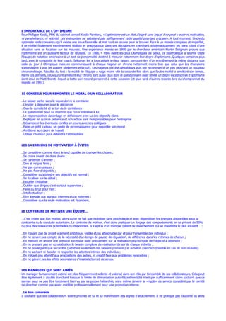 L’IMPORTANCE DE L’OPTIMISME
Pour Philippe Korda, PDG du cabinet conseil Korda-Parnters, «L’optimisme est un état d’esprit sans lequel il ne peut y avoir ni motivation,
ni persévérance, ni volonté. Les entreprises ne valorisent pas suffisamment cette qualité pourtant cruciale». A tout moment, l’individu
optimiste reste convaincu qu’il existe une issue favorable et met tout en œuvre pour la trouver. Face à un monde complexe et imparfait,
il se révèle finalement extrêmement réaliste et pragmatique dans ses décisions en cherchant systématiquement les bons côtés d’une
situation sans se focaliser sur les mauvais. Une expérience menée en 1990 par le chercheur américain Martin Seligman prouve que
l’optimisme est un puissant facteur de réussite. En 1988, 4 mois avant les jeux Olympiques de Séoul, ce psychologue a soumis toute
l’équipe de natation américaine à un test de personnalité destiné à mesurer notamment leur degré d’optimisme. Quelques semaines plus
tard, avec la complicité de leur coach, Seligman les a tous piégés en leur faisant parcourir lors d’un entraînement la même distance que
celle du jour J Olympique mais en communiquant à chaque nageur un chrono nettement moins bon que celui que les champions
s’attendaient à voir (et avaient réellement effectué). Les nageurs ont été déstabilisés puis ont recommencé un peu plus tard un nouveau
chronométrage. Résultat du test : la moitié de l’équipe a nagé moins vite la seconde fois alors que l’autre moitié a amélioré son temps.
Parmi ces derniers, ceux qui ont amélioré leur chrono sont aussi ceux dont le questionnaire avait révélé un degré exceptionnel d’optimisme
dont celui de Matt Biondi, lequel a battu son record personnel à cette occasion (et plus tard d’autres records lors du championnat du
monde en 1991).
10 CONSEILS POUR REMONTER LE MORAL D’UN COLLABORATEUR
. Le laisser parler sans le bousculer ni le contrarier
. L’inviter à déjeuner pour le décoincer
. Oser la complicité et le ton de la confidence
. Le questionner pour lui montrer que l’on s’intéresse à lui
. Le responsabiliser davantage en définissant avec lui des objectifs clairs
. Expliquer en quoi sa présence et son action sont indispensables pour l’entreprise
. Désamorcer les éventuels conflits en cours avec ses collègues
. Faire un petit cadeau, un geste de reconnaissance pour regonfler son moral
. Améliorer son cadre de travail
. Utiliser l’humour pour détendre l’atmosphère
LES 14 ERREURS DE MOTIVATION À ÉVITER
. Se considérer comme étant le seul capable de changer les choses ;
. Se croire investi de dons divins ;
. Se contenter d’animer ;
. Dire et ne pas faire ;
. Ne pas communiquer ;
. Ne pas fixer d’objectifs ;
. Considérer qu’atteindre ses objectifs est normal ;
. Se focaliser sur le détail ;
. Etouffer l’initiative ;
. Oublier que diriger, c’est surtout superviser ;
. Faire du bruit pour rien ;
. Intellectualiser ;
. Etre aveugle aux signaux internes et/ou externes ;
. Considérer que la seule motivation est financière.
LE CONTRAIRE DE MOTIVER UNE ÉQUIPE…
…C’est croire que l’on motive, alors qu’on ne fait que mobiliser sans psychologie et avec déperdition les énergies disponibles sous la
contrainte ou la conduite autoritaire. Le contraire de motiver, c’est donc pratiquer un forçage des comportements en se privant de 50%
ou plus des ressources potentielles ou disponibles. Il s’agit là d’un manque patent de discernement qui se manifeste le plus souvent… :
. En n’ayant pas de projet vraiment ambitieux, visible et/ou atteignable par et pour l’ensemble des individus ;
. En ne tenant pas compte de la nécessité d’un temps de pause, de régulation, de différence dans les rythmes de chacun ;
. En mettant en œuvre une pression excessive axée uniquement sur la réalisation psychorigide de l’objectif à atteindre ;
. En ne prenant pas en considération le besoin complexe de réalisation de soi de chaque individu ;
. En ne privilégiant que la carotte (satisfaire seulement des besoins primaires) et le bâton (sanction possible en cas de non réussite).
. En ne sachant ni écouter ni respecter les attentes intimes des individus ;
. En n’étant peu attentif aux propositions des autres, ni créatif face aux problèmes rencontrés ;
. En ne gérant pas les effets secondaires d’insatisfaction et de stress.
LES MANAGERS QUI SONT AIMÉS
Un manager humainement estimé est plus fréquemment sollicité et valorisé dans son rôle par l’ensemble de ses collaborateurs. Cela peut
être également à double tranchant lorsque la limite de démarcation autorité/authenticité n’est par suffisamment claire sachant que ce
dernier peut ne pas être forcément bien vu par sa propre hiérarchie, voire même devenir le «rigolo» de service considéré par le comité
de direction comme pas assez crédible professionnellement pour une promotion interne.
. Le bon camarade
Il souhaite que ses collaborateurs soient proches de lui et lui manifestent des signes d’attachement. Il ne pratique pas l’autorité ou alors
 