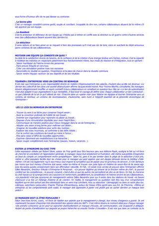 sous forme d’humour afin de ne pas blesser ou contrarier.
. La bonne pâte
C’est un manager considéré comme gentil, souple et conciliant. Incapable de dire non, certains collaborateurs abusent de lui même s’il
est apprécié par son équipe.
. Le dissident
C’est le protecteur et défenseur de son équipe qui n’hésite pas à rentrer en conflit avec la direction ou en guerre contre d’autres services
avec des collaborateurs faisant souvent bloc derrière lui.
. Le séducteur
Il aime séduire et se faire aimer en se risquant à faire des promesses qu’il n’est pas sûr de tenir, voire en suscitant du dépit amoureux
parmi certaines de ses collaboratrices.
MOTIVER UNE ÉQUIPE ÇA CONSISTE EN QUOI ?
Au-delà de la satisfaction directe de besoins, de la confiance et de la création d’une énergie tendue vers l’action, motiver c’est la capacité
à mobiliser les individus en respectant patiemment leur fonctionnement intime, leur mode de réaction et d’intégration, tout en sachant :
. Savoir manifester de l’estime envers les personnes
. Faire preuve d’équité en vers tous
. Créer une stimulation positive mais non excessive
. Reconnaître le résultat en question, l’importance et la place de chacun dans la réussite commune
. Savoir rendre l’équipe «actrice» de ses objectifs et de ses résultats
TOURNER L’ENTREPRISE VERS UN CONTENU DE BONHEUR
Il est clair que l’entreprise a une responsabilité directe en matière d’épanouissement des salariés, d’autant plus qu’elle est devenue «Le
dernier lieu collectif de lien dans une société déstructurée» affirme Jacques-André Autret. Pour Yvonne Altorfer, consultante, les managers
doivent obligatoirement insuffler un esprit combatif à leurs collaborateurs en remettant en question leur rôle car «Le lien de subordination
n’est plus adapté ni aux organisations ni aux mentalités. Il faut avoir le courage de définir avec chaque collaborateur un lien contractuel :
ce que j’attends de lui et ce qu’il attend de moi. S’inscrire dans un «parler vrai» pour fédérer les équipes et tourner l’entreprise vers un
contenu de bonheur, un contenu de reconnaissance, d’autonomie, sans nuire à l’objectif essentiel de la pérennité économique de
l’entreprise.»
LES 12 LOIS DU BONHEUR EN ENTREPRISE
. Trouver du sens à sa tâche pour conserver l’esprit serein ;
. Avoir la conviction profonde de l’utilité de son travail ;
. Inventer son organisation pour reprendre du plaisir au travail ;
. Disposer d’une rémunération équitable pour avoir l’esprit libre ;
. Communiquer de manière positive pour mieux s’engager dans la vie de l’entreprise ;
. Adopter une vision à long terme pour maîtriser son destin ;
. Imaginer de nouvelles solutions pour sortir des routines ;
. Explorer des voies inconnues, se confronter à des défis inédits ;
. Fuir le confort des conditions de travail qui mène à l’ennui ;
. Etre sans cesse à l’affût de nouvelles opportunités ;
. Exprimer clairement ses insatisfactions à sa hiérarchie ;
. Savoir couper complètement avec l’entreprise (pauses, maison, vacances…).
EVITER LE SYNDROME DU CHIC TYPE
Cette expression utilisée par Robert Glove, auteur de Trop gentil pour être heureux paru aux éditions Payot, souligne le fait qu’«A force
de chercher la conciliation et l’approbation générale, le manager risque tout simplement la frustration, elle-même susceptible d’engendrer
au bout du compte un comportement moins sympathique». Selon lui, gare à ne pas tomber dans le piège de la séduction à tout prix,
même si «être populaire facilite bien les choses pour le manager qui peut espérer que son équipe dévouée donne le meilleur d’elle-
même». S’il est vrai également «qu’il vaut mieux vaut inspirer la sympathie que de passer pour le grincheux de service», il n’en demeure
pas moins que tout meneur d’homme doit savoir rester lui-même et trouver une juste ligne en matière de savoir-être et de savoir-agir
avec les autres puisée constamment dans son affirmation naturelle. En fait, «Il existe trois cercles de pouvoir dans l’entreprise» affirme
Gilles Alexandre, directeur d’étude à Entreprise & Personnel : «Le pouvoir légitime qui émane de la fonction même de chef ; le pouvoir
conféré par les compétences ; le pouvoir consenti, c’est-à-dire ce que les autres me permettent de dire ou de faire». En fait, le charisme
du chef repose sur la synergie entre ces 3 pouvoirs en recherchant, parallèlement, la considération et l’estime sincère de ses collaborateurs.
«La popularité n’est pas synonyme de management» estime Gilles Alexandre pour qui il existe dans les relations de travail «le besoin
d’éprouver à la fois un mélange d’estime et de crainte». En réalité, le management au quotidien doit être issu d’un comportement
équilibré qui ne doit surtout pas être stéréotypé dans un sens trop conciliant, mou ou séducteur (démagogie) ou dans un autre plus dur,
colérique, autoritaire (autocratie). D’après Thomas d’Ansembourg, auteur de Cessez d’être gentil paru aux Ed. de l’Homme, «Même en
entreprise où les comportements sont codés, le manager doit apprendre à parler vrai plutôt que se cacher derrière un masque bien
policé.»
LE MANAGER DOIT-IL ÊTRE POPULAIRE ?
Selon Jean-Yves Arrivé, coach, «A force de répéter aux salariés que le management a changé, leur niveau d’exigence a grandi. Ils ont
maintenant l’occasion d’exprimer très directement leur opinion dans les 360°». C’est même devenu le moment idéal pour chaque manager
«De prendre conscience qu’on peut lui reprocher éventuellement un manque d’écoute, de communication, une incapacité à déléguer.
Autant de points d’amélioration sur lesquels sa propre hiérarchie va ensuite l’inviter à travailler». Il est vrai que dans un contexte où la
 