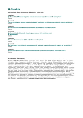 11. MemoQuiz
Avez-vous bien retenu le contenu de ce MemoPro - Testez-vous !
Question 1
Quelles sont les différences flagrantes entre la vainqueur et le perdant au sein de l'entreprise ?
Réponse
Question 2
Motiver une équipe ça consiste en quoi, en indiquant notamment les méthodes qui accélèrent et les erreurs à éviter ?
Réponse
Question 3
Pouvez-vous indiquer les 8 règles qui permettent de bien féliciter ses collaborateurs ?
Réponse
Question 4
Quelles sont les 5 méthodes de champion pour redonner de la confiance en soi
et se remotiver ?
Réponse
Question 5
Etes-vous d'accord avec les 12 lois du bonheur en entreprise ?
Réponse
Question 6
Que vous inspire les principes de commandement de la Navy et en particulier ceux mis en place sur le «Benfold» ?
Réponse
Question 7
Pouvez-vous citer des leviers motivationnels destinés à booster ses collaborateurs en temps de crise ?
Réponse
Provenance des dossiers
Sources habituelles utilisées : AFDE - Agefos-Pme - Anact - Atradius - BCTI - BRGM - Capital Challenges - Défis - Eco-Systèmes -
L’Entreprise - Enjeux - Management - Alternatives Economiques L’Expansion - L’Express - L'Express Réussir - Le Point - Le Nouvel
Economiste - Problèmes économiques Newzi - La Tribune - Les Echos : L’Art du Marketing /L'Art du Management/L'Art de la Stratégie -
L’Essentiel du Management - Focus - Le Monde.fr - Investir Magazine - TAJ - Intrum Justitia - Stratégie - Wikipédia - Le Point.fr - Le
Figaro.fr - Ministère de l’agriculture et de la pêche - Mag Cultures Commerce Magazine Le Nouvel Observateur - Lettre
Vernimmen.net - Réseau Finance Ethique - Industries - Courrier Cadres Ouvrage «Les Réseaux sociaux Pivot de l’Internet 2.0» d’Alain
Lefebvre M21 Editions - Hiscox - Chef d'entreprise Magazine - Cabinet Ghelber & Gourdon - La Tribune des Entrepreneurs - Unis pour
Bâtir Moci - Unosel - Action commerciale - Travail & Changement Anact - AtlanPack et INDP - Emballages Magazine - Observatoire des
synergies alimentaires - Passion céréales - Didier Reuter professeur en Economie d’affaires et négociation assertive - TMF-TVA
Sites Web : www.calteos.com - www.icomos.org - www.vinivia.com - www.winetourisminfrance.com www.mfe.org - www. expat.org -
www.expatriation.com - www.anae.org - www.auto-entrepreneur.fr www.guide-transmission.com - www.transmission-entreprise.fr -
www.netpme.fr - www.inforeg.ccip.fr www.comptalia.com - www.village-justice.com - www.demenagementdentreprises.fr - www.eau-
adour-garonne.fr - www.journaldunet.com - www.lux-ias.lu - www.divine.comedie.com - www.vinimarket.com www.iag.asso.fr -
www.optimind.fr - www.quintaplus.com - www.travail-solidarite.gouv.fr - www.rumeurpublique.fr
 