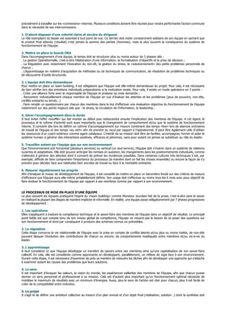 précisément à travailler sur les «connexions» internes. Plusieurs conditions doivent être réunies pour rendre performante l’action commune
dans la nécessité de ses interconnexions.
1. D’abord disposer d’une volonté claire et sincère du dirigeant
Le rôle exemplaire du leader est essentiel à tout point de vue. Ce dernier doit rester constamment solidaire de son équipe en sachant que
le produit final attendu (résultat) n’est jamais la somme des parties (hommes), mais le plus souvent la conséquence du système de
fonctionnement de l’équipe.
2. Mettre en place la boucle ORA
Dans l’accompagnement d’une équipe, le temps doit se structurer plus ou moins autour de 3 phases clés :
. La gestion Opérationnelle, c’est-à-dire l’élaboration d’une information, la formalisation d’objectifs et la prise de décision ;
. La Régulation avec notamment l’évocation du non-dit, la gestion du stress, le «solutionnement» des petits problèmes personnels de
chacun ;
. L’Apprentissage en matière d’acquisition de méthodes ou de techniques de communication, de résolution de problèmes techniques ou
de découverte d’outils structurels.
3. L’équipe doit être demandeuse
Pour mettre en place un team building, il est obligatoire que l’équipe soit elle-même demandeuse du projet. Pour cela, il est nécessaire
de bien vérifier lors des entretiens individuels préparatoires si la motivation existe. Pour cela, il existe un mode opératoire en 3 points :
. Créer une alliance forte avec le responsable de l’équipe et analyser sa vraie demande ;
. Rencontrer individuellement chaque membre de l’équipe en vue d’évaluer les attentes et les problèmes (jeux de pouvoirs, non-dits,
conflits existants ou larvés…)
. Faire remplir un questionnaire par chacun des membres dans le but d’effectuer une évaluation objective du fonctionnement de l’équipe
notamment sur des points majeurs tels que : le stress, la circulation de l’information, le leadership…
4. Gérer l’accompagnement dans la durée
Il faut éviter l’effet «soufflé» qui fait monter au début puis redescendre ensuite l’implication des membres de l’équipe. A cet égard, le
processus et le rythme d’activité sont aussi importants que le changement de comportement et/ou que le système de fonctionnement
interne. Il convient dès lors de définir un rythme d’accompagnement sur mesure combinant des temps «live» lors de séances ordinaires
de travail de l’équipe et des temps «au vert» afin de prendre du recul par rapport à l’opérationnel. Il peut être également utile d’utiliser
les ressources d’un coach extérieur comme agent catalyseur. L’intérêt de sa mission doit être de faciliter, accompagner, former et aider le
système humain à générer des interactions positives, efficaces et pérennes, sans pour autant ne jamais se substituer au rôle du leader.
5. Travailler autant sur l’équipe que sur son environnement
Que l’environnement soit horizontal (plusieurs services) ou vertical (un seul service), l’équipe doit s’insérer dans un système de relations
ouvertes et adaptatives. Elle doit pouvoir anticiper les remises en question, les changements dans les positionnements individuels, comme
s’attendre à générer des attentes dont il convient de prévoir les incidences possibles. Dans certaines cultures très techniques il est, par
exemple, difficile de faire comprendre l’importance du processus (la manière dont on fait les choses ensemble) ou encore la façon de s’y
prendre pour décider, face aux habitudes bien ancrées de travail ou face à la mentalité ambiante.
6. Mesurer régulièrement les progrès
Afin d’analyser le niveau de développement de l’équipe, il est conseillé de mettre en place un baromètre fondé sur des critères de mesure
d’efficience que l’équipe aura elle-même préalablement définis. Son usage doit s’effectuer au moins tous les 6 mois avec pour objectif de
faire évoluer le fonctionnement de l’équipe par rapport à ses membres comme par rapport à son environnement.
LE PROCESSUS DE MISE EN PLACE D’UNE ÉQUIPE
Le plus souvent les équipes pratiquent l’esprit du «team building» comme Monsieur Jourdain fait de la prose, c’est-à-dire sans le savoir
en réalisant la plupart des étapes de manière implicite et informelle. En réalité, une équipe passe obligatoirement par 7 phases progressives
de développement :
1. Les opérations
Elles s’appliquent à traduire la compétence technique et le savoir-faire des membres de l’équipe dans un objectif de résultat. Le principal
point faible est que compte tenu de son niveau global de compétence, l’équipe ne ressent pas le besoin de se poser des questions sur
son fonctionnement et tend par conséquent à produire des schémas connus ou prévisibles.
2. La régulation
Cette étape concerne la vie relationnelle de l’équipe avec la prise en compte de conflits latents et/ou plus ou moins traités, de non-dits
pouvant bloquer l’évolution des contributions de chacun ou encore, de comportements inadéquats entre membres et/ou vis-à-vis du
leader.
3. L’apprentissage
Il faut considérer ici que l’équipe développe un transfert de savoirs entre ses membres ainsi qu’une capitalisation de son savoir-faire
collectif. En cela, elle est considérée comme apprenante en développant, parallèlement, un réflexe de vigie face à son environnement.
Durant cette étape, il est nécessaire d’examiner de près sa manière de résoudre les tâches afin de développer une approche qui s’attache
à examiner autant les causes des problèmes que leurs solutions.
4. Le sens
Il est important d’évoquer les valeurs, la vision du monde, les expériences saillantes des membres de l’équipe, afin que chacun puisse
donner un sens personnel et professionnel à sa mission. Cela est d’autant plus important qu’un fonctionnement optimal nécessite de
mobiliser le maximum de résultats avec un minimum d’énergies. Aussi, plus le sens de l’action est clair pour chacun, plus il est facile de
créer de la compatibilité entre individus.
5. Le projet
Il s’agit là de définir une ambition collective au travers d’un plan annuel et d’un objet final (réalisation, solution…) dont la synthèse doit
 