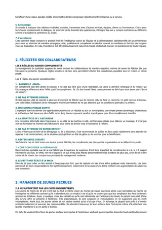 bénéficier d’une valeur ajoutée inédite et permettre de faire progresser objectivement l’entreprise ou le service.
6. Le maillage
Il consiste à pratiquer des relations multiples, croisées, transverses avec d’autres services, équipes, clients ou fournisseurs. Cela a pour
but d’ouvrir constamment le dialogue, de s’enrichir de la diversité des expériences, d’intégrer les avis y compris contraires ou différents
comme d’actualiser la pertinence du projet.
7. L’excellence
Cette dernière étape consacre le produit final de l’intelligence active de l’équipe et la démonstration opérationnelle de sa performance
pour avoir su atteindre de manière synergique, utile, qualitative et compétente un résultat concret et manifeste en fonction des moyens
mis à sa disposition. En cela, l’excellence doit être l’aboutissement naturel du travail intellectuel, humain et opérationnel de toute l’équipe.
2. FÉLICITER SES COLLABORATEURS
LES 8 RÈGLES DU SAVOIR COMPLIMENTER
Le management du quotidien suppose de savoir motiver les collaborateurs de manière régulière, comme de savoir les féliciter dès que
l’occasion se présente. Quelques règles simples et de bon sens permettent d’éviter les maladresses possibles tout en créant un climat
positif.
Les 8 règles du savoir complimenter :
1. BANNIR LE «MAIS»
Un compliment doit être direct et exclusif. Il ne doit pas être suivi d’une restriction, car alors la dernière remarque et le «mais» qui
l’accompagne effaceront alors l’effet positif du compliment. Ex. Du bon travail Denis, mais comment se fait-il que nous ayons pris 3 jours
de retard ?
2. NE PAS ATTENDRE DEMAIN
Il n’est pas plus utile de reporter à plus tard le moment de féliciter que de reporter celui de faire un reproche. Un petit mot sur le bureau,
une visite éclair, l’utilisation de la messagerie interne permettent de ne pas attendre que les conditions optimales s’y prêtent.
3. UNE SIMPLE PHRASE SUFFIT
L’important étant de donner une appréciation positive sur un résultat ou sur un travail précis, une simple phrase dynamique, chaleureuse
et authentique fait beaucoup plus d’effet qu’un long discours pouvant paraître trop élogieux pour être complètement honnête.
4. LA STRATÉGIE DE L’ASCENSEUR
Une rencontre informelle dans l’ascenseur ou du côté de la machine à café, est l’occasion idéale pour délivrer un message. Il n’est pas
utile de formaliser le moment des félicitations sous peine de donner trop d’importance à l’affaire.
5. NE PAS ATTENDRE DE REMERCIEMENT
Le but n’étant pas de faire de la démagogie ou de la séduction, il est recommandé de quitter les lieux assez rapidement sans attendre de
réponse ni de remerciement, car la situation peut générer un état de gêne ou de surprise pour le bénéficiaire.
6. RESTER ASSEZ DISCRET
Sauf dans le cas où s’est toute une équipe qui est félicitée, les compliments pas plus que les engueulades ne se délivrent en public.
7. COURT-CIRCUITER LA HIÉRARCHIE
Rien n’est plus agréable que de se voir félicité par le supérieur du supérieur. Il est donc important de complimenter le n-2, le n-3 jusqu'à
l’échelon le plus bas. En effet, rien ne s’oppose à ce que le big boss félicite personnellement les échelons les plus bas, sinon le fait d’être
coincé et de n’avoir rien compris aux principes du management moderne.
8. LE PETIT MOT ÉCRIT À LA MAIN
Rien de tel pour créer un lien amical et beaucoup plus fort, que de rajouter en bas d’une lettre quelques mots manuscrits. Les bons
patrons et les bons responsables le font systématiquement, notamment à l’occasion d’une lettre notifiant une augmentation de salaire ou
une promotion.
3. MANAGER DE JEUNES RECRUES
ILS NE SUPPORTENT PAS LES CHEFS INCOMPÉTENTS
Les juniors de moins de 30 ans n’ont pas du tout la même vision du monde du travail que leurs aînés. Leur perception du monde de
l’entreprise est différente sachant qu’ils n’attendent plus un emploi à vie et qu’ils ne croient pas que leur employeur leur fera facilement
grimper les échelons. Aussi, si quelque chose leur déplaît ou qu’ils sont démotivés par l’ambiance de travail, ils partent sans état d’âme
dès qu’une offre se présente à l’extérieur. Très pragmatiques, ils sont exigeants et individualistes en ne supportant pas les chefs
incompétents. Avant tout, les jeunes cadres et non cadres veulent qu’on s’occupe d’eux. En échange, la plupart sont prêts à s’investir
professionnellement et assumer des responsabilités. Ils attendent beaucoup de leurs actions dans l’entreprise même s’ils attachent une
grande importance à la vie après le bureau.
En fait, ils veulent être fiers de parler de leur entreprise à l’extérieur sachant que ce qui les branche tout particulièrement
 