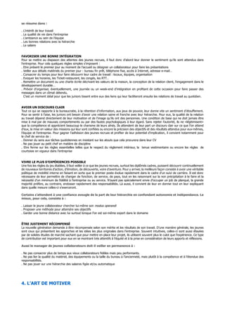 se résume dans :
. L’intérêt de leur travail
. La qualité de vie dans l’entreprise
. L’ambiance au sein de l’équipe
. Les bonnes relations avec la hiérarchie
. Le salaire
FAVORISER UNE BONNE INTÉGRATION
Pour se mettre au diapason des attentes des jeunes recrues, il faut donc d’abord leur donner le sentiment qu’ils sont attendus dans
l’entreprise. Pour cela quelques règles simples s’imposent :
. Etre présent le premier jour au moment de l’accueil ou désigner un collaborateur pour faire les présentations
. Veiller aux détails matériels du premier jour : bureau fin prêt, téléphone fixe, accès à Internet, adresse e-mail…
. Consacrer du temps pour leur faire découvrir leur cadre de travail : locaux, équipes, organisation
. Evoquer les horaires, les Ticket-restaurant, les congés, les RTT…
. Remettre un document ou une charte écrite décrivant les valeurs de la maison, la conception de la relation client, l’engagement dans le
développement durable…
. Prévoir d’organiser, éventuellement, une journée ou un week-end d’intégration en profitant de cette occasion pour faire passer des
messages dans un climat détendu.
C’est un moment idéal pour que les juniors tissent entre eux des liens qui leur faciliteront ensuite les relations de travail au quotidien.
AVOIR UN DISCOURS CLAIR
Tout ce qui se rapporte à la bureaucratie, à la rétention d’information, aux jeux de pouvoir, leur donne vite un sentiment d’étouffement.
Pour se sentir à l’aise, les juniors ont besoin d’avoir une relation saine et franche avec leur hiérarchie. Pour eux, la qualité de la relation
au travail dépend directement de leur motivation et de l’image qu’ils ont des personnes. Une condition de base qui ne doit jamais être
mise à mal par de mauvais comportements ou par des fautes psychologiques à leur égard. Sans rejeter l’autorité, ils ne «légitimisent»
que la compétence et apprécient beaucoup le charisme de leurs aînés. Ils attendent de leur part un discours clair sur ce que l’on attend
d’eux, la mise en valeur des missions qui leur sont confiées ou encore la précision des objectifs et des résultats attendus pour eux-mêmes,
l’équipe et l’entreprise. Pour gagner l’adhésion des jeunes recrues et profiter de leur potentiel d’implication, il convient notamment pour
le chef de service de :
. Donner du sens aux tâches quotidiennes en insistant sur les atouts que cela procurera dans leur CV
. Ne pas jouer au petit chef en matière de discipline
. Etre ferme sur les règles essentielles telles que le respect du règlement intérieur, la tenue vestimentaire ou encore les règles de
courtoisie en vigueur dans l’entreprise
VIVRE LE PLUS D’EXPÉRIENCES POSSIBLE
Une fois les règles du jeu établies, il faut veiller à ce que les jeunes recrues, surtout les diplômés cadres, puissent découvrir continuellement
de nouveaux territoires d’action, d’émotion, de découverte, voire d’aventure. Pour y arriver, la meilleure façon consiste à avoir une véritable
politique de mobilité interne en faisant en sorte que le premier poste évolue rapidement dans le cadre d’un suivi de carrière. Il est donc
nécessaire de leur permettre de changer de fonction, de service, de pays, tout en les raisonnant sur la non précipitation à le faire et la
nécessité d’un minimum de fidélité à l’entreprise ou au service. N’ayant pas spécialement envie d’occuper un job de planqué, la grande
majorité préfère, au contraire, endosser rapidement des responsabilités. Là aussi, il convient de leur en donner tout en leur expliquant
dans quelle mesure celles-ci s’exerceront.
Certains s’attendent à une confiance aveugle de la part de leur hiérarchie en confondant autonomie et indépendance. Le
mieux, pour cela, consiste à :
. Laisser le jeune collaborateur chercher lui-même son modus operandi
. Proposer une méthode pour atteindre ses objectifs
. Garder une bonne distance avec lui surtout lorsque l’on est soi-même expert dans le domaine
ÊTRE JUSTEMENT RÉCOMPENSÉ
La nouvelle génération demande à être récompensée selon son mérite et les résultats de son travail. D’une manière générale, les jeunes
sont ceux qui présentent les approches et les idées les plus originales dans l’entreprise. Souvent intuitives, celles-ci sont aussi étayées
par de solides études de marché sachant que pour mettre en place leur projet, ils utilisent souvent plus le culot que l’expérience. Ce type
de contribution est important pour eux en se montrant très attentifs à l’équité et à la prise en considération de leurs apports et réflexions.
Aussi le manager de jeunes collaborateurs doit-il veiller en permanence à :
. Ne pas consacrer plus de temps aux vieux collaborateurs fidèles mais peu performants.
. Ne pas lier la qualité du matériel, des équipements ou la taille du bureau à l’ancienneté, mais plutôt à la compétence et à l’étendue des
responsabilités.
. Ne pas jouer sur une hiérarchie des salaires figée et/ou automatique
4. L'ART DE MOTIVER
 