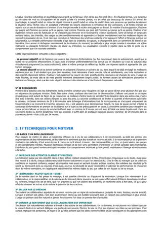 Les plus récentes recherches en psychologie convergent sur le fait que «l’on est ce que l’on croît être». En d’autres termes, une personne
qui se traite de «nul ou d’incapable» en se disant qu’elle n‘y arrivera jamais, n’a en effet pas beaucoup de chance d’y arriver. En
psychologie, le négatif induit en retour le négatif comme le positif induit en retour le positif. Ainsi, une personne qui positive lucidement
la situation et/ou l’échec vécu en acceptant d’affronter les raisons objectives et l’évidence de leur conclusion, a de fortes chances de
repartir sur un axe de réussite en s’animant d’une énergie nouvelle à vouloir ainsi gagner sur le sort. En matière d’autosuggestion, l’homme
qui gagne est l’homme qui pense qu’il va gagner, tout comme l’homme qui perd est l’homme qui pense qu’il va perdre. Positiver c’est
également rompre avec les habitudes en ne craignant pas d’innover et en favorisant la création spontanée. Sortir de temps en temps des
sentiers battus, des interdits, des usages ou des conditionnements et apprendre à s’évader mentalement sont les meilleures façons de
reprendre possession de soi. Il est clair que reproduire à l’identique des schémas existants, c’est appauvrir l’effort et l’énergie qui leur est
sous-tendus. La véritable performance nécessite d’agir dans la créativité, la rupture, le changement dans un sentiment de liberté et de
bien-être. Pour arriver à s’échapper mentalement de la situation du moment, la méthode la plus simple consiste à visualiser une scène
motivante ou plaisante fortement chargée de plaisir ou d’émotion. La visualisation consiste à répéter dans sa tête le geste ou le
comportement que l’on souhaite atteindre.
Cette représentation virtuelle a deux objectifs :
. Le premier objectif est de façonner par avance des chemins d’informations (ou flux neuronaux) dans le subconscient, avant que la
réalité ne se présente effectivement. Il s’agit alors d’orienter préférentiellement les stimuli qui en résultent sur l’axe de solution déjà
virtuellement programmé (ou autoconditionné), selon le même principe du réflexe qui facilite une réponse rapide et appropriée dès que
l’action s’engage.
. Le second objectif est de se donner confiance en préparant à l’avance un scénario de vie, dans lequel il est déjà envisagé les meilleures
solutions pour soi. Il est évident que pour bien visualiser, il est nécessaire d’avoir une vie riche et satisfaisante, une forte motivation et
des objectifs clairement définis. Positiver c’est également se nourrir de mots positifs dont la résonance est chargée de sens. L’usage de
mots fétiches, de mots clés et de mots positifs entretient directement l’esprit positif. Ils forment autant de stimulations plaisantes et
libératrices d’énergie, alors que les mots négatifs induisent des résistances et des freins à l’expression naturelle.
5° SE RESSOURCER
Prendre de la distance avec les événements est la première condition pour récupérer. Il s’agit de savoir lâcher prise plusieurs fois par jour
en séquences de quelques minutes. Sortir, faire autre chose, pratiquer des exercices de décontraction, s’allouer une pause ou un repos
physiologique sont autant de façon de se ressourcer. La meilleure d’entre toute est semble t’il de récupérer dans ses autres vies, c’est à
dire avec la famille, dans ses violons d’Ingres ou avec les amis. La seconde condition est de limiter la quantité d’informations que traite
le cerveau. Un break minimum de 20 à 60 minutes sans échanges d’informations lors de la mi-journée en s’occupant uniquement de
l’essentiel utile à se moment là (marcher, déjeuner, lire...) est salutaire pour décompresser l’esprit. Ce type de pause permet d’éviter la
surcharge d’informations en prenant de la distance sur le sujet ou les préoccupations en cours. La troisième condition pour récupérer au
mieux est de s’allouer un temps de sommeil suffisant avec un minima de 8 heures par nuit avec à l’idéal une sieste l’après-midi. Dans les
cas moins faciles ou dormir longtemps n’est pas possible, il suffit alors de pratiquer plusieurs pauses «parking» de 20 minutes dans la
journée ou dormir 4 fois 1h30 par 24 heures.
5. 17 TECHNIQUES POUR MOTIVER
LES BASES D'UN BON LEADERSHIP
Pour essayer de mettre en place un leadership efficace vis à vis de ses collaborateurs il est recommandé, au-delà des primes, des
augmentations et des intéressements, de leur donner le sentiment que leur travail est reconnu et utile. Si la reconnaissance est la première
motivation des salariés, il faut aussi donner à chacun ce qu’il attend, à savoir : des responsabilités, un titre, un juste salaire, des primes
et des compliments mérités. Plusieurs techniques simples et de bon sens permettent d’entretenir un climat agréable dans l’entreprise,
l’adhésion du plus grand nombre ainsi que l’entretien d’un comportement individuel qui soit positif, mobilisateur d’énergie et enthousiaste
à la tâche.
1° EXPRIMER DES ATTENTES CLAIRES ET PRÉCISES
La motivation passe par des objectifs clairs et bien définis rejetant absolument le flou, l’imprécision, l’équivoque ou le doute. Aussi pour
être motivé à la tâche, chaque collaborateur doit-il savoir exactement ce que l’on attend de lui. C’est le rôle du manager que de créer ses
conditions en inspirant confiance, respect et sympathie mais aussi en sachant écouter, arbitrer, coacher, être solidaire des résultats qu’ils
soient au demeurant bons ou mauvais. C’est aussi, pour lui, la nécessité de savoir reconnaître et valoriser les performances de chacun en
étant lui-même exemplaire, en s’appliquant exactement les mêmes règles du jeu que celles de son équipe ou de sa troupe.
2° «DEMANDER» PLUTOT QUE DE «DIRE»
De la manière dont on fait passer le message, il est possible d’enrichir ou d’appauvrir la motivation. Lorsque l’on «demande» à un
collaborateur, on le responsabilise, on le valorise en lui donnant pleins pouvoirs, ce qui a pour effet naturel d’obtenir davantage en retour.
Au contraire, lorsque l’on dit de faire, que l’on ordonne ou que l’on assène des directives, on recherche alors à être obéi, ce qui a pour
effet de rabaisser les autres et de réduire le potentiel de leurs actions.
3° SALUER PAR LE PRÉNOM
Tout salarié ou collaborateur apprécie de se savoir reconnu par un signe de reconnaissance (poignée de main, bonjour, sourire amical).
Lorsque le prénom est utilisé, c’est alors la dimension intime qui est éveillée favorisant alors un rapport plus authentique et plus amical.
L’usage du prénom doit être naturel et jamais forcé comme l’on tisse un premier lien d’amicalité.
4° DONNER LE SENTIMENT QUE LE COLLABORATEUR EST IMPORTANT
Tout leader doit naturellement valoriser le travail et les actions de ses collaborateurs. En ce domaine, le vrai pouvoir ne s’obtient que par
le respect d’autrui en sachant déléguer une partie de son pouvoir. Montrer la voie ce n’est pas imposer ses idées ou ses principes. C’est
surtout impliquer les personnes, de façon à ce qu’elles pensent que les idées viennent d’elles et par conséquent se les approprient avec
 