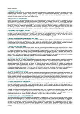 force de conviction.
5° MONTRER L’EXEMPLE
Le bon leader montre l’exemple par le travail mais aussi par le désir d’apprendre, de progresser et de rester en permanence dynamique.
En fait, il s’agit de personnifier «l’énergie positive» dirigée sur un but ou un objectif à atteindre. A l’inverse, le mauvais leader a plutôt
tendance à générer du stress négatif, source d’angoisse, de maladie et de souffrance. L’exemplarité est à la base de fixation de la
motivation en faisant ce que l’on dit et en disant ce que l’on fait.
6° PRATIQUER UNE ÉCOUTE ACTIVE
Ecouter sans entendre ce qui est dit, laisser parler l’autre de manière impatiente ou polie en attendant qu’il termine pour placer son propre
discours, est une écoute négative forcément non motivante ou démotivante. Au contraire, pratiquer une écoute active, réactive en
reformulant ce qui est dit, en laissant l’autre librement parler, en faisant des synthèses et en posant des questions permet d’aller plus loin,
par conséquent est de nature à favoriser une plus grande «constructivité» dans l’échange. Etre à l’écoute, ce n’est pas laisser parler l’autre
pour lui dire ensuite non ou que cela est impossible. C’est au contraire avoir l’esprit disponible, être prêt à entendre ce que dit ou ne dit
pas l’autre, en lui donnant l’occasion de pouvoir s’exprimer librement. Cela suppose de savoir se mettre dans la peau de l’autre, mais
aussi de rechercher les critiques en les favorisant sans se complaire dans le feed-back toujours positif des flagorneurs.
7° DONNER LE FEED BACK DES ACTIONS
Il est clair que la tendance habituelle en entreprise est plutôt de contester et de réprimander, par une sorte de pudeur qui rend le reproche
plus facile à formuler que les encouragements. Pourtant, le fait de féliciter est un fort accélérateur de motivation surtout lorsqu’il procède
d’un feed-back sur le travail accompli, c’est à dire d’un retour précis, objectif et commenté sur ce qui a été fait. En fait, rien n’est plus
démotivant que d’avoir le sentiment de travailler pour rien, dans le vide ou dans l’indifférence générale.
8° AIDER LES SALARIÉS À ÊTRE BIEN DANS LEUR PEAU
Les bons managers aident leurs équipes à résister à la pression par différents moyens. Selon un précepte japonais, lorsque l’employé se
développe en se cultivant, en voyageant ou en sortant, l’entreprise se développe elle-même plus rapidement. Il convient dès lors
d’encourager les sorties utiles même en dehors du cadre habituel de l’entreprise. Enlever le mauvais stress en apprenant à mieux se
nourrir, respirer, dormir ou gérer son temps contribue également en retour, à la performance globale en entreprise.
9° SAVOIR INSPIRER CONFIANCE
Selon un PDG, la peur réduit le potentiel humain de 50%. Aussi, les bons managers doivent-ils s’efforcer de renforcer l’assurance de leurs
collaborateurs en recourant à divers procédés. Le premier consiste à donner confiance en soi en faisant justement confiance, en accordant
une latitude d’initiatives élargie. Le second est de ne pas déstabiliser le collaborateur en le critiquant, car alors il risque de perdre confiance
en lui-même, de ne plus se sentir capable de rien. Le troisième est d’éviter de trop demander au cadre ou à l’employé, en lui confiant une
mission trop difficile pour lui. Il risque alors de se démotiver rapidement devant la difficulté de la tâche. Enfin, tout bon manager doit être
capable de faire son propre mea culpa en admettant spontanément être responsable d’une erreur ou d’un état de fait. Cela le rend plus
humain et tranquillise son monde de le savoir également vulnérable et capable de faire aussi des erreurs.
10° CULTIVER LE PLAISIR ET LA CONVIVIALITÉ
La recherche du plaisir est une attente naturelle que les dirigeants se doivent de satisfaire dans la mesure du possible, à l’intérieur de
l’entreprise. Les sociétés les plus performantes savent utiliser différentes formes de convivialité comme par exemple, offrir une rose aux
dames à l’occasion de Noël, d’un anniversaire ou de la fête des secrétaires. Dans un autre registre, cela peut également se traduire par
l’allocation d’une prime au bout en train de service, au «bouffon» qui fait rire et décontracter ses collègues. De manière plus
conventionnelle, il est tout à fait possible de se tutoyer à la suédoise lorsque les employés y compris le PDG se connaissent et apprécient
de travailler ensemble. Le tutoiement à l’américaine est à rejeter car il sent trop le conformisme et l’amicalité forcée. Il est également
envisageable d’aménager des «bureaux à vivre», de créer des événements (bal annuel, journées de pêche, rallyes...) où collaborateurs,
famille et amis sont les bienvenus, ainsi que d’organiser un pot quand ça va mal ou quand la journée a été dure ou décevante....
11° JOUER LA VRAIE TRANSPARENCE
Pour un vrai manager, il ne s’agit pas de se contenter de prodiguer des discours lénifiant sur la santé de l’entreprise mais d’assurer des
comportements managériaux sains et spontanés, prenant l’ensemble des collaborateurs pour des adultes capables de comprendre
parfaitement la situation. C’est par exemple, être capable de mettre les problèmes sur la table lorsque la société traverse une passe
difficile. C’est aussi rendre les décisions transparentes en les motivant, en les argumentant et en les commentant, voire même en acceptant
un «candide» qui peut poser sans retenue toutes les questions possibles. C’est aussi laisser la porte ouverte de son bureau ou encore,
accorder le droit de savoir aux salariés en ce qui concerne le bilan et les salaires des uns et des autres.
12° AVOIR UNE VISION DE L’ENTREPRISE
Les entreprises qui réussissent savent donner du sens et une direction à leurs objectifs en s’adossant à un noyau dur de valeurs fortes.
Pour cela, il est nécessaire de faire passer le profit au second plan, car «les chiffres ne capturent pas l’âme des gens». Il vaut mieux une
vision qui soit clairement mémorisable et compréhensible en une phrase, un slogan capable de créer une image positive dans l’imaginaire
des actionnaires, des clients et dans celui du personnel.
Toutes les entreprises performantes savent exprimer clairement leur raison d’être et n’hésitent pas à demander à leurs salariés, ce dont
ils sont le plus fiers dans leur travail. Il est alors nécessaire de replacer le travail de chacun dans une perspective globale, en fixant des
objectifs personnels. La vision de l’entreprise, c’est également la multiplication de projets concrets, dont le but est d’impliquer le personnel
au quotidien. Des projets sur lesquels on puisse collectivement être fiers, même si la conjoncture reste mauvaise.
13° RESPONSABILISER AU LIEU DE DÉLÉGUER
Favoriser le comportement entrepreneurial auprès des collaborateurs, c’est agir sur les 3 ressorts de l’efficacité en leur donnant le pouvoir
de décider et d’agir directement sur le terrain, en générant chez eux une créativité nouvelle et en les rendant plus réactifs par l’autonomie.
Pour cela, il convient de refuser de récupérer les «singes», c’est à dire les problèmes, les décisions à prendre ou les dossiers difficiles. Il
est également nécessaire de fédéraliser l’entreprise en accord avec le principe de subsidiarité qui implique que la décision soit prise le
plus près possible du terrain. Les entreprises les plus performantes sont d’ailleurs souvent organisées en «mini-centres de profits»
comprenant de 10 à 20 personnes spécialisées par clients chez l’un ou par étapes de production chez l’autre, sans être obligés d’en référer
au siège.
 