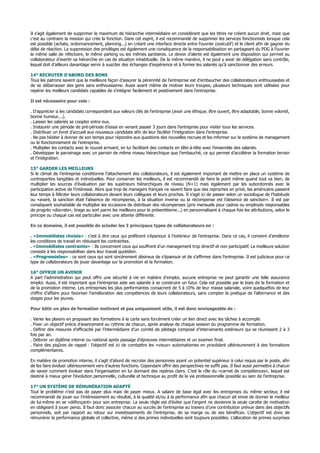 Il s’agit également de supprimer le maximum de hiérarchie intermédiaire en considérant que les titres ne créent aucun droit, mais que
c’est au contraire la mission qui crée la fonction. Dans cet esprit, il est recommandé de supprimer les services fonctionnels lorsque cela
est possible (achats, ordonnancement, planning...) en créant une interface directe entre l’ouvrier (exécutif) et le client afin de gagner du
délai de réaction. La suppression des privilèges est également une conséquence de la responsabilisation en partageant du PDG à l’ouvrier
la même salle de réfectoire, le même parking ou les mêmes sanitaires. Le devoir d’alerte est également une disposition qui permet au
collaborateur d’avertir sa hiérarchie en cas de situation inhabituelle. De la même manière, il ne peut y avoir de délégation sans contrôle,
lequel doit d’ailleurs davantage servir à susciter des échanges d’expérience et à former les salariés qu’à sanctionner des erreurs.
14° RECRUTER D’ABORD DES BONS
Tous les patrons savent que la meilleure façon d’assurer la pérennité de l’entreprise est d’embaucher des collaborateurs enthousiastes et
de se débarrasser des gens sans enthousiasme. Aussi avant même de motiver leurs troupes, plusieurs techniques sont utilisées pour
repérer les meilleurs candidats capables de s’intégrer facilement et positivement dans l’entreprise.
Il est nécessaire pour cela :
. D’apprécier si les candidats correspondent aux valeurs clés de l’entreprise (avoir une éthique, être ouvert, être adaptable, bonne volonté,
bonne humeur....).
. Laisser les salariés se coopter entre eux.
. Instaurer une période de pré-période d’essai en venant passer 3 jours dans l’entreprise pour visiter tous les services.
. Distribuer un livret d’accueil aux nouveaux candidats afin de leur faciliter l’intégration dans l’entreprise.
. Ne pas hésiter à donner de son temps pour répondre aux questions des nouvelles recrues et les informer sur le système de management
ou le fonctionnement de l’entreprise.
. Multiplier les contacts avec le nouvel arrivant, en lui facilitant des contacts en tête-à-tête avec l’ensemble des salariés.
. Développer le parrainage avec un parrain de même niveau hiérarchique que l’embauché, ce qui permet d’accélérer la formation terrain
et l’intégration.
15° GARDER LES MEILLEURS
Si le climat de l’entreprise conditionne l’attachement des collaborateurs, il est également important de mettre en place un système de
contreparties tangibles et individuelles. Pour conserver les meilleurs, il est recommandé de faire le point même quand tout va bien, de
multiplier les sources d’évaluation par les supérieurs hiérarchiques de niveau (N+1) mais également par les subordonnés avec la
participation active de l’intéressé. Alors que trop de managers français ne savent faire que des reproches en privé, les américains passent
leur temps à féliciter leurs collaborateurs devant leurs collègues et leurs proches. Il s’agit ici de passer selon un sociologue de l’habitude
ou «avant, la sanction était l’absence de récompense, à la situation inverse ou la récompense est l’absence de sanction». Il est par
conséquent souhaitable de multiplier les occasions de distribuer des récompenses (prix mensuels pour cadres ou employés responsables
de progrès «discrets», tirage au sort parmi les meilleurs pour le présentéisme...) en personnalisant à chaque fois les attributions, selon le
principe ou chaque cas est particulier avec une attente différente.
En ce domaine, il est possible de scinder les 3 principaux types de collaborateurs en :
. «Immobilistes choisis» : c’est à dire ceux qui préfèrent s’épanouir à l’extérieur de l’entreprise. Dans ce cas, il convient d’améliorer
les conditions de travail en réduisant les contraintes.
. «Immobilistes contraints» : Ils concernent ceux qui souffrent d’un management trop directif et non participatif. La meilleure solution
consiste à les responsabiliser dans leur travail quotidien.
. «Progressistes» : ce sont ceux qui sont sincèrement désireux de s’épanouir et de s’affirmer dans l’entreprise. Il est judicieux pour ce
type de collaborateurs de jouer davantage sur la promotion et la formation.
16° OFFRIR UN AVENIR
A part l’administration qui peut offrir une sécurité à vie en matière d’emploi, aucune entreprise ne peut garantir une telle assurance
emploi. Aussi, il est important que l’entreprise aide ses salariés à se construire un futur. Cela est possible par le biais de la formation et
de la promotion interne. Les entreprises les plus performantes consacrent de 5 à 10% de leur masse salariale, voire quelquefois de leur
chiffre d’affaire pour favoriser l’amélioration des compétences de leurs collaborateurs, sans compter la pratique de l’alternance et des
stages pour les jeunes.
Pour bâtir un plan de formation motivant et pas uniquement utile, il est donc envisageable de :
. Varier les plaisirs en proposant des formations à la carte sans forcément créer un lien direct avec les tâches à accomplir.
. Fixer un objectif précis d’avancement au rythme de chacun, après analyse de chaque session du programme de formation.
. Définir des mesures d’efficacité par l’intermédiaire d’un comité de pilotage composé d’intervenants extérieurs qui se réunissent 2 à 3
fois par an.
. Délivrer un diplôme interne ou national après passage d’épreuves intermédiaires et un examen final.
. Faire des piqûres de rappel : l’objectif est ici de combattre les «vieux» automatismes en procédant ultérieurement à des formations
complémentaires.
En matière de promotion interne, il s’agit d’abord de recruter des personnes ayant un potentiel supérieur à celui requis par le poste, afin
de les faire évoluer ultérieurement vers d’autres fonctions. Cependant offrir des perspectives ne suffit pas. Il faut aussi permettre à chacun
de savoir comment évoluer dans l’organisation en lui donnant des repères clairs. C’est le rôle du «carnet de compétences», lequel est
destiné à mieux gérer l’évolution personnelle, culturelle et technique au profit de la vie professionnelle possible au sein de l’entreprise.
17° UN SYSTÈME DE RÉMUNÉRATION ADAPTÉ
Tout le problème n’est pas de payer plus mais de payer mieux. A salaire de base égal avec les entreprises du même secteur, il est
recommandé de jouer sur l’intéressement au résultat, à la qualité et/ou à la performance afin que chacun ait envie de donner le meilleur
de lui-même en se «défonçant» pour son entreprise. La seule règle est d’éviter que l’argent ne devienne la seule carotte de motivation
en obligeant à jouer perso. Il faut donc associer chacun au succès de l’entreprise au travers d’une contribution prévue dans des objectifs
personnels, soit par rapport au retour sur investissements de l’entreprise, de sa marge ou de ses bénéfices. L’objectif est donc de
rémunérer la performance globale et collective, même si des primes individuelles sont toujours possibles. L’allocation de primes surprises
 