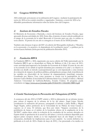 1.4     Congreso SESPAS/SEE

AES colaborado activamente en la celebración del Congreso mediante la participación de
socios de AES en los comités científico y organizador. Asimismo, a través de AES se ha
difundido puntualmente información sobre las fechas clave del Congreso.



2.      Instituto de Estudios Fiscales
El Ministerio de Economía y Hacienda, a través del Instituto de Estudios Fiscales, sigue
apoyando diversas actividades de AES. Entre ellas, el premio al mejor artículo publicado en
el campo de la economía de la salud. Renovado el convenio para este año, se celebra su
sexta edición. El premio de este año se entregará en el marco de las XXXI Jornadas

También cabe destacar el apoyo del IEF a la edición del Monográfico dedicado a “Desafíos
en la autonomía y la atención a la dependencia de la población mayor”, a publicar por la
revista Gaceta Sanitaria (fecha prevista de publicación diciembre 2011)



3.      Fundación BBVA
La Fundación BBVA y AES, organizarán una nueva edición del Taller patrocinado por la
Fundación BBVA que se desarrollará en Palma de Mallorca el día 2 de mayo de 2011,
como actividad precongresual a las Jornadas de Economía de la Salud. El tema de este año
se ha centrado en los métodos de regresión discontinua para economistas de la salud y su objetivo es
abordar con detalle un método cuasiexperimental que se está imponiendo a otras técnicas
de evaluación de impacto de políticas públicas, principalmente porque elude el problema de
las variables no observables de las técnicas de emparejamiento (matching) comunes.
Coordinado por Marcos Vera, como ponentes se cuenta con la participación de los
doctores Carlos Dobkin (Universidad de California-Santa Cruz, Estados Unidos) y Michael
Anderson Universidad de California-Berkeley, Estados Unidos). El programa puede
consultarse en: http://www.aes.es/Jornadas/pdfs/FOLLETO_TALLER_FBBVA.pdf




4. Comité Nacional para la Prevención del Tabaquismo (CNPT)

A comienzos del año 2010 el CNPT solicitó a AES la elaboración de un informe técnico
para valorar el impacto de la reforma de la ley del tabaco. Ángel López Nicolás
coordinación la realización del proceso, encargando el informe a Jaime Pinilla y Miguel
Ángel Negrín, ambos profesores de la Universidad de las Palmas de Gran Canaria y
expertos en el tema. El informe, que lleva por título: “Impacto económico de la
prohibición de fumar en el ámbito de la hostelería: efectos de la ampliación de la ley
28/2005”, analiza datos sobre la evolución de los resultados de los sectores afectados en
España desde la aprobación de la actual Ley del tabaco y revisa la evidencia disponible para
algunos países europeos donde ya se han implantado leyes de aire limpio en bares y
restaurantes, destilando las implicaciones para el caso español. La versión definitiva fue
publicada en la web de AES a finales de mayo de 2010, y fue presentada a los medios en



                                                                                                 10
 